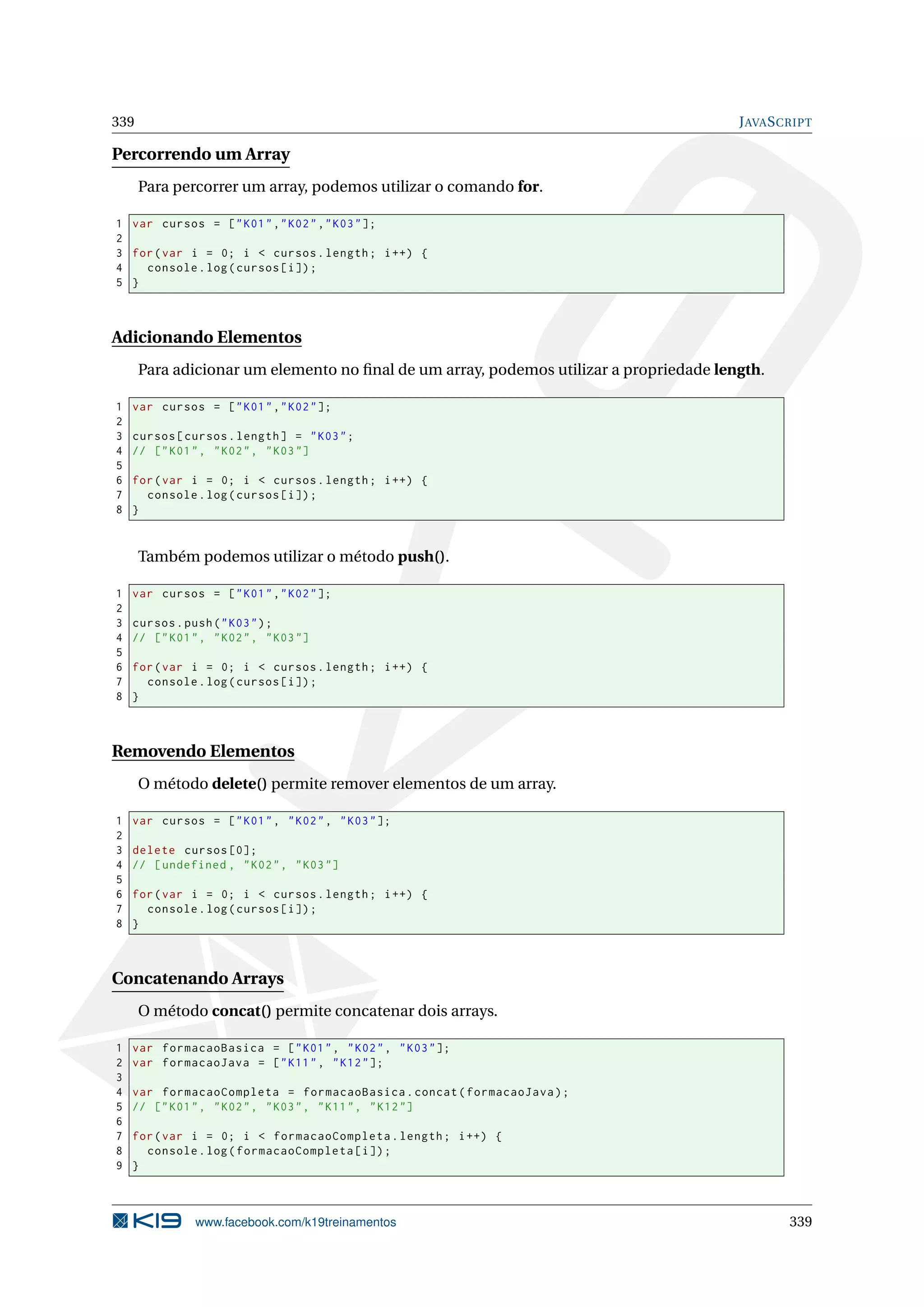 339 JAVASCRIPT
Percorrendo um Array
Para percorrer um array, podemos utilizar o comando for.
1 var cursos = ["K01","K02","K03"];
2
3 for(var i = 0; i < cursos.length; i++) {
4 console.log(cursos[i]);
5 }
Adicionando Elementos
Para adicionar um elemento no ﬁnal de um array, podemos utilizar a propriedade length.
1 var cursos = ["K01","K02"];
2
3 cursos[cursos.length] = "K03";
4 // ["K01", "K02", "K03"]
5
6 for(var i = 0; i < cursos.length; i++) {
7 console.log(cursos[i]);
8 }
Também podemos utilizar o método push().
1 var cursos = ["K01","K02"];
2
3 cursos.push("K03");
4 // ["K01", "K02", "K03"]
5
6 for(var i = 0; i < cursos.length; i++) {
7 console.log(cursos[i]);
8 }
Removendo Elementos
O método delete() permite remover elementos de um array.
1 var cursos = ["K01", "K02", "K03"];
2
3 delete cursos [0];
4 // [undefined , "K02", "K03"]
5
6 for(var i = 0; i < cursos.length; i++) {
7 console.log(cursos[i]);
8 }
Concatenando Arrays
O método concat() permite concatenar dois arrays.
1 var formacaoBasica = ["K01", "K02", "K03"];
2 var formacaoJava = ["K11", "K12"];
3
4 var formacaoCompleta = formacaoBasica.concat(formacaoJava);
5 // ["K01", "K02", "K03", "K11", "K12"]
6
7 for(var i = 0; i < formacaoCompleta.length; i++) {
8 console.log(formacaoCompleta[i]);
9 }
www.facebook.com/k19treinamentos 339
 