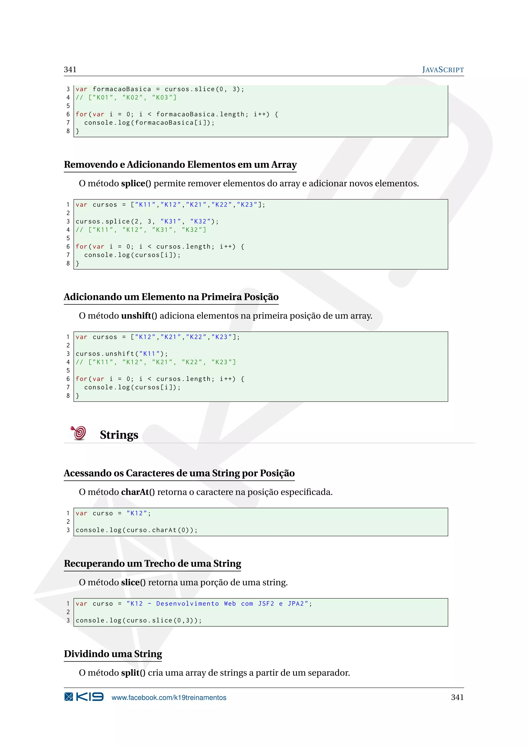 341 JAVASCRIPT
3 var formacaoBasica = cursos.slice(0, 3);
4 // ["K01", "K02", "K03"]
5
6 for(var i = 0; i < formacaoBasica.length; i++) {
7 console.log(formacaoBasica[i]);
8 }
Removendo e Adicionando Elementos em um Array
O método splice() permite remover elementos do array e adicionar novos elementos.
1 var cursos = ["K11","K12","K21","K22","K23"];
2
3 cursos.splice(2, 3, "K31", "K32");
4 // ["K11", "K12", "K31", "K32"]
5
6 for(var i = 0; i < cursos.length; i++) {
7 console.log(cursos[i]);
8 }
Adicionando um Elemento na Primeira Posição
O método unshift() adiciona elementos na primeira posição de um array.
1 var cursos = ["K12","K21","K22","K23"];
2
3 cursos.unshift("K11");
4 // ["K11", "K12", "K21", "K22", "K23"]
5
6 for(var i = 0; i < cursos.length; i++) {
7 console.log(cursos[i]);
8 }
Strings
Acessando os Caracteres de uma String por Posição
O método charAt() retorna o caractere na posição especiﬁcada.
1 var curso = "K12";
2
3 console.log(curso.charAt (0));
Recuperando um Trecho de uma String
O método slice() retorna uma porção de uma string.
1 var curso = "K12 - Desenvolvimento Web com JSF2 e JPA2";
2
3 console.log(curso.slice (0,3));
Dividindo uma String
O método split() cria uma array de strings a partir de um separador.
www.facebook.com/k19treinamentos 341
 