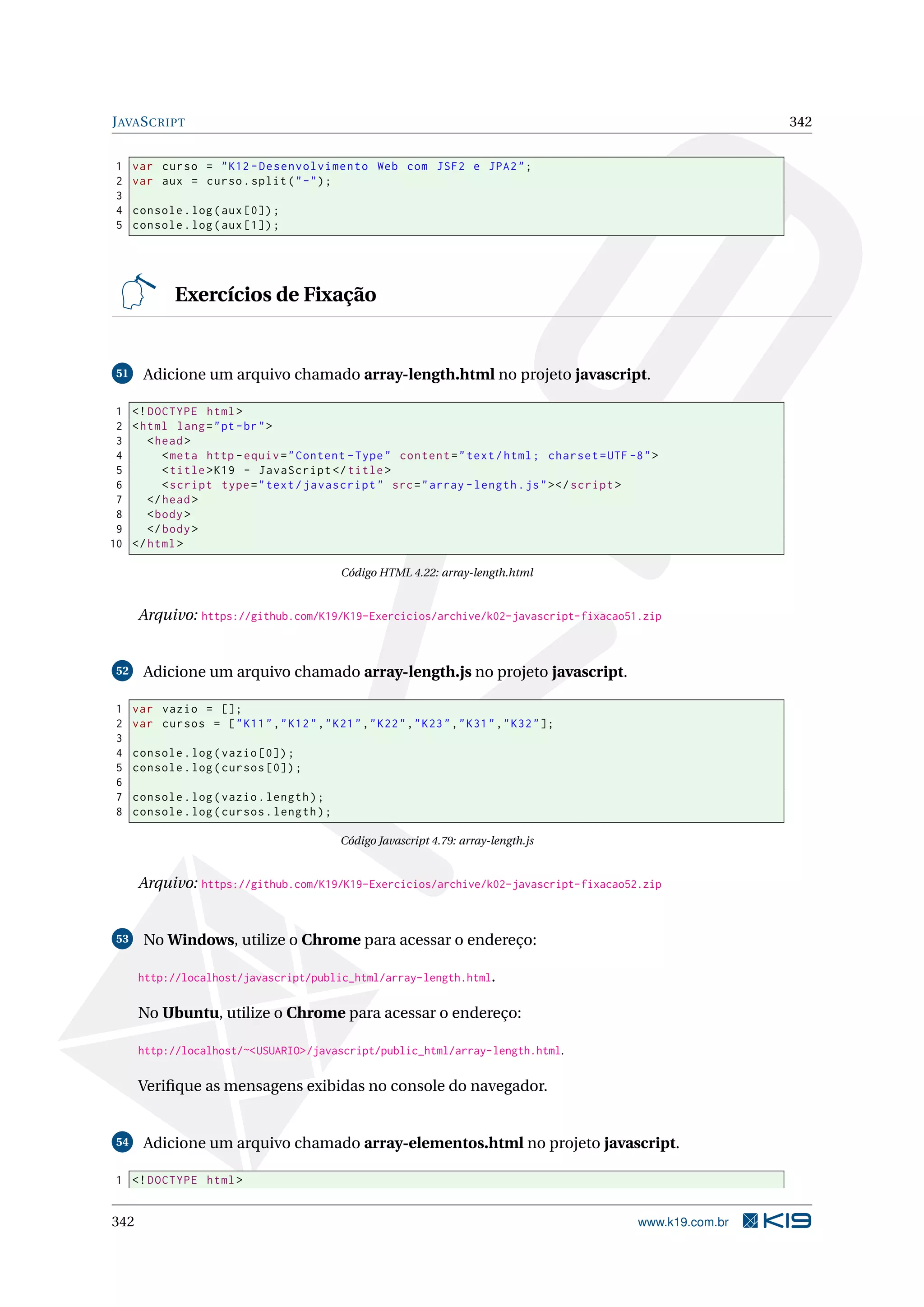 JAVASCRIPT 342
1 var curso = "K12 -Desenvolvimento Web com JSF2 e JPA2";
2 var aux = curso.split("-");
3
4 console.log(aux [0]);
5 console.log(aux [1]);
Exercícios de Fixação
51 Adicione um arquivo chamado array-length.html no projeto javascript.
1 <!DOCTYPE html>
2 <html lang="pt-br">
3 <head>
4 <meta http -equiv="Content -Type" content="text/html; charset=UTF -8">
5 <title>K19 - JavaScript </title>
6 <script type="text/javascript" src="array -length.js"></script >
7 </head>
8 <body>
9 </body>
10 </html>
Código HTML 4.22: array-length.html
Arquivo: https://github.com/K19/K19-Exercicios/archive/k02-javascript-fixacao51.zip
52 Adicione um arquivo chamado array-length.js no projeto javascript.
1 var vazio = [];
2 var cursos = ["K11","K12","K21","K22","K23","K31","K32"];
3
4 console.log(vazio [0]);
5 console.log(cursos [0]);
6
7 console.log(vazio.length);
8 console.log(cursos.length);
Código Javascript 4.79: array-length.js
Arquivo: https://github.com/K19/K19-Exercicios/archive/k02-javascript-fixacao52.zip
53 No Windows, utilize o Chrome para acessar o endereço:
http://localhost/javascript/public_html/array-length.html.
No Ubuntu, utilize o Chrome para acessar o endereço:
http://localhost/~<USUARIO>/javascript/public_html/array-length.html.
Veriﬁque as mensagens exibidas no console do navegador.
54 Adicione um arquivo chamado array-elementos.html no projeto javascript.
1 <!DOCTYPE html>
342 www.k19.com.br
 
