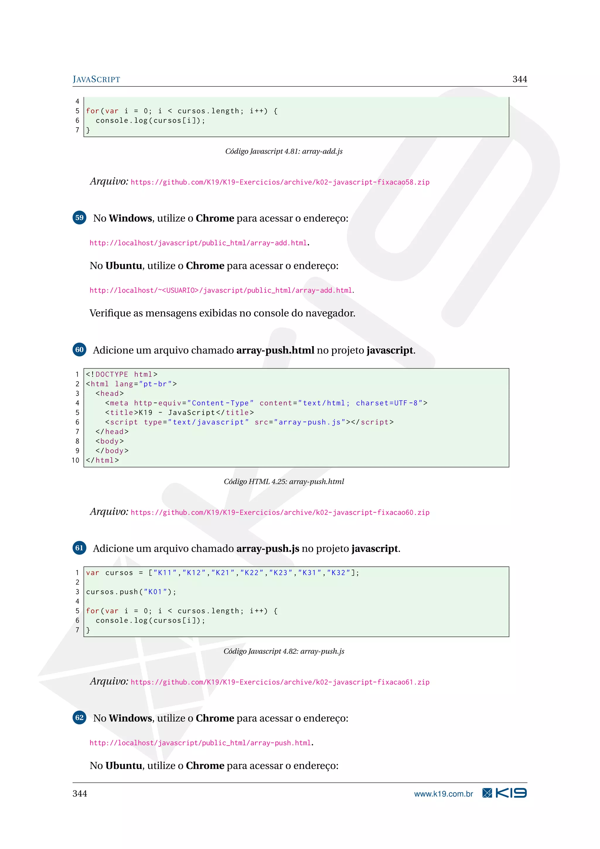 JAVASCRIPT 344
4
5 for(var i = 0; i < cursos.length; i++) {
6 console.log(cursos[i]);
7 }
Código Javascript 4.81: array-add.js
Arquivo: https://github.com/K19/K19-Exercicios/archive/k02-javascript-fixacao58.zip
59 No Windows, utilize o Chrome para acessar o endereço:
http://localhost/javascript/public_html/array-add.html.
No Ubuntu, utilize o Chrome para acessar o endereço:
http://localhost/~<USUARIO>/javascript/public_html/array-add.html.
Veriﬁque as mensagens exibidas no console do navegador.
60 Adicione um arquivo chamado array-push.html no projeto javascript.
1 <!DOCTYPE html>
2 <html lang="pt-br">
3 <head>
4 <meta http -equiv="Content -Type" content="text/html; charset=UTF -8">
5 <title>K19 - JavaScript </title>
6 <script type="text/javascript" src="array -push.js"></script >
7 </head>
8 <body>
9 </body>
10 </html>
Código HTML 4.25: array-push.html
Arquivo: https://github.com/K19/K19-Exercicios/archive/k02-javascript-fixacao60.zip
61 Adicione um arquivo chamado array-push.js no projeto javascript.
1 var cursos = ["K11","K12","K21","K22","K23","K31","K32"];
2
3 cursos.push("K01");
4
5 for(var i = 0; i < cursos.length; i++) {
6 console.log(cursos[i]);
7 }
Código Javascript 4.82: array-push.js
Arquivo: https://github.com/K19/K19-Exercicios/archive/k02-javascript-fixacao61.zip
62 No Windows, utilize o Chrome para acessar o endereço:
http://localhost/javascript/public_html/array-push.html.
No Ubuntu, utilize o Chrome para acessar o endereço:
344 www.k19.com.br
 