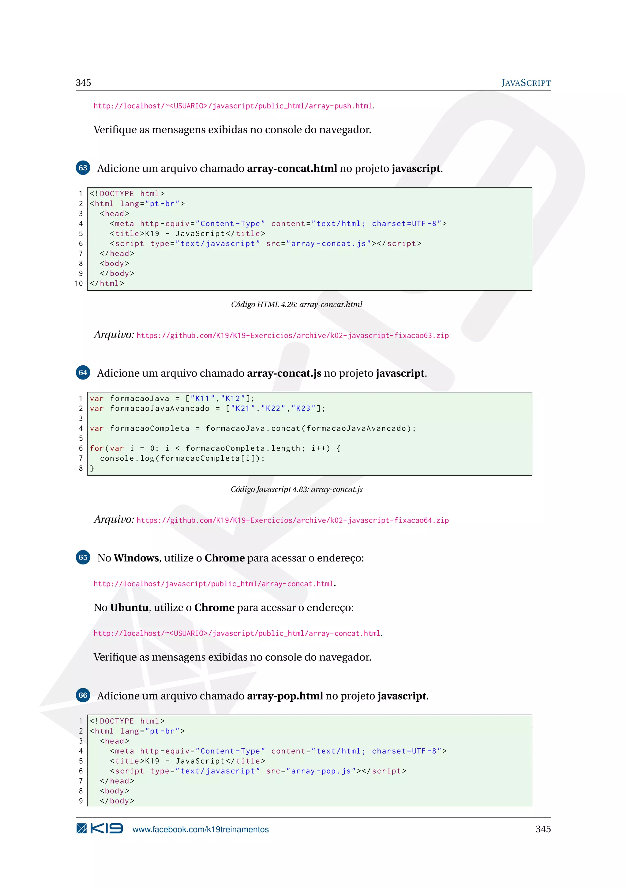 345 JAVASCRIPT
http://localhost/~<USUARIO>/javascript/public_html/array-push.html.
Veriﬁque as mensagens exibidas no console do navegador.
63 Adicione um arquivo chamado array-concat.html no projeto javascript.
1 <!DOCTYPE html>
2 <html lang="pt-br">
3 <head>
4 <meta http -equiv="Content -Type" content="text/html; charset=UTF -8">
5 <title>K19 - JavaScript </title>
6 <script type="text/javascript" src="array -concat.js"></script >
7 </head>
8 <body>
9 </body>
10 </html>
Código HTML 4.26: array-concat.html
Arquivo: https://github.com/K19/K19-Exercicios/archive/k02-javascript-fixacao63.zip
64 Adicione um arquivo chamado array-concat.js no projeto javascript.
1 var formacaoJava = ["K11","K12"];
2 var formacaoJavaAvancado = ["K21","K22","K23"];
3
4 var formacaoCompleta = formacaoJava.concat(formacaoJavaAvancado);
5
6 for(var i = 0; i < formacaoCompleta.length; i++) {
7 console.log(formacaoCompleta[i]);
8 }
Código Javascript 4.83: array-concat.js
Arquivo: https://github.com/K19/K19-Exercicios/archive/k02-javascript-fixacao64.zip
65 No Windows, utilize o Chrome para acessar o endereço:
http://localhost/javascript/public_html/array-concat.html.
No Ubuntu, utilize o Chrome para acessar o endereço:
http://localhost/~<USUARIO>/javascript/public_html/array-concat.html.
Veriﬁque as mensagens exibidas no console do navegador.
66 Adicione um arquivo chamado array-pop.html no projeto javascript.
1 <!DOCTYPE html>
2 <html lang="pt-br">
3 <head>
4 <meta http -equiv="Content -Type" content="text/html; charset=UTF -8">
5 <title>K19 - JavaScript </title>
6 <script type="text/javascript" src="array -pop.js"></script >
7 </head>
8 <body>
9 </body>
www.facebook.com/k19treinamentos 345
 