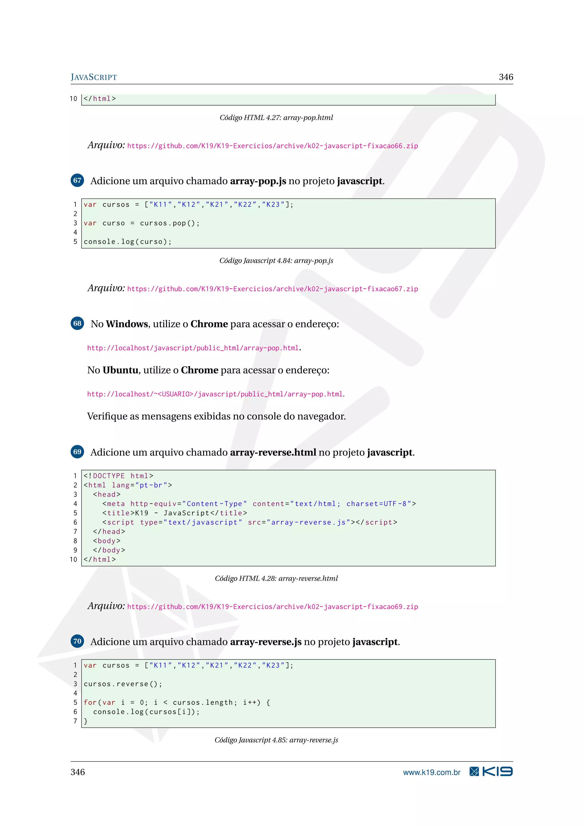 JAVASCRIPT 346
10 </html>
Código HTML 4.27: array-pop.html
Arquivo: https://github.com/K19/K19-Exercicios/archive/k02-javascript-fixacao66.zip
67 Adicione um arquivo chamado array-pop.js no projeto javascript.
1 var cursos = ["K11","K12","K21","K22","K23"];
2
3 var curso = cursos.pop();
4
5 console.log(curso);
Código Javascript 4.84: array-pop.js
Arquivo: https://github.com/K19/K19-Exercicios/archive/k02-javascript-fixacao67.zip
68 No Windows, utilize o Chrome para acessar o endereço:
http://localhost/javascript/public_html/array-pop.html.
No Ubuntu, utilize o Chrome para acessar o endereço:
http://localhost/~<USUARIO>/javascript/public_html/array-pop.html.
Veriﬁque as mensagens exibidas no console do navegador.
69 Adicione um arquivo chamado array-reverse.html no projeto javascript.
1 <!DOCTYPE html>
2 <html lang="pt-br">
3 <head>
4 <meta http -equiv="Content -Type" content="text/html; charset=UTF -8">
5 <title>K19 - JavaScript </title>
6 <script type="text/javascript" src="array -reverse.js"></script >
7 </head>
8 <body>
9 </body>
10 </html>
Código HTML 4.28: array-reverse.html
Arquivo: https://github.com/K19/K19-Exercicios/archive/k02-javascript-fixacao69.zip
70 Adicione um arquivo chamado array-reverse.js no projeto javascript.
1 var cursos = ["K11","K12","K21","K22","K23"];
2
3 cursos.reverse ();
4
5 for(var i = 0; i < cursos.length; i++) {
6 console.log(cursos[i]);
7 }
Código Javascript 4.85: array-reverse.js
346 www.k19.com.br
 