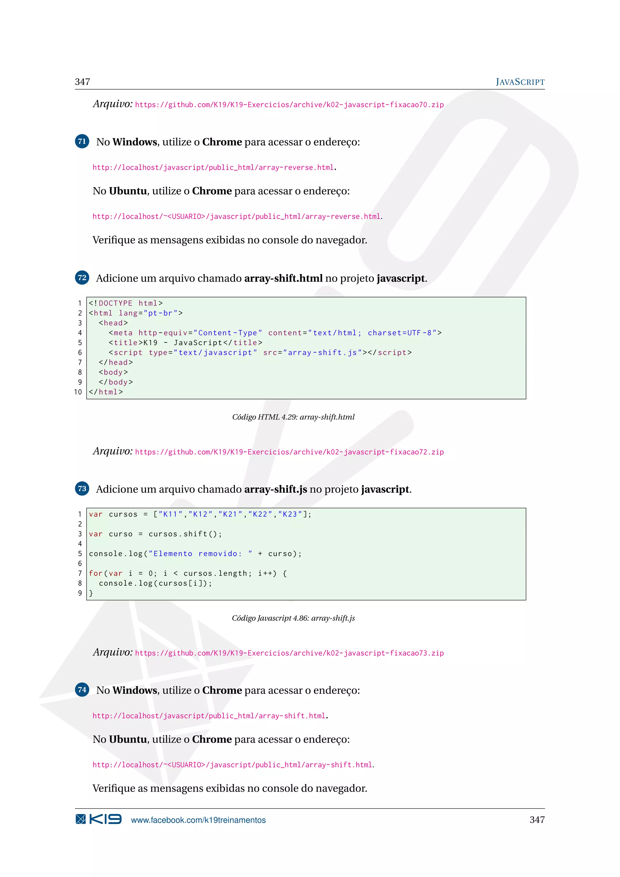 347 JAVASCRIPT
Arquivo: https://github.com/K19/K19-Exercicios/archive/k02-javascript-fixacao70.zip
71 No Windows, utilize o Chrome para acessar o endereço:
http://localhost/javascript/public_html/array-reverse.html.
No Ubuntu, utilize o Chrome para acessar o endereço:
http://localhost/~<USUARIO>/javascript/public_html/array-reverse.html.
Veriﬁque as mensagens exibidas no console do navegador.
72 Adicione um arquivo chamado array-shift.html no projeto javascript.
1 <!DOCTYPE html>
2 <html lang="pt-br">
3 <head>
4 <meta http -equiv="Content -Type" content="text/html; charset=UTF -8">
5 <title>K19 - JavaScript </title>
6 <script type="text/javascript" src="array -shift.js"></script >
7 </head>
8 <body>
9 </body>
10 </html>
Código HTML 4.29: array-shift.html
Arquivo: https://github.com/K19/K19-Exercicios/archive/k02-javascript-fixacao72.zip
73 Adicione um arquivo chamado array-shift.js no projeto javascript.
1 var cursos = ["K11","K12","K21","K22","K23"];
2
3 var curso = cursos.shift();
4
5 console.log("Elemento removido: " + curso);
6
7 for(var i = 0; i < cursos.length; i++) {
8 console.log(cursos[i]);
9 }
Código Javascript 4.86: array-shift.js
Arquivo: https://github.com/K19/K19-Exercicios/archive/k02-javascript-fixacao73.zip
74 No Windows, utilize o Chrome para acessar o endereço:
http://localhost/javascript/public_html/array-shift.html.
No Ubuntu, utilize o Chrome para acessar o endereço:
http://localhost/~<USUARIO>/javascript/public_html/array-shift.html.
Veriﬁque as mensagens exibidas no console do navegador.
www.facebook.com/k19treinamentos 347
 