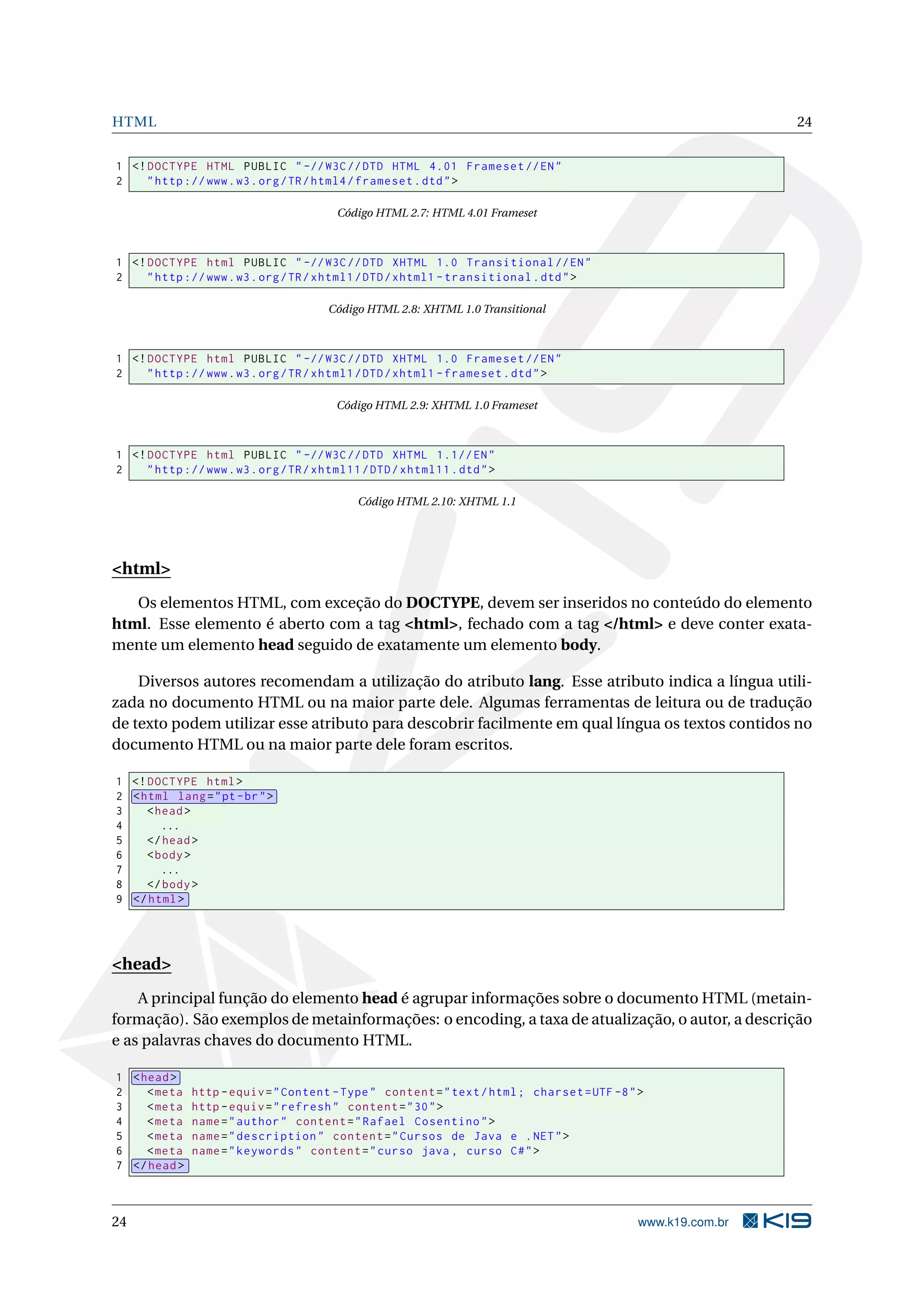 HTML 24
1 <!DOCTYPE HTML PUBLIC " -//W3C//DTD HTML 4.01 Frameset //EN"
2 "http ://www.w3.org/TR/html4/frameset.dtd">
Código HTML 2.7: HTML 4.01 Frameset
1 <!DOCTYPE html PUBLIC " -//W3C//DTD XHTML 1.0 Transitional //EN"
2 "http ://www.w3.org/TR/xhtml1/DTD/xhtml1 -transitional.dtd">
Código HTML 2.8: XHTML 1.0 Transitional
1 <!DOCTYPE html PUBLIC " -//W3C//DTD XHTML 1.0 Frameset //EN"
2 "http ://www.w3.org/TR/xhtml1/DTD/xhtml1 -frameset.dtd">
Código HTML 2.9: XHTML 1.0 Frameset
1 <!DOCTYPE html PUBLIC " -//W3C//DTD XHTML 1.1//EN"
2 "http ://www.w3.org/TR/xhtml11/DTD/xhtml11.dtd">
Código HTML 2.10: XHTML 1.1
<html>
Os elementos HTML, com exceção do DOCTYPE, devem ser inseridos no conteúdo do elemento
html. Esse elemento é aberto com a tag <html>, fechado com a tag </html> e deve conter exata-
mente um elemento head seguido de exatamente um elemento body.
Diversos autores recomendam a utilização do atributo lang. Esse atributo indica a língua utili-
zada no documento HTML ou na maior parte dele. Algumas ferramentas de leitura ou de tradução
de texto podem utilizar esse atributo para descobrir facilmente em qual língua os textos contidos no
documento HTML ou na maior parte dele foram escritos.
1 <!DOCTYPE html>
2 <html lang="pt-br">
3 <head>
4 ...
5 </head>
6 <body>
7 ...
8 </body>
9 </html>
<head>
A principal função do elemento head é agrupar informações sobre o documento HTML (metain-
formação). São exemplos de metainformações: o encoding, a taxa de atualização, o autor, a descrição
e as palavras chaves do documento HTML.
1 <head>
2 <meta http -equiv="Content -Type" content="text/html; charset=UTF -8">
3 <meta http -equiv="refresh" content="30">
4 <meta name="author" content="Rafael Cosentino">
5 <meta name="description" content="Cursos de Java e .NET">
6 <meta name="keywords" content="curso java , curso C#">
7 </head>
24 www.k19.com.br
 