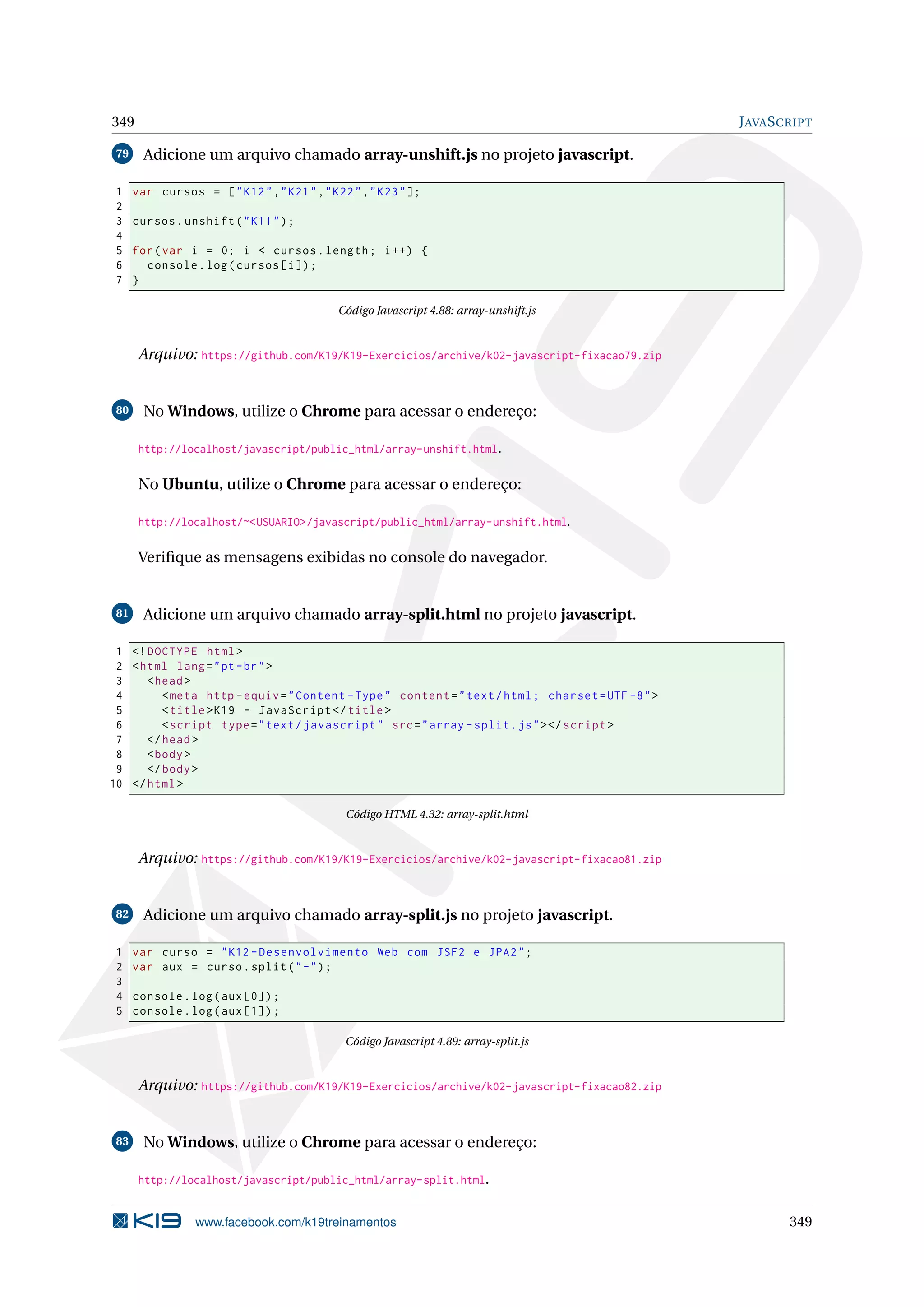 349 JAVASCRIPT
79 Adicione um arquivo chamado array-unshift.js no projeto javascript.
1 var cursos = ["K12","K21","K22","K23"];
2
3 cursos.unshift("K11");
4
5 for(var i = 0; i < cursos.length; i++) {
6 console.log(cursos[i]);
7 }
Código Javascript 4.88: array-unshift.js
Arquivo: https://github.com/K19/K19-Exercicios/archive/k02-javascript-fixacao79.zip
80 No Windows, utilize o Chrome para acessar o endereço:
http://localhost/javascript/public_html/array-unshift.html.
No Ubuntu, utilize o Chrome para acessar o endereço:
http://localhost/~<USUARIO>/javascript/public_html/array-unshift.html.
Veriﬁque as mensagens exibidas no console do navegador.
81 Adicione um arquivo chamado array-split.html no projeto javascript.
1 <!DOCTYPE html>
2 <html lang="pt-br">
3 <head>
4 <meta http -equiv="Content -Type" content="text/html; charset=UTF -8">
5 <title>K19 - JavaScript </title>
6 <script type="text/javascript" src="array -split.js"></script >
7 </head>
8 <body>
9 </body>
10 </html>
Código HTML 4.32: array-split.html
Arquivo: https://github.com/K19/K19-Exercicios/archive/k02-javascript-fixacao81.zip
82 Adicione um arquivo chamado array-split.js no projeto javascript.
1 var curso = "K12 -Desenvolvimento Web com JSF2 e JPA2";
2 var aux = curso.split("-");
3
4 console.log(aux [0]);
5 console.log(aux [1]);
Código Javascript 4.89: array-split.js
Arquivo: https://github.com/K19/K19-Exercicios/archive/k02-javascript-fixacao82.zip
83 No Windows, utilize o Chrome para acessar o endereço:
http://localhost/javascript/public_html/array-split.html.
www.facebook.com/k19treinamentos 349
 