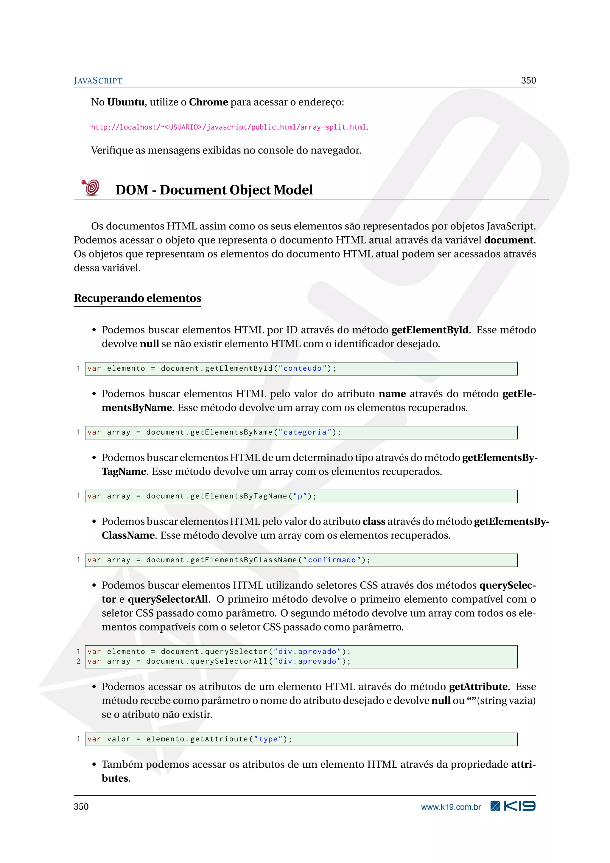 JAVASCRIPT 350
No Ubuntu, utilize o Chrome para acessar o endereço:
http://localhost/~<USUARIO>/javascript/public_html/array-split.html.
Veriﬁque as mensagens exibidas no console do navegador.
DOM - Document Object Model
Os documentos HTML assim como os seus elementos são representados por objetos JavaScript.
Podemos acessar o objeto que representa o documento HTML atual através da variável document.
Os objetos que representam os elementos do documento HTML atual podem ser acessados através
dessa variável.
Recuperando elementos
• Podemos buscar elementos HTML por ID através do método getElementById. Esse método
devolve null se não existir elemento HTML com o identiﬁcador desejado.
1 var elemento = document.getElementById("conteudo");
• Podemos buscar elementos HTML pelo valor do atributo name através do método getEle-
mentsByName. Esse método devolve um array com os elementos recuperados.
1 var array = document.getElementsByName("categoria");
• Podemos buscar elementos HTML de um determinado tipo através do método getElementsBy-
TagName. Esse método devolve um array com os elementos recuperados.
1 var array = document.getElementsByTagName("p");
• Podemos buscar elementos HTML pelo valor do atributo class através do método getElementsBy-
ClassName. Esse método devolve um array com os elementos recuperados.
1 var array = document.getElementsByClassName("confirmado");
• Podemos buscar elementos HTML utilizando seletores CSS através dos métodos querySelec-
tor e querySelectorAll. O primeiro método devolve o primeiro elemento compatível com o
seletor CSS passado como parâmetro. O segundo método devolve um array com todos os ele-
mentos compatíveis com o seletor CSS passado como parâmetro.
1 var elemento = document.querySelector("div.aprovado");
2 var array = document.querySelectorAll("div.aprovado");
• Podemos acessar os atributos de um elemento HTML através do método getAttribute. Esse
método recebe como parâmetro o nome do atributo desejado e devolve null ou “”(string vazia)
se o atributo não existir.
1 var valor = elemento.getAttribute("type");
• Também podemos acessar os atributos de um elemento HTML através da propriedade attri-
butes.
350 www.k19.com.br
 