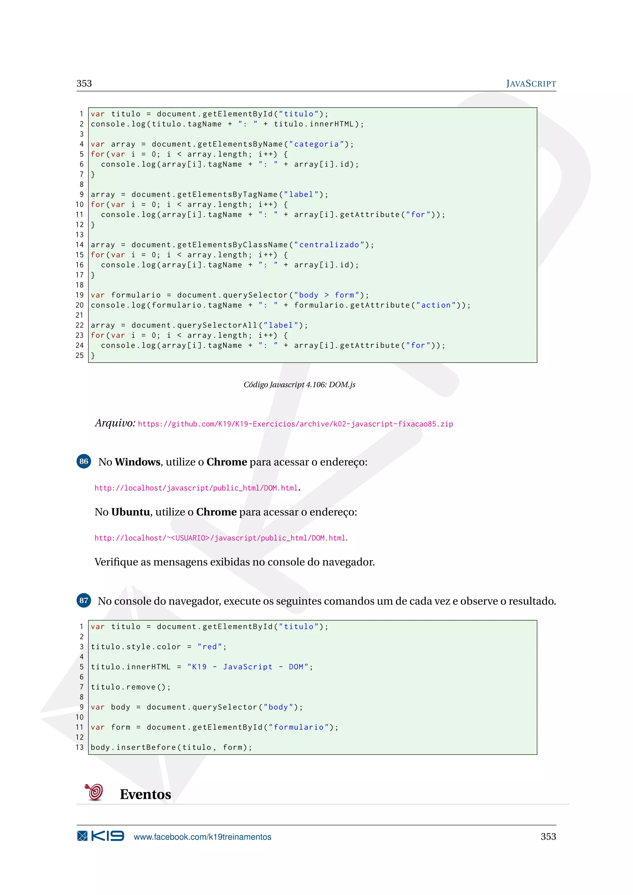353 JAVASCRIPT
1 var titulo = document.getElementById("titulo");
2 console.log(titulo.tagName + ": " + titulo.innerHTML);
3
4 var array = document.getElementsByName("categoria");
5 for(var i = 0; i < array.length; i++) {
6 console.log(array[i]. tagName + ": " + array[i].id);
7 }
8
9 array = document.getElementsByTagName("label");
10 for(var i = 0; i < array.length; i++) {
11 console.log(array[i]. tagName + ": " + array[i]. getAttribute("for"));
12 }
13
14 array = document.getElementsByClassName("centralizado");
15 for(var i = 0; i < array.length; i++) {
16 console.log(array[i]. tagName + ": " + array[i].id);
17 }
18
19 var formulario = document.querySelector("body > form");
20 console.log(formulario.tagName + ": " + formulario.getAttribute("action"));
21
22 array = document.querySelectorAll("label");
23 for(var i = 0; i < array.length; i++) {
24 console.log(array[i]. tagName + ": " + array[i]. getAttribute("for"));
25 }
Código Javascript 4.106: DOM.js
Arquivo: https://github.com/K19/K19-Exercicios/archive/k02-javascript-fixacao85.zip
86 No Windows, utilize o Chrome para acessar o endereço:
http://localhost/javascript/public_html/DOM.html.
No Ubuntu, utilize o Chrome para acessar o endereço:
http://localhost/~<USUARIO>/javascript/public_html/DOM.html.
Veriﬁque as mensagens exibidas no console do navegador.
87 No console do navegador, execute os seguintes comandos um de cada vez e observe o resultado.
1 var titulo = document.getElementById("titulo");
2
3 titulo.style.color = "red";
4
5 titulo.innerHTML = "K19 - JavaScript - DOM";
6
7 titulo.remove ();
8
9 var body = document.querySelector("body");
10
11 var form = document.getElementById("formulario");
12
13 body.insertBefore(titulo , form);
Eventos
www.facebook.com/k19treinamentos 353
 