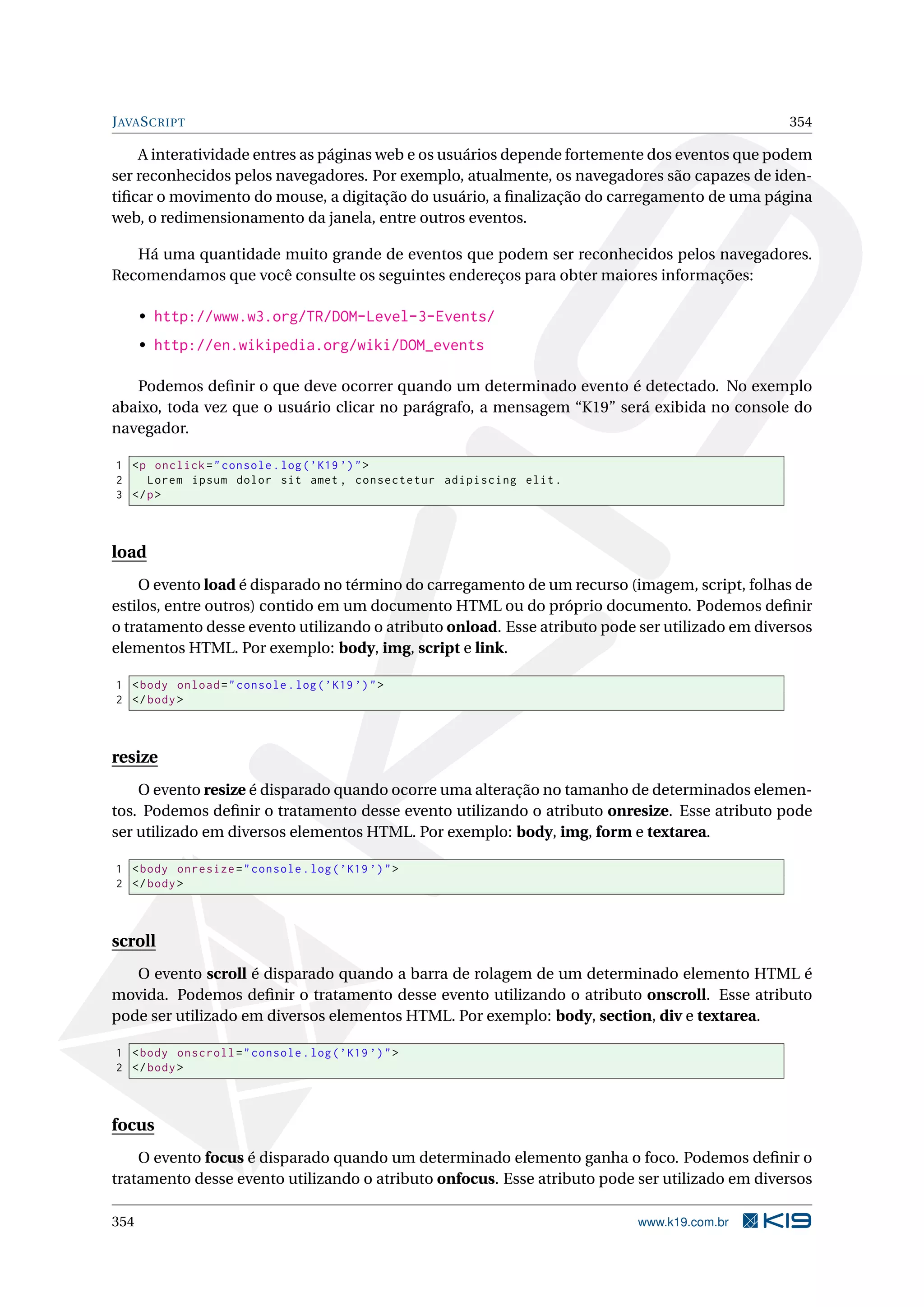 JAVASCRIPT 354
A interatividade entres as páginas web e os usuários depende fortemente dos eventos que podem
ser reconhecidos pelos navegadores. Por exemplo, atualmente, os navegadores são capazes de iden-
tiﬁcar o movimento do mouse, a digitação do usuário, a ﬁnalização do carregamento de uma página
web, o redimensionamento da janela, entre outros eventos.
Há uma quantidade muito grande de eventos que podem ser reconhecidos pelos navegadores.
Recomendamos que você consulte os seguintes endereços para obter maiores informações:
• http://www.w3.org/TR/DOM-Level-3-Events/
• http://en.wikipedia.org/wiki/DOM_events
Podemos deﬁnir o que deve ocorrer quando um determinado evento é detectado. No exemplo
abaixo, toda vez que o usuário clicar no parágrafo, a mensagem “K19” será exibida no console do
navegador.
1 <p onclick="console.log(’K19 ’)">
2 Lorem ipsum dolor sit amet , consectetur adipiscing elit.
3 </p>
load
O evento load é disparado no término do carregamento de um recurso (imagem, script, folhas de
estilos, entre outros) contido em um documento HTML ou do próprio documento. Podemos deﬁnir
o tratamento desse evento utilizando o atributo onload. Esse atributo pode ser utilizado em diversos
elementos HTML. Por exemplo: body, img, script e link.
1 <body onload="console.log(’K19 ’)">
2 </body>
resize
O evento resize é disparado quando ocorre uma alteração no tamanho de determinados elemen-
tos. Podemos deﬁnir o tratamento desse evento utilizando o atributo onresize. Esse atributo pode
ser utilizado em diversos elementos HTML. Por exemplo: body, img, form e textarea.
1 <body onresize="console.log(’K19 ’)">
2 </body>
scroll
O evento scroll é disparado quando a barra de rolagem de um determinado elemento HTML é
movida. Podemos deﬁnir o tratamento desse evento utilizando o atributo onscroll. Esse atributo
pode ser utilizado em diversos elementos HTML. Por exemplo: body, section, div e textarea.
1 <body onscroll="console.log(’K19 ’)">
2 </body>
focus
O evento focus é disparado quando um determinado elemento ganha o foco. Podemos deﬁnir o
tratamento desse evento utilizando o atributo onfocus. Esse atributo pode ser utilizado em diversos
354 www.k19.com.br
 