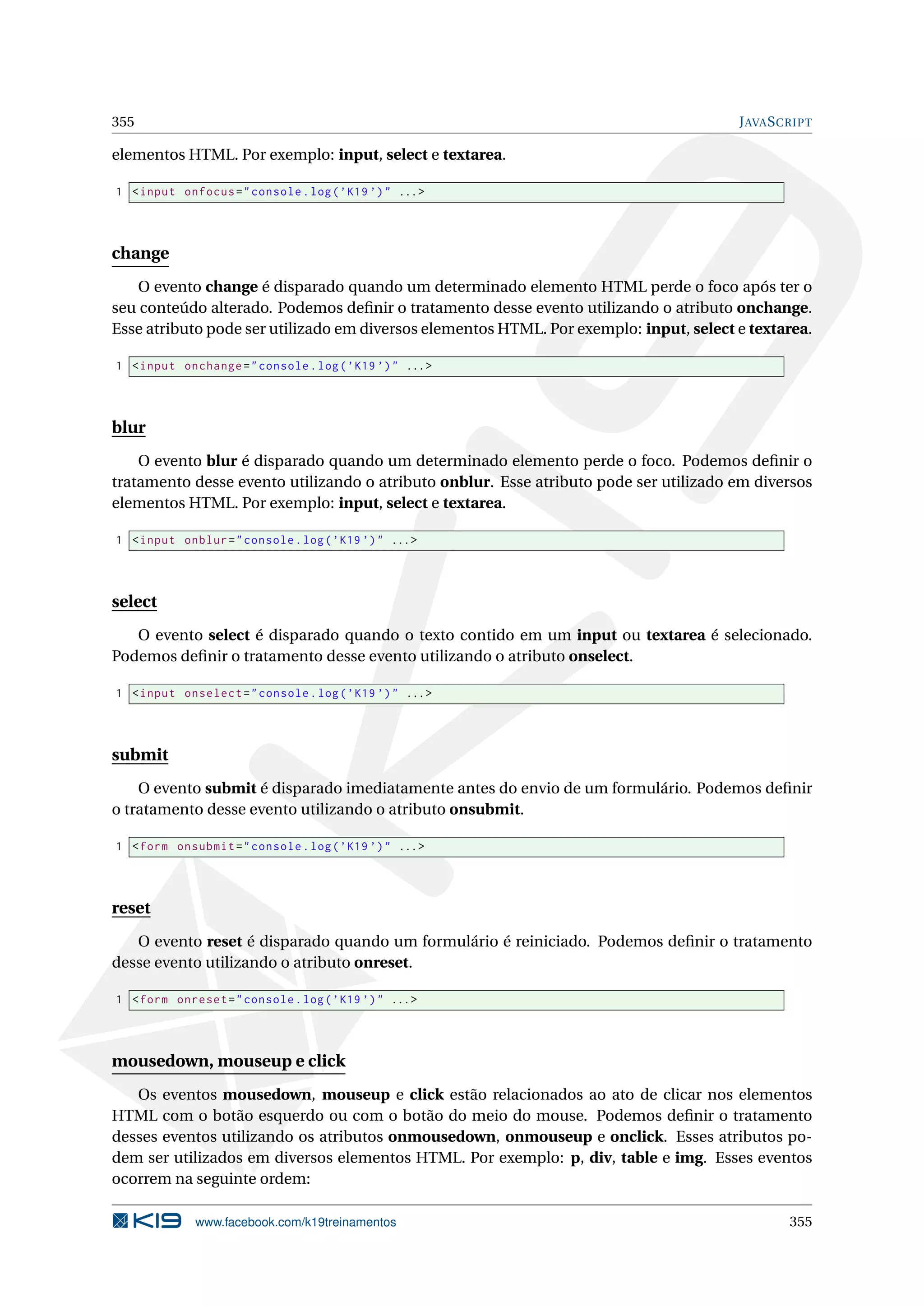 355 JAVASCRIPT
elementos HTML. Por exemplo: input, select e textarea.
1 <input onfocus="console.log(’K19 ’)" ...>
change
O evento change é disparado quando um determinado elemento HTML perde o foco após ter o
seu conteúdo alterado. Podemos deﬁnir o tratamento desse evento utilizando o atributo onchange.
Esse atributo pode ser utilizado em diversos elementos HTML. Por exemplo: input, select e textarea.
1 <input onchange="console.log(’K19 ’)" ...>
blur
O evento blur é disparado quando um determinado elemento perde o foco. Podemos deﬁnir o
tratamento desse evento utilizando o atributo onblur. Esse atributo pode ser utilizado em diversos
elementos HTML. Por exemplo: input, select e textarea.
1 <input onblur="console.log(’K19 ’)" ...>
select
O evento select é disparado quando o texto contido em um input ou textarea é selecionado.
Podemos deﬁnir o tratamento desse evento utilizando o atributo onselect.
1 <input onselect="console.log(’K19 ’)" ...>
submit
O evento submit é disparado imediatamente antes do envio de um formulário. Podemos deﬁnir
o tratamento desse evento utilizando o atributo onsubmit.
1 <form onsubmit="console.log(’K19 ’)" ...>
reset
O evento reset é disparado quando um formulário é reiniciado. Podemos deﬁnir o tratamento
desse evento utilizando o atributo onreset.
1 <form onreset="console.log(’K19 ’)" ...>
mousedown, mouseup e click
Os eventos mousedown, mouseup e click estão relacionados ao ato de clicar nos elementos
HTML com o botão esquerdo ou com o botão do meio do mouse. Podemos deﬁnir o tratamento
desses eventos utilizando os atributos onmousedown, onmouseup e onclick. Esses atributos po-
dem ser utilizados em diversos elementos HTML. Por exemplo: p, div, table e img. Esses eventos
ocorrem na seguinte ordem:
www.facebook.com/k19treinamentos 355
 