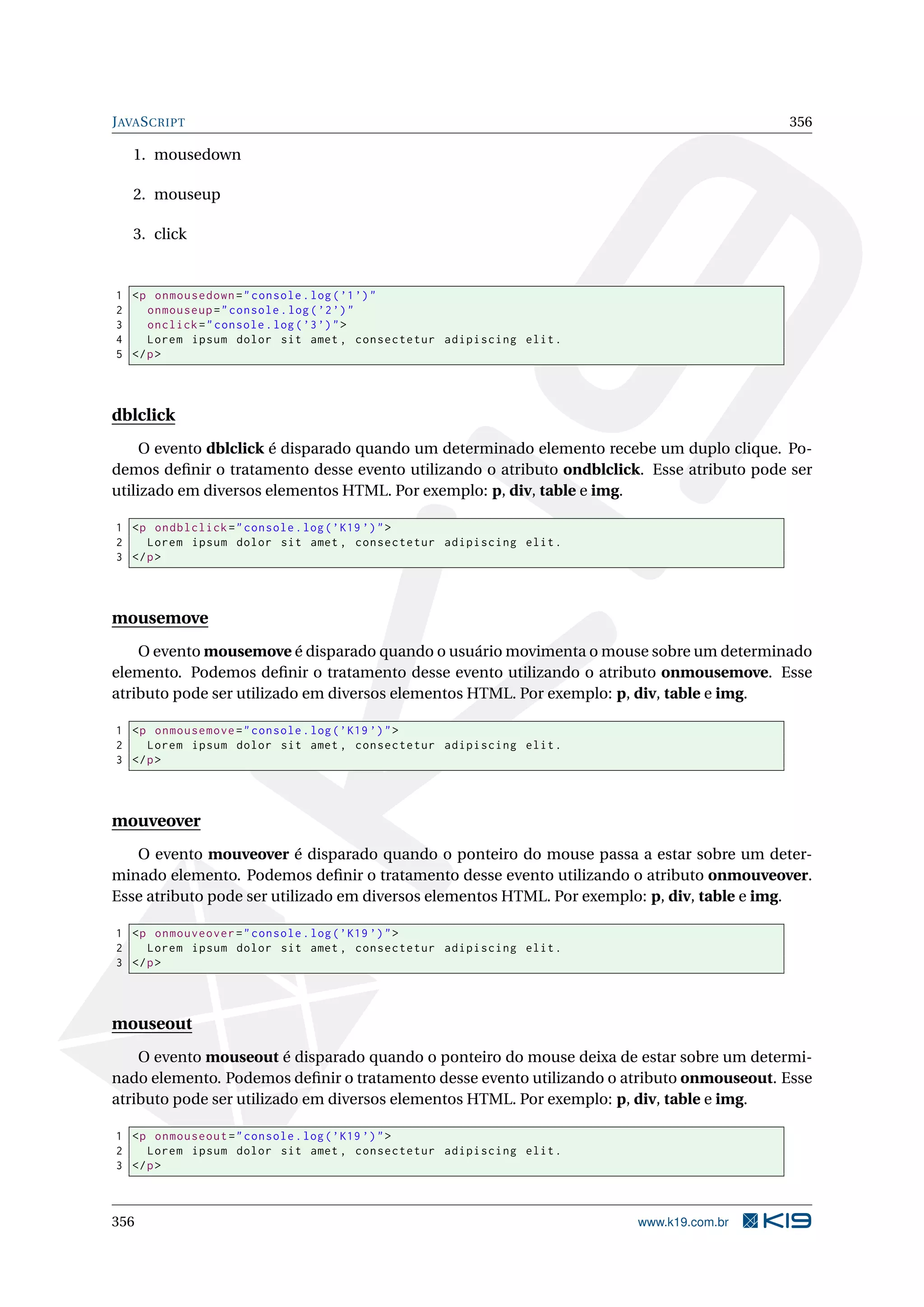 JAVASCRIPT 356
1. mousedown
2. mouseup
3. click
1 <p onmousedown="console.log(’1’)"
2 onmouseup="console.log(’2’)"
3 onclick="console.log(’3’)">
4 Lorem ipsum dolor sit amet , consectetur adipiscing elit.
5 </p>
dblclick
O evento dblclick é disparado quando um determinado elemento recebe um duplo clique. Po-
demos deﬁnir o tratamento desse evento utilizando o atributo ondblclick. Esse atributo pode ser
utilizado em diversos elementos HTML. Por exemplo: p, div, table e img.
1 <p ondblclick="console.log(’K19 ’)">
2 Lorem ipsum dolor sit amet , consectetur adipiscing elit.
3 </p>
mousemove
O evento mousemove é disparado quando o usuário movimenta o mouse sobre um determinado
elemento. Podemos deﬁnir o tratamento desse evento utilizando o atributo onmousemove. Esse
atributo pode ser utilizado em diversos elementos HTML. Por exemplo: p, div, table e img.
1 <p onmousemove="console.log(’K19 ’)">
2 Lorem ipsum dolor sit amet , consectetur adipiscing elit.
3 </p>
mouveover
O evento mouveover é disparado quando o ponteiro do mouse passa a estar sobre um deter-
minado elemento. Podemos deﬁnir o tratamento desse evento utilizando o atributo onmouveover.
Esse atributo pode ser utilizado em diversos elementos HTML. Por exemplo: p, div, table e img.
1 <p onmouveover="console.log(’K19 ’)">
2 Lorem ipsum dolor sit amet , consectetur adipiscing elit.
3 </p>
mouseout
O evento mouseout é disparado quando o ponteiro do mouse deixa de estar sobre um determi-
nado elemento. Podemos deﬁnir o tratamento desse evento utilizando o atributo onmouseout. Esse
atributo pode ser utilizado em diversos elementos HTML. Por exemplo: p, div, table e img.
1 <p onmouseout="console.log(’K19 ’)">
2 Lorem ipsum dolor sit amet , consectetur adipiscing elit.
3 </p>
356 www.k19.com.br
 