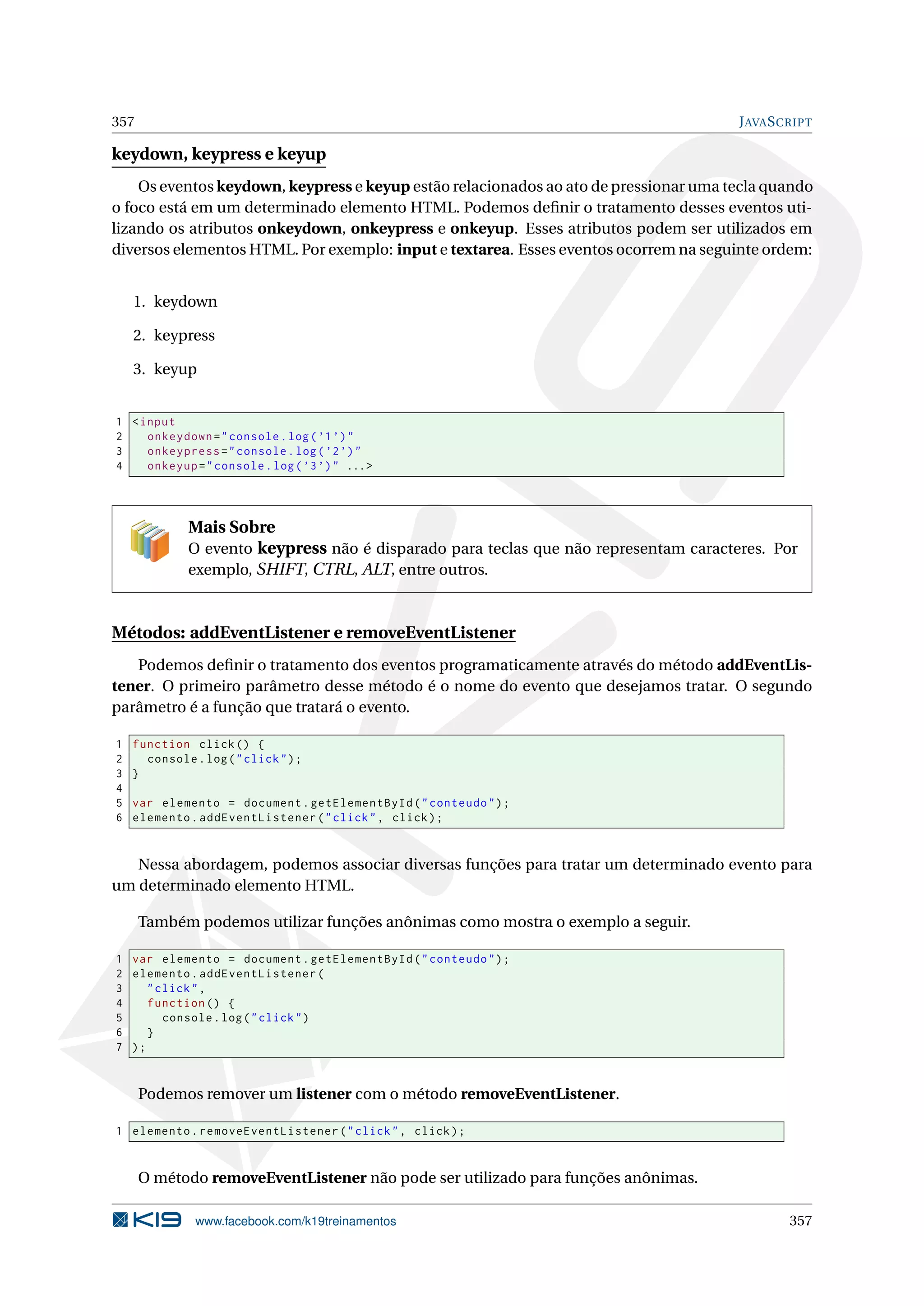 357 JAVASCRIPT
keydown, keypress e keyup
Os eventos keydown, keypress e keyup estão relacionados ao ato de pressionar uma tecla quando
o foco está em um determinado elemento HTML. Podemos deﬁnir o tratamento desses eventos uti-
lizando os atributos onkeydown, onkeypress e onkeyup. Esses atributos podem ser utilizados em
diversos elementos HTML. Por exemplo: input e textarea. Esses eventos ocorrem na seguinte ordem:
1. keydown
2. keypress
3. keyup
1 <input
2 onkeydown="console.log(’1’)"
3 onkeypress="console.log(’2’)"
4 onkeyup="console.log(’3’)" ...>
Mais Sobre
O evento keypress não é disparado para teclas que não representam caracteres. Por
exemplo, SHIFT, CTRL, ALT, entre outros.
Métodos: addEventListener e removeEventListener
Podemos deﬁnir o tratamento dos eventos programaticamente através do método addEventLis-
tener. O primeiro parâmetro desse método é o nome do evento que desejamos tratar. O segundo
parâmetro é a função que tratará o evento.
1 function click() {
2 console.log("click");
3 }
4
5 var elemento = document.getElementById("conteudo");
6 elemento.addEventListener("click", click);
Nessa abordagem, podemos associar diversas funções para tratar um determinado evento para
um determinado elemento HTML.
Também podemos utilizar funções anônimas como mostra o exemplo a seguir.
1 var elemento = document.getElementById("conteudo");
2 elemento.addEventListener(
3 "click",
4 function () {
5 console.log("click")
6 }
7 );
Podemos remover um listener com o método removeEventListener.
1 elemento.removeEventListener("click", click);
O método removeEventListener não pode ser utilizado para funções anônimas.
www.facebook.com/k19treinamentos 357
 