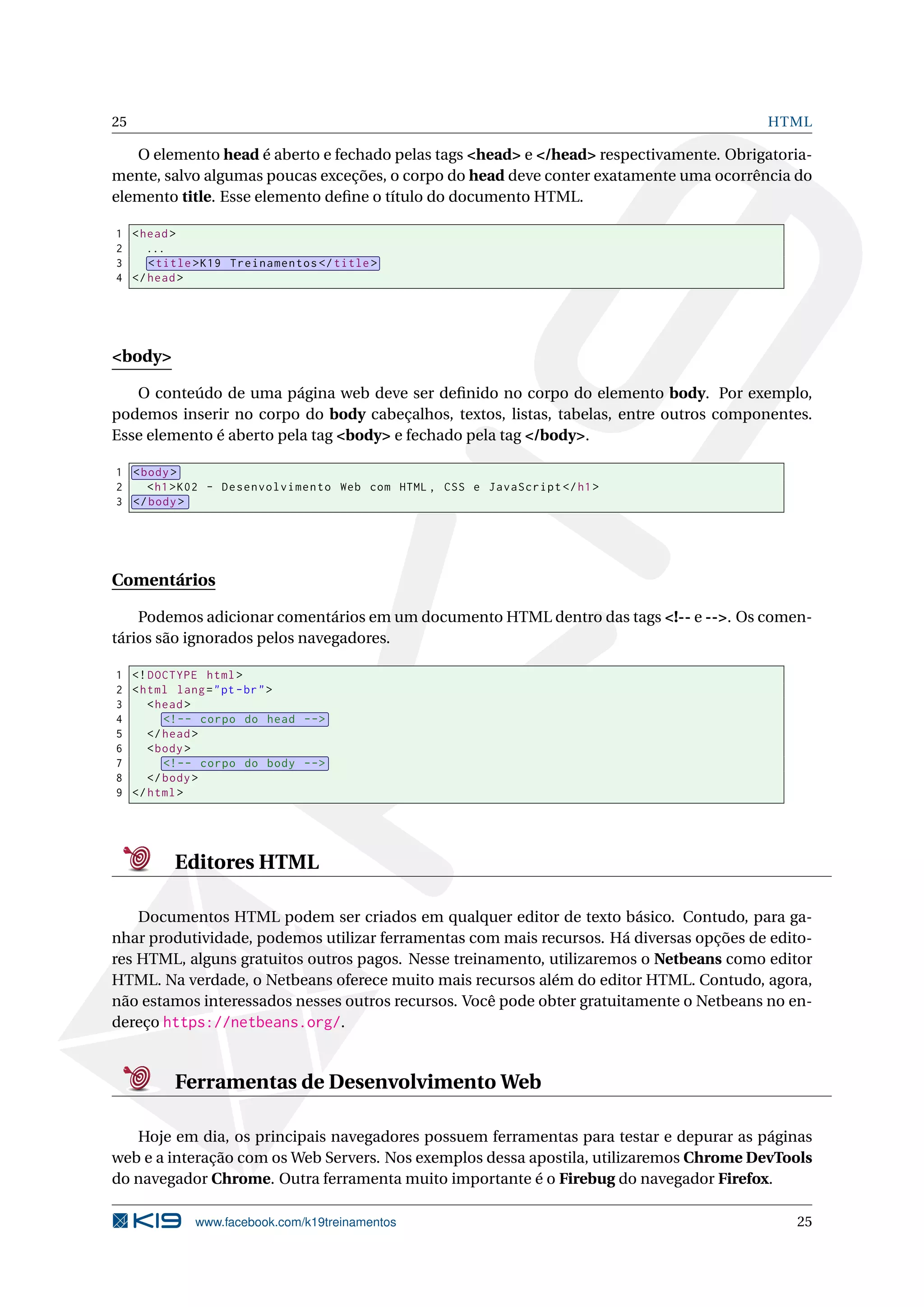 25 HTML
O elemento head é aberto e fechado pelas tags <head> e </head> respectivamente. Obrigatoria-
mente, salvo algumas poucas exceções, o corpo do head deve conter exatamente uma ocorrência do
elemento title. Esse elemento deﬁne o título do documento HTML.
1 <head>
2 ...
3 <title>K19 Treinamentos </title>
4 </head>
<body>
O conteúdo de uma página web deve ser deﬁnido no corpo do elemento body. Por exemplo,
podemos inserir no corpo do body cabeçalhos, textos, listas, tabelas, entre outros componentes.
Esse elemento é aberto pela tag <body> e fechado pela tag </body>.
1 <body>
2 <h1>K02 - Desenvolvimento Web com HTML , CSS e JavaScript </h1>
3 </body>
Comentários
Podemos adicionar comentários em um documento HTML dentro das tags <!-- e -->. Os comen-
tários são ignorados pelos navegadores.
1 <!DOCTYPE html>
2 <html lang="pt-br">
3 <head>
4 <!-- corpo do head -->
5 </head>
6 <body>
7 <!-- corpo do body -->
8 </body>
9 </html>
Editores HTML
Documentos HTML podem ser criados em qualquer editor de texto básico. Contudo, para ga-
nhar produtividade, podemos utilizar ferramentas com mais recursos. Há diversas opções de edito-
res HTML, alguns gratuitos outros pagos. Nesse treinamento, utilizaremos o Netbeans como editor
HTML. Na verdade, o Netbeans oferece muito mais recursos além do editor HTML. Contudo, agora,
não estamos interessados nesses outros recursos. Você pode obter gratuitamente o Netbeans no en-
dereço https://netbeans.org/.
Ferramentas de Desenvolvimento Web
Hoje em dia, os principais navegadores possuem ferramentas para testar e depurar as páginas
web e a interação com os Web Servers. Nos exemplos dessa apostila, utilizaremos Chrome DevTools
do navegador Chrome. Outra ferramenta muito importante é o Firebug do navegador Firefox.
www.facebook.com/k19treinamentos 25
 