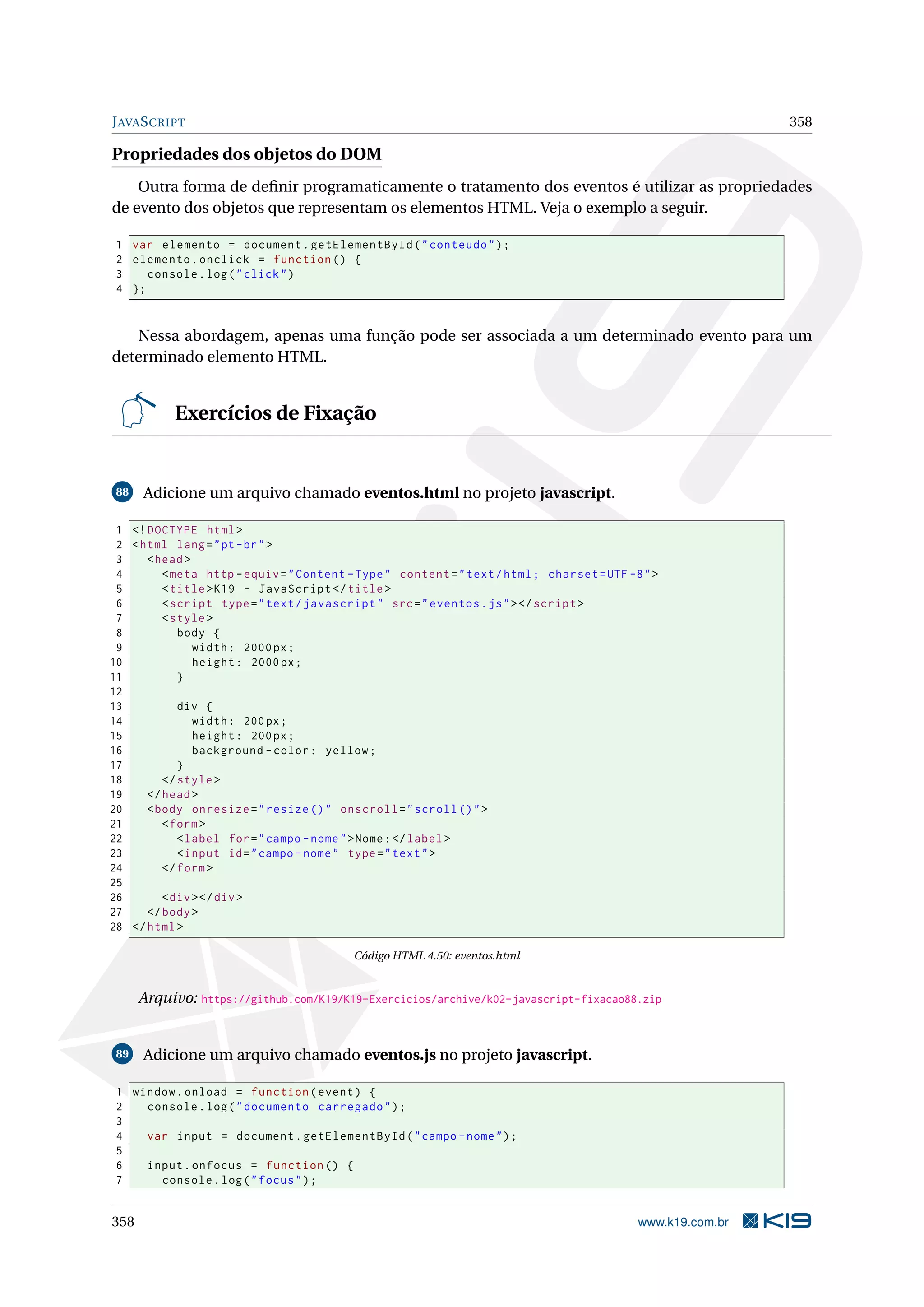 JAVASCRIPT 358
Propriedades dos objetos do DOM
Outra forma de deﬁnir programaticamente o tratamento dos eventos é utilizar as propriedades
de evento dos objetos que representam os elementos HTML. Veja o exemplo a seguir.
1 var elemento = document.getElementById("conteudo");
2 elemento.onclick = function () {
3 console.log("click")
4 };
Nessa abordagem, apenas uma função pode ser associada a um determinado evento para um
determinado elemento HTML.
Exercícios de Fixação
88 Adicione um arquivo chamado eventos.html no projeto javascript.
1 <!DOCTYPE html>
2 <html lang="pt-br">
3 <head>
4 <meta http -equiv="Content -Type" content="text/html; charset=UTF -8">
5 <title>K19 - JavaScript </title>
6 <script type="text/javascript" src="eventos.js"></script >
7 <style>
8 body {
9 width: 2000px;
10 height: 2000px;
11 }
12
13 div {
14 width: 200px;
15 height: 200px;
16 background -color: yellow;
17 }
18 </style>
19 </head>
20 <body onresize="resize ()" onscroll="scroll ()">
21 <form>
22 <label for="campo -nome">Nome:</label>
23 <input id="campo -nome" type="text">
24 </form>
25
26 <div></div>
27 </body>
28 </html>
Código HTML 4.50: eventos.html
Arquivo: https://github.com/K19/K19-Exercicios/archive/k02-javascript-fixacao88.zip
89 Adicione um arquivo chamado eventos.js no projeto javascript.
1 window.onload = function(event) {
2 console.log("documento carregado");
3
4 var input = document.getElementById("campo -nome");
5
6 input.onfocus = function () {
7 console.log("focus");
358 www.k19.com.br
 