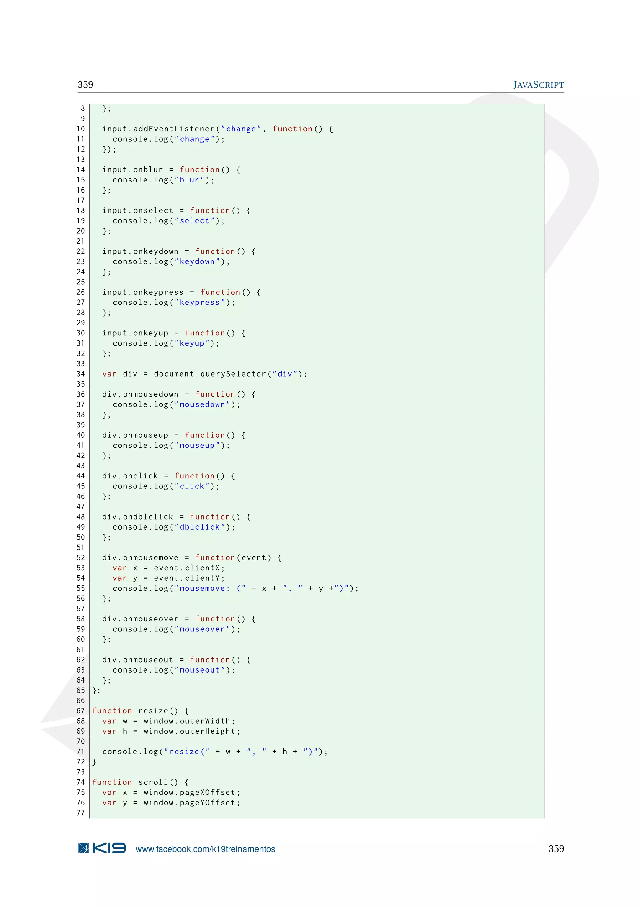 359 JAVASCRIPT
8 };
9
10 input.addEventListener("change", function () {
11 console.log("change");
12 });
13
14 input.onblur = function () {
15 console.log("blur");
16 };
17
18 input.onselect = function () {
19 console.log("select");
20 };
21
22 input.onkeydown = function () {
23 console.log("keydown");
24 };
25
26 input.onkeypress = function () {
27 console.log("keypress");
28 };
29
30 input.onkeyup = function () {
31 console.log("keyup");
32 };
33
34 var div = document.querySelector("div");
35
36 div.onmousedown = function () {
37 console.log("mousedown");
38 };
39
40 div.onmouseup = function () {
41 console.log("mouseup");
42 };
43
44 div.onclick = function () {
45 console.log("click");
46 };
47
48 div.ondblclick = function () {
49 console.log("dblclick");
50 };
51
52 div.onmousemove = function(event) {
53 var x = event.clientX;
54 var y = event.clientY;
55 console.log("mousemove: (" + x + ", " + y +")");
56 };
57
58 div.onmouseover = function () {
59 console.log("mouseover");
60 };
61
62 div.onmouseout = function () {
63 console.log("mouseout");
64 };
65 };
66
67 function resize () {
68 var w = window.outerWidth;
69 var h = window.outerHeight;
70
71 console.log("resize(" + w + ", " + h + ")");
72 }
73
74 function scroll () {
75 var x = window.pageXOffset;
76 var y = window.pageYOffset;
77
www.facebook.com/k19treinamentos 359
 
