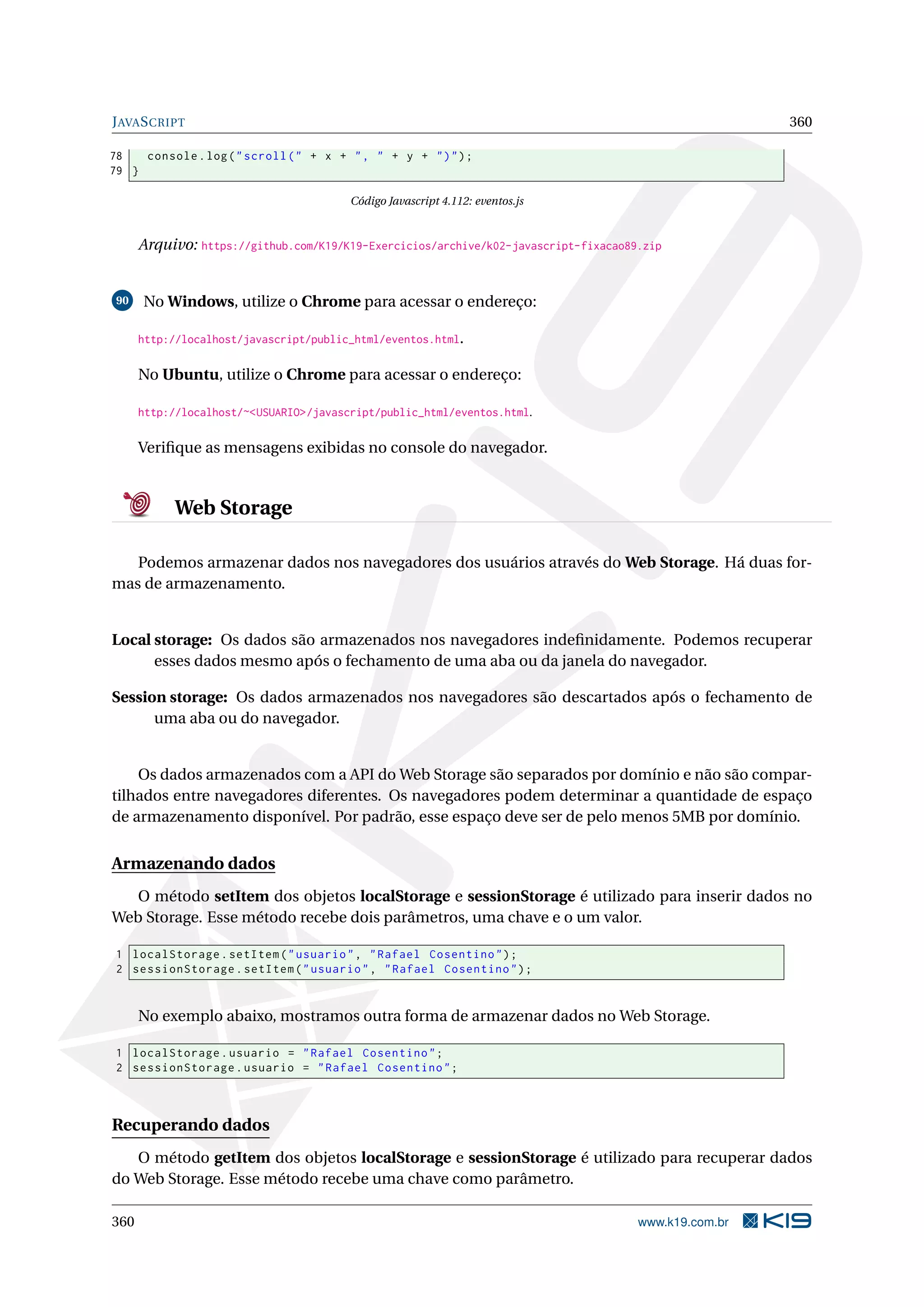 JAVASCRIPT 360
78 console.log("scroll(" + x + ", " + y + ")");
79 }
Código Javascript 4.112: eventos.js
Arquivo: https://github.com/K19/K19-Exercicios/archive/k02-javascript-fixacao89.zip
90 No Windows, utilize o Chrome para acessar o endereço:
http://localhost/javascript/public_html/eventos.html.
No Ubuntu, utilize o Chrome para acessar o endereço:
http://localhost/~<USUARIO>/javascript/public_html/eventos.html.
Veriﬁque as mensagens exibidas no console do navegador.
Web Storage
Podemos armazenar dados nos navegadores dos usuários através do Web Storage. Há duas for-
mas de armazenamento.
Local storage: Os dados são armazenados nos navegadores indeﬁnidamente. Podemos recuperar
esses dados mesmo após o fechamento de uma aba ou da janela do navegador.
Session storage: Os dados armazenados nos navegadores são descartados após o fechamento de
uma aba ou do navegador.
Os dados armazenados com a API do Web Storage são separados por domínio e não são compar-
tilhados entre navegadores diferentes. Os navegadores podem determinar a quantidade de espaço
de armazenamento disponível. Por padrão, esse espaço deve ser de pelo menos 5MB por domínio.
Armazenando dados
O método setItem dos objetos localStorage e sessionStorage é utilizado para inserir dados no
Web Storage. Esse método recebe dois parâmetros, uma chave e o um valor.
1 localStorage.setItem("usuario", "Rafael Cosentino");
2 sessionStorage.setItem("usuario", "Rafael Cosentino");
No exemplo abaixo, mostramos outra forma de armazenar dados no Web Storage.
1 localStorage.usuario = "Rafael Cosentino";
2 sessionStorage.usuario = "Rafael Cosentino";
Recuperando dados
O método getItem dos objetos localStorage e sessionStorage é utilizado para recuperar dados
do Web Storage. Esse método recebe uma chave como parâmetro.
360 www.k19.com.br
 