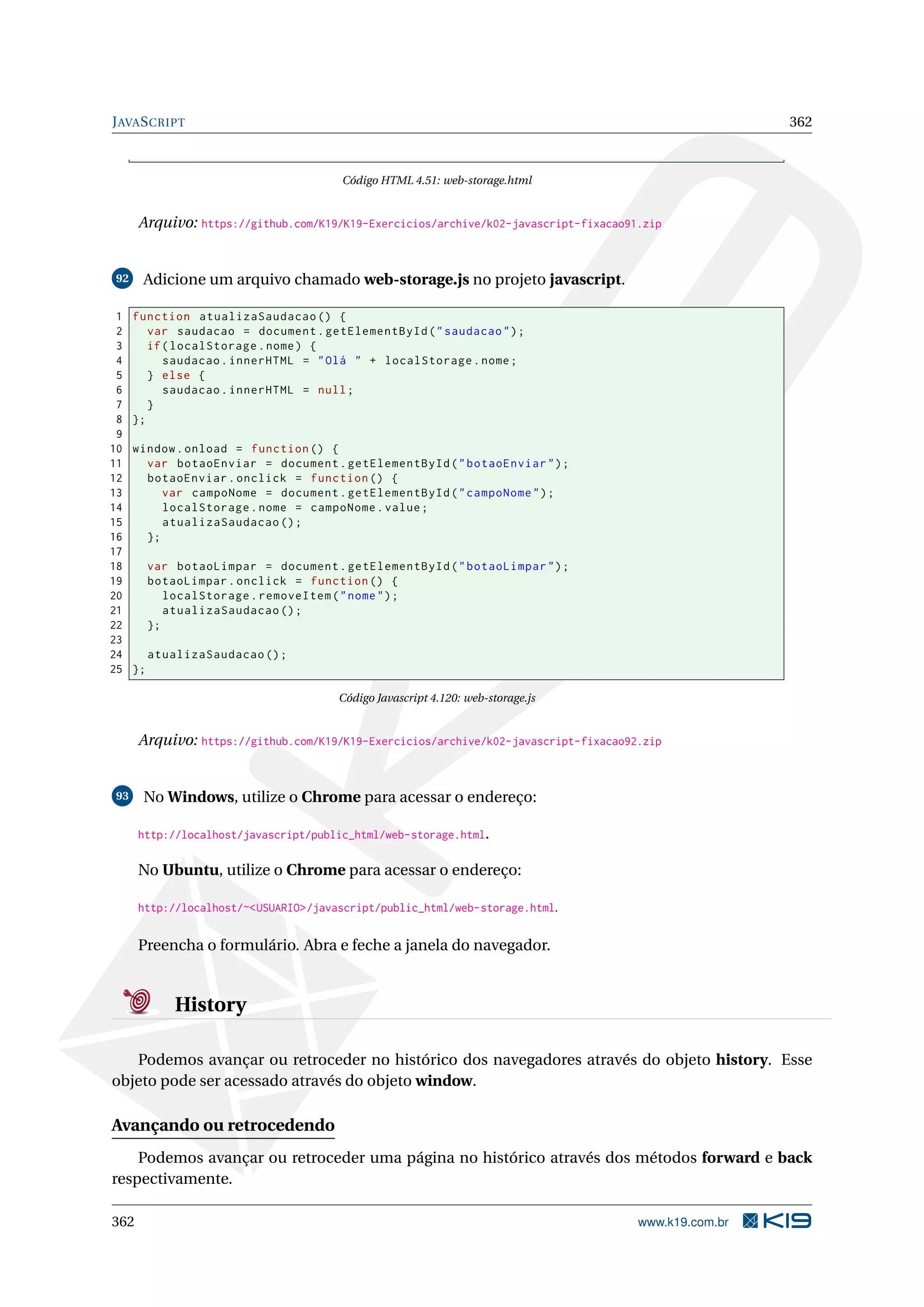JAVASCRIPT 362
Código HTML 4.51: web-storage.html
Arquivo: https://github.com/K19/K19-Exercicios/archive/k02-javascript-fixacao91.zip
92 Adicione um arquivo chamado web-storage.js no projeto javascript.
1 function atualizaSaudacao () {
2 var saudacao = document.getElementById("saudacao");
3 if(localStorage.nome) {
4 saudacao.innerHTML = "Olá " + localStorage.nome;
5 } else {
6 saudacao.innerHTML = null;
7 }
8 };
9
10 window.onload = function () {
11 var botaoEnviar = document.getElementById("botaoEnviar");
12 botaoEnviar.onclick = function () {
13 var campoNome = document.getElementById("campoNome");
14 localStorage.nome = campoNome.value;
15 atualizaSaudacao ();
16 };
17
18 var botaoLimpar = document.getElementById("botaoLimpar");
19 botaoLimpar.onclick = function () {
20 localStorage.removeItem("nome");
21 atualizaSaudacao ();
22 };
23
24 atualizaSaudacao ();
25 };
Código Javascript 4.120: web-storage.js
Arquivo: https://github.com/K19/K19-Exercicios/archive/k02-javascript-fixacao92.zip
93 No Windows, utilize o Chrome para acessar o endereço:
http://localhost/javascript/public_html/web-storage.html.
No Ubuntu, utilize o Chrome para acessar o endereço:
http://localhost/~<USUARIO>/javascript/public_html/web-storage.html.
Preencha o formulário. Abra e feche a janela do navegador.
History
Podemos avançar ou retroceder no histórico dos navegadores através do objeto history. Esse
objeto pode ser acessado através do objeto window.
Avançando ou retrocedendo
Podemos avançar ou retroceder uma página no histórico através dos métodos forward e back
respectivamente.
362 www.k19.com.br
 