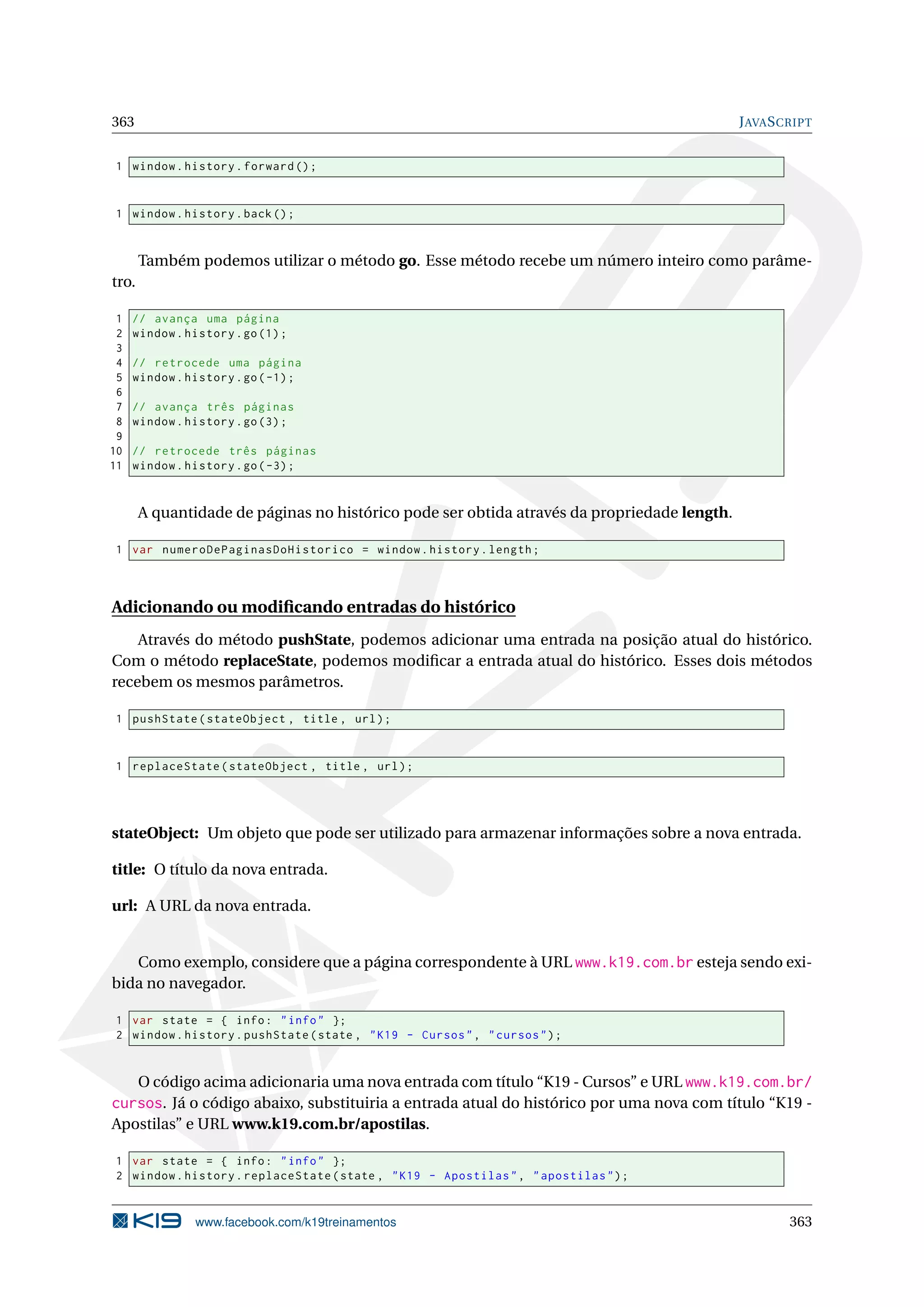 363 JAVASCRIPT
1 window.history.forward ();
1 window.history.back();
Também podemos utilizar o método go. Esse método recebe um número inteiro como parâme-
tro.
1 // avança uma página
2 window.history.go(1);
3
4 // retrocede uma página
5 window.history.go(-1);
6
7 // avança três páginas
8 window.history.go(3);
9
10 // retrocede três páginas
11 window.history.go(-3);
A quantidade de páginas no histórico pode ser obtida através da propriedade length.
1 var numeroDePaginasDoHistorico = window.history.length;
Adicionando ou modiﬁcando entradas do histórico
Através do método pushState, podemos adicionar uma entrada na posição atual do histórico.
Com o método replaceState, podemos modiﬁcar a entrada atual do histórico. Esses dois métodos
recebem os mesmos parâmetros.
1 pushState(stateObject , title , url);
1 replaceState(stateObject , title , url);
stateObject: Um objeto que pode ser utilizado para armazenar informações sobre a nova entrada.
title: O título da nova entrada.
url: A URL da nova entrada.
Como exemplo, considere que a página correspondente à URL www.k19.com.br esteja sendo exi-
bida no navegador.
1 var state = { info: "info" };
2 window.history.pushState(state , "K19 - Cursos", "cursos");
O código acima adicionaria uma nova entrada com título “K19 - Cursos” e URL www.k19.com.br/
cursos. Já o código abaixo, substituiria a entrada atual do histórico por uma nova com título “K19 -
Apostilas” e URL www.k19.com.br/apostilas.
1 var state = { info: "info" };
2 window.history.replaceState(state , "K19 - Apostilas", "apostilas");
www.facebook.com/k19treinamentos 363
 
