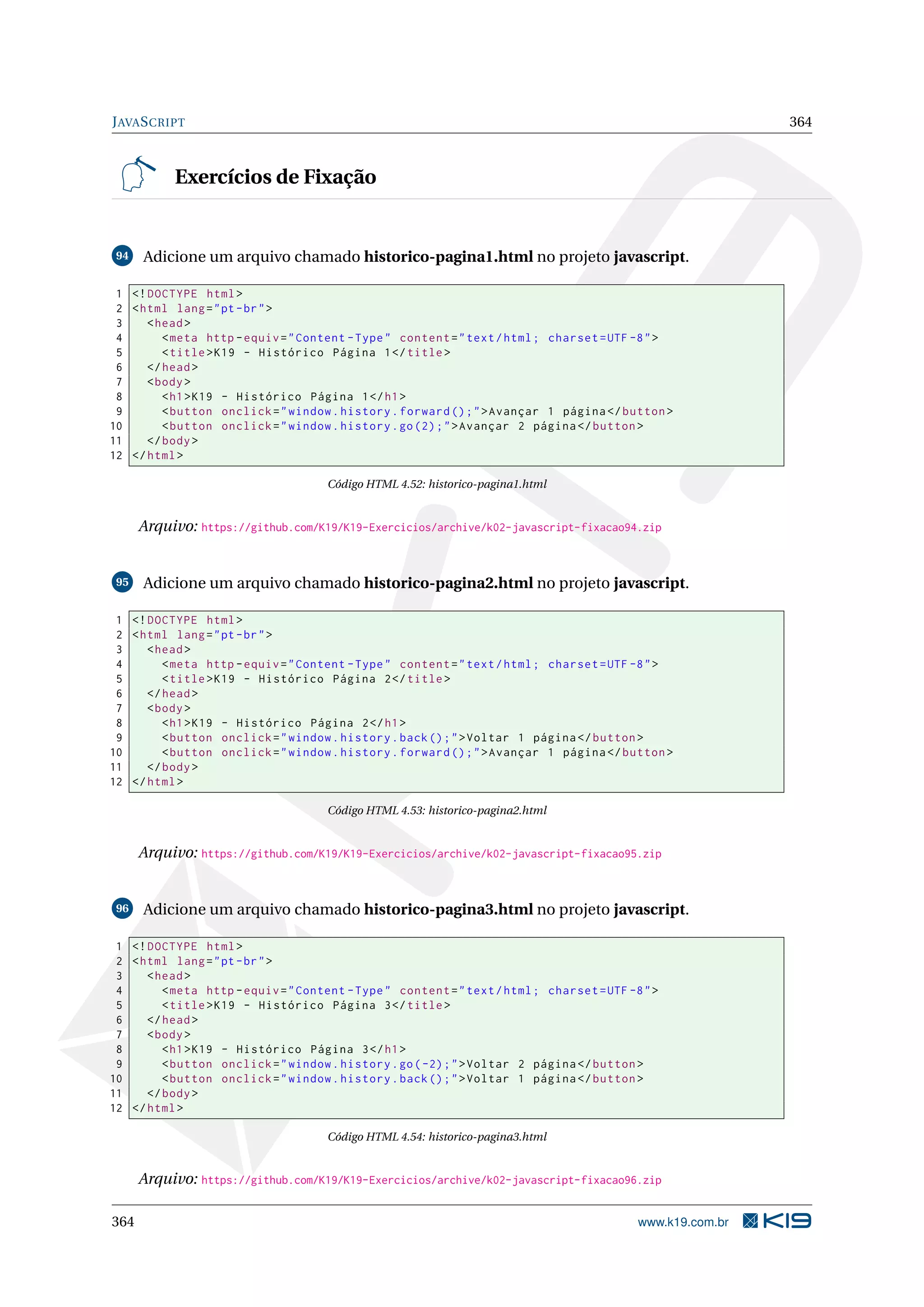 JAVASCRIPT 364
Exercícios de Fixação
94 Adicione um arquivo chamado historico-pagina1.html no projeto javascript.
1 <!DOCTYPE html>
2 <html lang="pt-br">
3 <head>
4 <meta http -equiv="Content -Type" content="text/html; charset=UTF -8">
5 <title>K19 - Histórico Página 1</title>
6 </head>
7 <body>
8 <h1>K19 - Histórico Página 1</h1>
9 <button onclick="window.history.forward ();">Avançar 1 página </button >
10 <button onclick="window.history.go(2);">Avançar 2 página </button >
11 </body>
12 </html>
Código HTML 4.52: historico-pagina1.html
Arquivo: https://github.com/K19/K19-Exercicios/archive/k02-javascript-fixacao94.zip
95 Adicione um arquivo chamado historico-pagina2.html no projeto javascript.
1 <!DOCTYPE html>
2 <html lang="pt-br">
3 <head>
4 <meta http -equiv="Content -Type" content="text/html; charset=UTF -8">
5 <title>K19 - Histórico Página 2</title>
6 </head>
7 <body>
8 <h1>K19 - Histórico Página 2</h1>
9 <button onclick="window.history.back();">Voltar 1 página </button >
10 <button onclick="window.history.forward ();">Avançar 1 página </button >
11 </body>
12 </html>
Código HTML 4.53: historico-pagina2.html
Arquivo: https://github.com/K19/K19-Exercicios/archive/k02-javascript-fixacao95.zip
96 Adicione um arquivo chamado historico-pagina3.html no projeto javascript.
1 <!DOCTYPE html>
2 <html lang="pt-br">
3 <head>
4 <meta http -equiv="Content -Type" content="text/html; charset=UTF -8">
5 <title>K19 - Histórico Página 3</title>
6 </head>
7 <body>
8 <h1>K19 - Histórico Página 3</h1>
9 <button onclick="window.history.go(-2);">Voltar 2 página </button >
10 <button onclick="window.history.back();">Voltar 1 página </button >
11 </body>
12 </html>
Código HTML 4.54: historico-pagina3.html
Arquivo: https://github.com/K19/K19-Exercicios/archive/k02-javascript-fixacao96.zip
364 www.k19.com.br
 