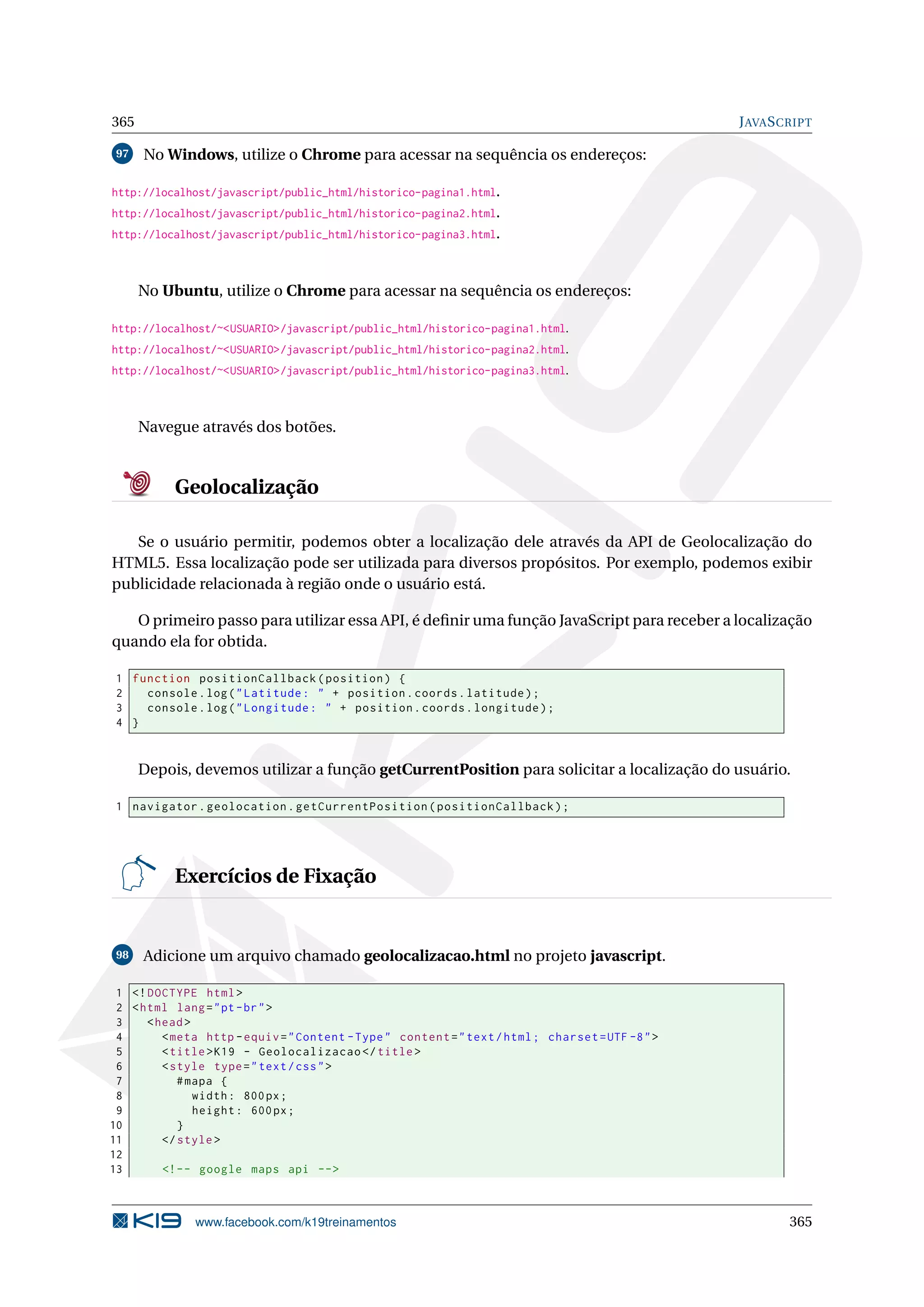 365 JAVASCRIPT
97 No Windows, utilize o Chrome para acessar na sequência os endereços:
http://localhost/javascript/public_html/historico-pagina1.html.
http://localhost/javascript/public_html/historico-pagina2.html.
http://localhost/javascript/public_html/historico-pagina3.html.
No Ubuntu, utilize o Chrome para acessar na sequência os endereços:
http://localhost/~<USUARIO>/javascript/public_html/historico-pagina1.html.
http://localhost/~<USUARIO>/javascript/public_html/historico-pagina2.html.
http://localhost/~<USUARIO>/javascript/public_html/historico-pagina3.html.
Navegue através dos botões.
Geolocalização
Se o usuário permitir, podemos obter a localização dele através da API de Geolocalização do
HTML5. Essa localização pode ser utilizada para diversos propósitos. Por exemplo, podemos exibir
publicidade relacionada à região onde o usuário está.
O primeiro passo para utilizar essa API, é deﬁnir uma função JavaScript para receber a localização
quando ela for obtida.
1 function positionCallback(position) {
2 console.log("Latitude: " + position.coords.latitude);
3 console.log("Longitude: " + position.coords.longitude);
4 }
Depois, devemos utilizar a função getCurrentPosition para solicitar a localização do usuário.
1 navigator.geolocation.getCurrentPosition(positionCallback);
Exercícios de Fixação
98 Adicione um arquivo chamado geolocalizacao.html no projeto javascript.
1 <!DOCTYPE html>
2 <html lang="pt-br">
3 <head>
4 <meta http -equiv="Content -Type" content="text/html; charset=UTF -8">
5 <title>K19 - Geolocalizacao </title>
6 <style type="text/css">
7 #mapa {
8 width: 800px;
9 height: 600px;
10 }
11 </style>
12
13 <!-- google maps api -->
www.facebook.com/k19treinamentos 365
 