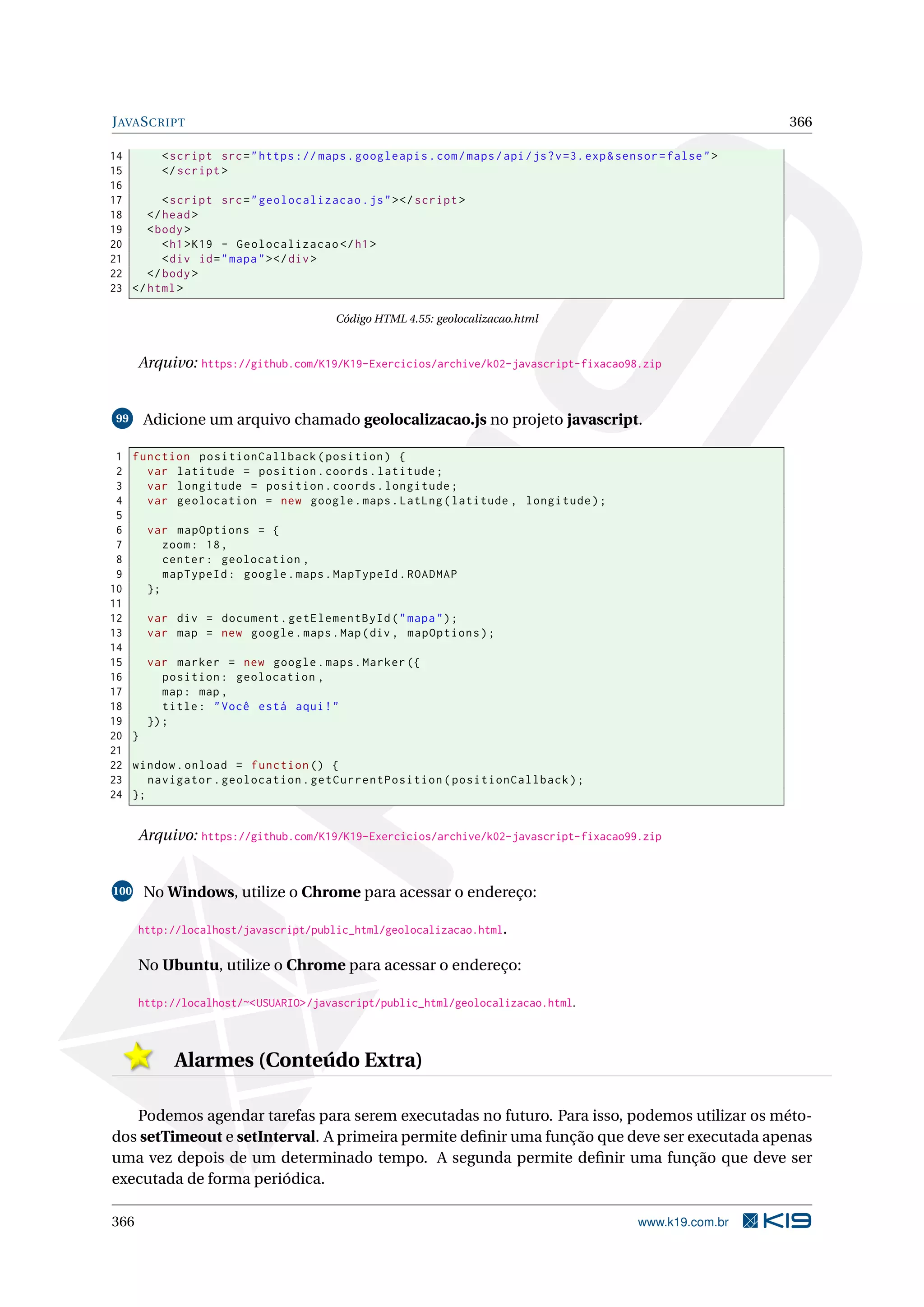 JAVASCRIPT 366
14 <script src="https :// maps.googleapis.com/maps/api/js?v=3.exp&sensor=false">
15 </script >
16
17 <script src="geolocalizacao.js"></script >
18 </head>
19 <body>
20 <h1>K19 - Geolocalizacao </h1>
21 <div id="mapa"></div>
22 </body>
23 </html>
Código HTML 4.55: geolocalizacao.html
Arquivo: https://github.com/K19/K19-Exercicios/archive/k02-javascript-fixacao98.zip
99 Adicione um arquivo chamado geolocalizacao.js no projeto javascript.
1 function positionCallback(position) {
2 var latitude = position.coords.latitude;
3 var longitude = position.coords.longitude;
4 var geolocation = new google.maps.LatLng(latitude , longitude);
5
6 var mapOptions = {
7 zoom: 18,
8 center: geolocation ,
9 mapTypeId: google.maps.MapTypeId.ROADMAP
10 };
11
12 var div = document.getElementById("mapa");
13 var map = new google.maps.Map(div , mapOptions);
14
15 var marker = new google.maps.Marker ({
16 position: geolocation ,
17 map: map ,
18 title: "Você está aqui!"
19 });
20 }
21
22 window.onload = function () {
23 navigator.geolocation.getCurrentPosition(positionCallback);
24 };
Arquivo: https://github.com/K19/K19-Exercicios/archive/k02-javascript-fixacao99.zip
100 No Windows, utilize o Chrome para acessar o endereço:
http://localhost/javascript/public_html/geolocalizacao.html.
No Ubuntu, utilize o Chrome para acessar o endereço:
http://localhost/~<USUARIO>/javascript/public_html/geolocalizacao.html.
Alarmes (Conteúdo Extra)
Podemos agendar tarefas para serem executadas no futuro. Para isso, podemos utilizar os méto-
dos setTimeout e setInterval. A primeira permite deﬁnir uma função que deve ser executada apenas
uma vez depois de um determinado tempo. A segunda permite deﬁnir uma função que deve ser
executada de forma periódica.
366 www.k19.com.br
 