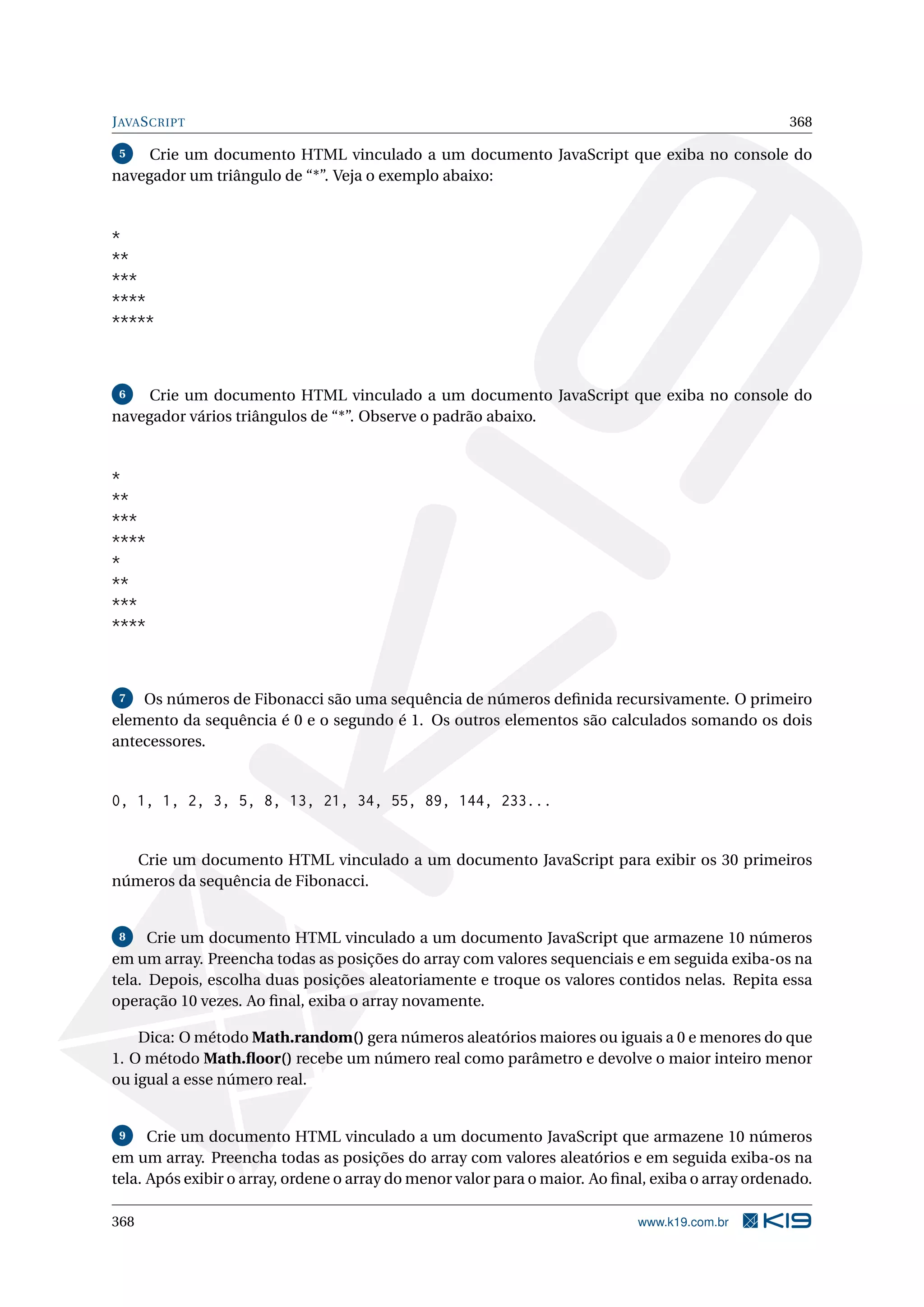 JAVASCRIPT 368
5 Crie um documento HTML vinculado a um documento JavaScript que exiba no console do
navegador um triângulo de “*”. Veja o exemplo abaixo:
*
**
***
****
*****
6 Crie um documento HTML vinculado a um documento JavaScript que exiba no console do
navegador vários triângulos de “*”. Observe o padrão abaixo.
*
**
***
****
*
**
***
****
7 Os números de Fibonacci são uma sequência de números deﬁnida recursivamente. O primeiro
elemento da sequência é 0 e o segundo é 1. Os outros elementos são calculados somando os dois
antecessores.
0, 1, 1, 2, 3, 5, 8, 13, 21, 34, 55, 89, 144, 233...
Crie um documento HTML vinculado a um documento JavaScript para exibir os 30 primeiros
números da sequência de Fibonacci.
8 Crie um documento HTML vinculado a um documento JavaScript que armazene 10 números
em um array. Preencha todas as posições do array com valores sequenciais e em seguida exiba-os na
tela. Depois, escolha duas posições aleatoriamente e troque os valores contidos nelas. Repita essa
operação 10 vezes. Ao ﬁnal, exiba o array novamente.
Dica: O método Math.random() gera números aleatórios maiores ou iguais a 0 e menores do que
1. O método Math.ﬂoor() recebe um número real como parâmetro e devolve o maior inteiro menor
ou igual a esse número real.
9 Crie um documento HTML vinculado a um documento JavaScript que armazene 10 números
em um array. Preencha todas as posições do array com valores aleatórios e em seguida exiba-os na
tela. Após exibir o array, ordene o array do menor valor para o maior. Ao ﬁnal, exiba o array ordenado.
368 www.k19.com.br
 