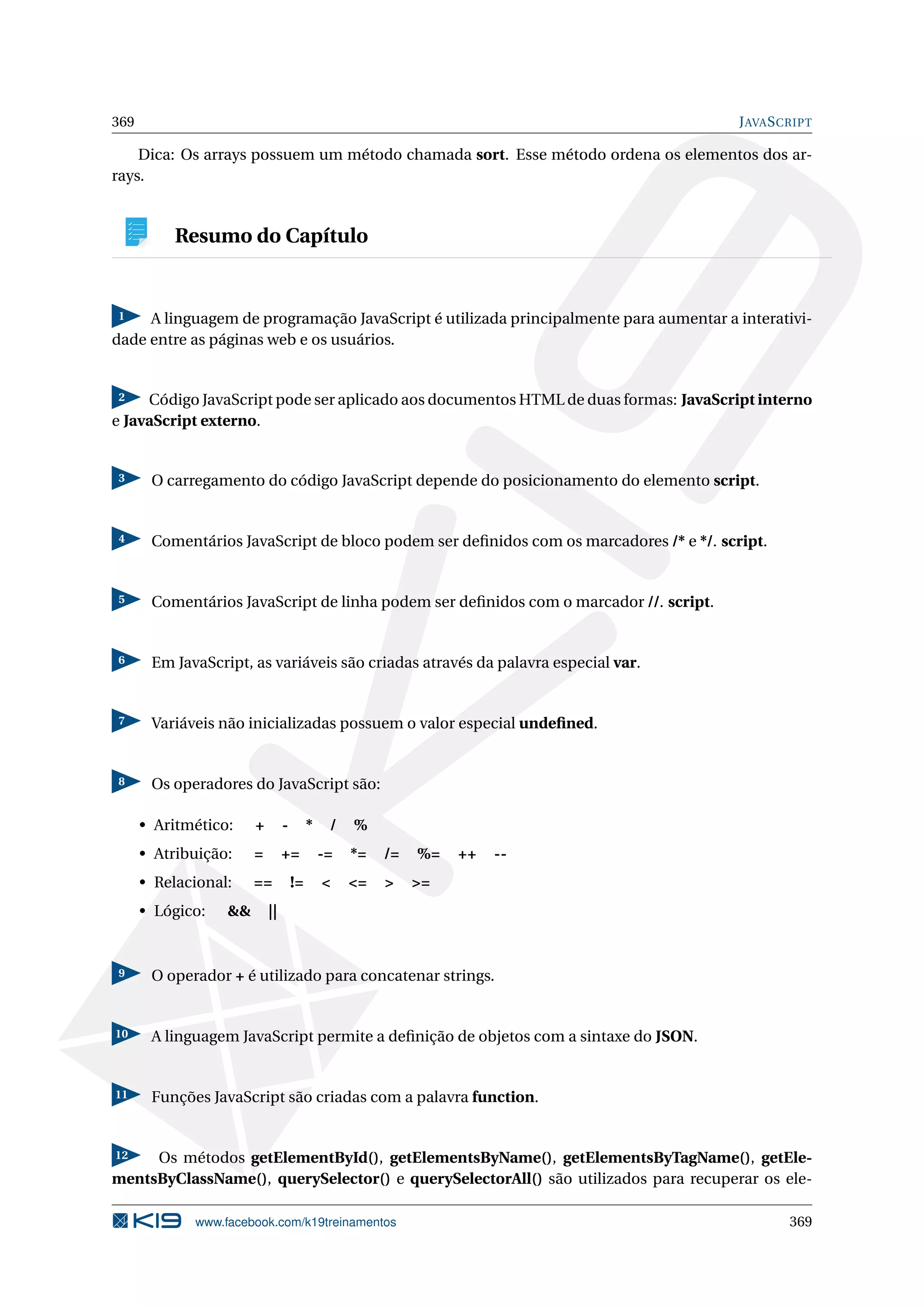 369 JAVASCRIPT
Dica: Os arrays possuem um método chamada sort. Esse método ordena os elementos dos ar-
rays.
Resumo do Capítulo
1 A linguagem de programação JavaScript é utilizada principalmente para aumentar a interativi-
dade entre as páginas web e os usuários.
2 Código JavaScript pode ser aplicado aos documentos HTML de duas formas: JavaScript interno
e JavaScript externo.
3 O carregamento do código JavaScript depende do posicionamento do elemento script.
4 Comentários JavaScript de bloco podem ser deﬁnidos com os marcadores /* e */. script.
5 Comentários JavaScript de linha podem ser deﬁnidos com o marcador //. script.
6 Em JavaScript, as variáveis são criadas através da palavra especial var.
7 Variáveis não inicializadas possuem o valor especial undeﬁned.
8 Os operadores do JavaScript são:
• Aritmético: + - * / %
• Atribuição: = += -= *= /= %= ++ --
• Relacional: == != < <= > >=
• Lógico: && ||
9 O operador + é utilizado para concatenar strings.
10 A linguagem JavaScript permite a deﬁnição de objetos com a sintaxe do JSON.
11 Funções JavaScript são criadas com a palavra function.
12 Os métodos getElementById(), getElementsByName(), getElementsByTagName(), getEle-
mentsByClassName(), querySelector() e querySelectorAll() são utilizados para recuperar os ele-
www.facebook.com/k19treinamentos 369
 