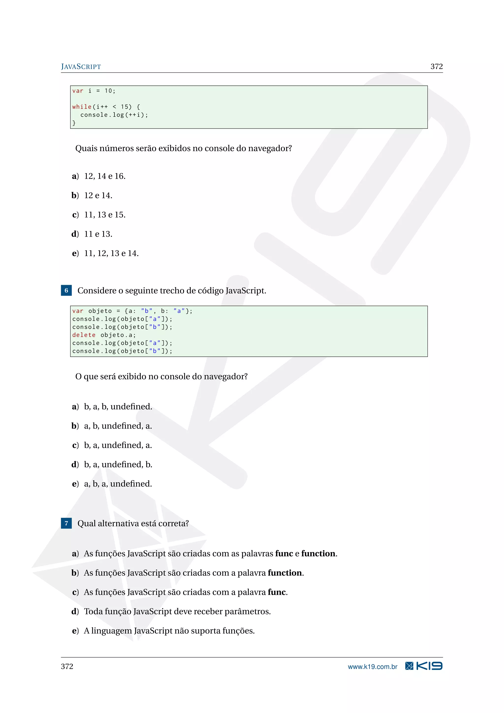 JAVASCRIPT 372
var i = 10;
while(i++ < 15) {
console.log(++i);
}
Quais números serão exibidos no console do navegador?
a) 12, 14 e 16.
b) 12 e 14.
c) 11, 13 e 15.
d) 11 e 13.
e) 11, 12, 13 e 14.
6 Considere o seguinte trecho de código JavaScript.
var objeto = {a: "b", b: "a"};
console.log(objeto["a"]);
console.log(objeto["b"]);
delete objeto.a;
console.log(objeto["a"]);
console.log(objeto["b"]);
O que será exibido no console do navegador?
a) b, a, b, undeﬁned.
b) a, b, undeﬁned, a.
c) b, a, undeﬁned, a.
d) b, a, undeﬁned, b.
e) a, b, a, undeﬁned.
7 Qual alternativa está correta?
a) As funções JavaScript são criadas com as palavras func e function.
b) As funções JavaScript são criadas com a palavra function.
c) As funções JavaScript são criadas com a palavra func.
d) Toda função JavaScript deve receber parâmetros.
e) A linguagem JavaScript não suporta funções.
372 www.k19.com.br
 