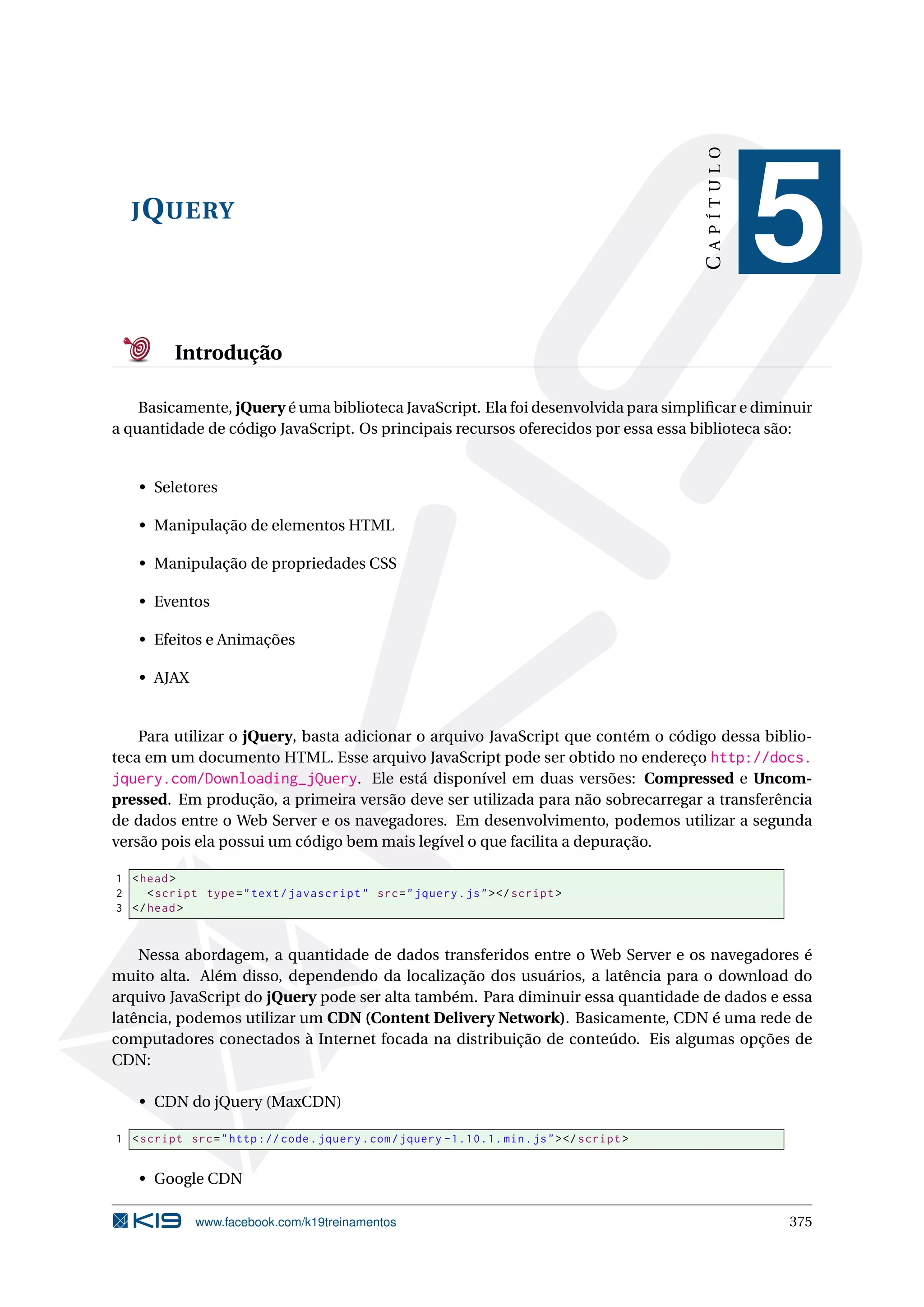 JQUERY
CAPÍTULO
5
Introdução
Basicamente, jQuery é uma biblioteca JavaScript. Ela foi desenvolvida para simpliﬁcar e diminuir
a quantidade de código JavaScript. Os principais recursos oferecidos por essa essa biblioteca são:
• Seletores
• Manipulação de elementos HTML
• Manipulação de propriedades CSS
• Eventos
• Efeitos e Animações
• AJAX
Para utilizar o jQuery, basta adicionar o arquivo JavaScript que contém o código dessa biblio-
teca em um documento HTML. Esse arquivo JavaScript pode ser obtido no endereço http://docs.
jquery.com/Downloading_jQuery. Ele está disponível em duas versões: Compressed e Uncom-
pressed. Em produção, a primeira versão deve ser utilizada para não sobrecarregar a transferência
de dados entre o Web Server e os navegadores. Em desenvolvimento, podemos utilizar a segunda
versão pois ela possui um código bem mais legível o que facilita a depuração.
1 <head>
2 <script type="text/javascript" src="jquery.js"></script >
3 </head>
Nessa abordagem, a quantidade de dados transferidos entre o Web Server e os navegadores é
muito alta. Além disso, dependendo da localização dos usuários, a latência para o download do
arquivo JavaScript do jQuery pode ser alta também. Para diminuir essa quantidade de dados e essa
latência, podemos utilizar um CDN (Content Delivery Network). Basicamente, CDN é uma rede de
computadores conectados à Internet focada na distribuição de conteúdo. Eis algumas opções de
CDN:
• CDN do jQuery (MaxCDN)
1 <script src="http :// code.jquery.com/jquery -1.10.1. min.js"></script >
• Google CDN
www.facebook.com/k19treinamentos 375
 