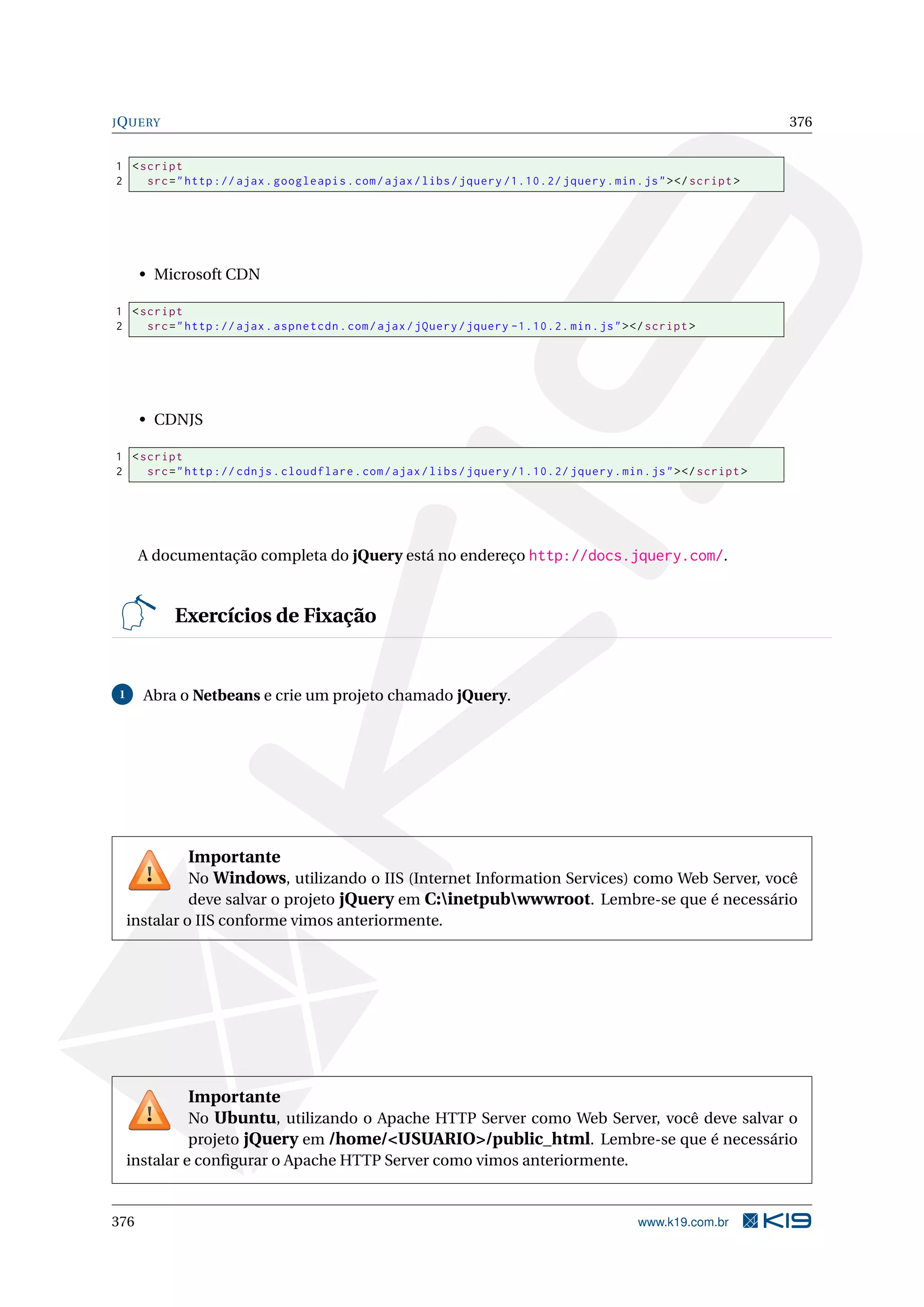 JQUERY 376
1 <script
2 src="http :// ajax.googleapis.com/ajax/libs/jquery /1.10.2/ jquery.min.js"></script >
• Microsoft CDN
1 <script
2 src="http :// ajax.aspnetcdn.com/ajax/jQuery/jquery -1.10.2. min.js"></script >
• CDNJS
1 <script
2 src="http :// cdnjs.cloudflare.com/ajax/libs/jquery /1.10.2/ jquery.min.js"></script >
A documentação completa do jQuery está no endereço http://docs.jquery.com/.
Exercícios de Fixação
1 Abra o Netbeans e crie um projeto chamado jQuery.
Importante
No Windows, utilizando o IIS (Internet Information Services) como Web Server, você
deve salvar o projeto jQuery em C:inetpubwwwroot. Lembre-se que é necessário
instalar o IIS conforme vimos anteriormente.
Importante
No Ubuntu, utilizando o Apache HTTP Server como Web Server, você deve salvar o
projeto jQuery em /home/<USUARIO>/public_html. Lembre-se que é necessário
instalar e conﬁgurar o Apache HTTP Server como vimos anteriormente.
376 www.k19.com.br
 