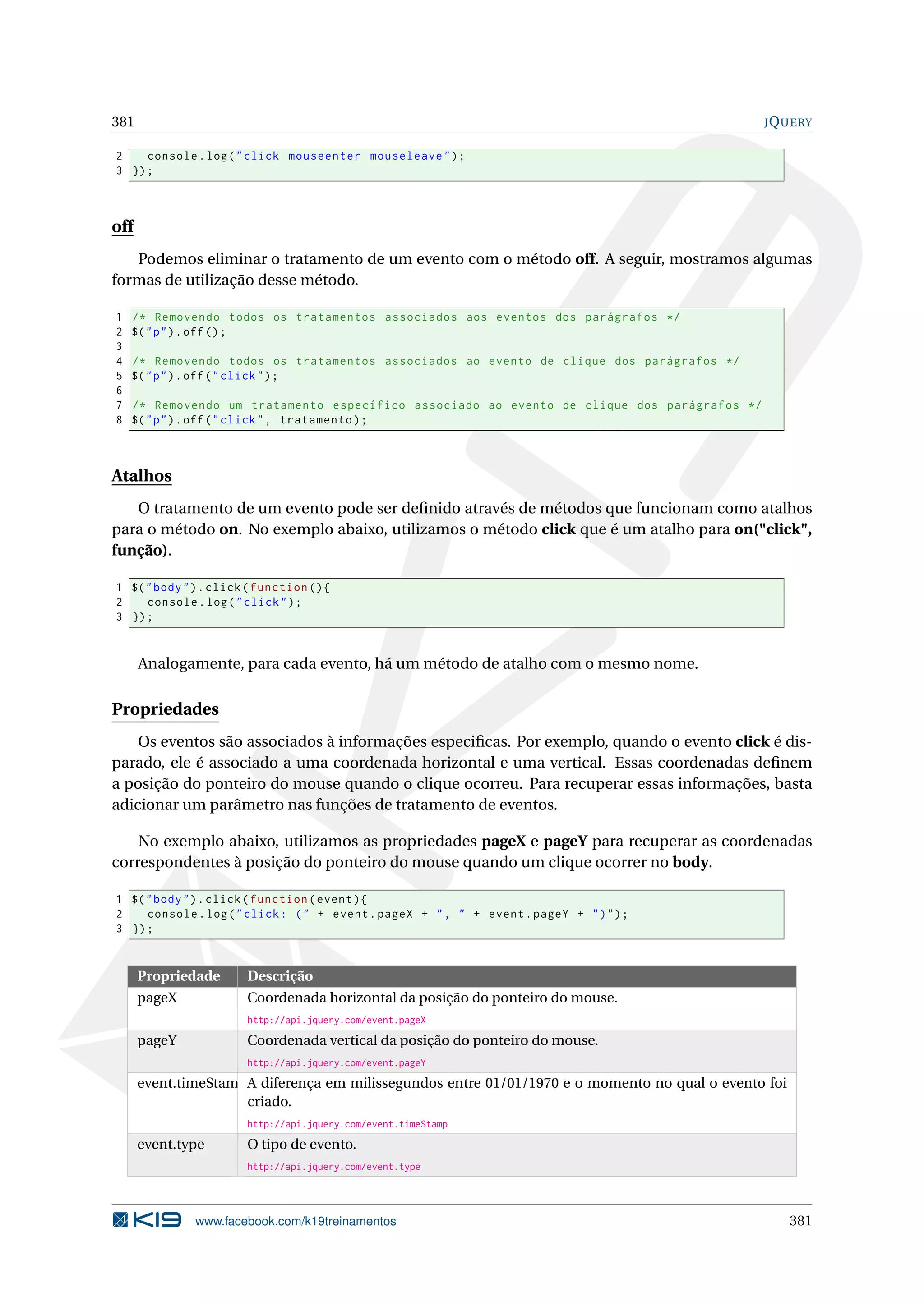 381 JQUERY
2 console.log("click mouseenter mouseleave");
3 });
off
Podemos eliminar o tratamento de um evento com o método off. A seguir, mostramos algumas
formas de utilização desse método.
1 /* Removendo todos os tratamentos associados aos eventos dos parágrafos */
2 $("p").off();
3
4 /* Removendo todos os tratamentos associados ao evento de clique dos parágrafos */
5 $("p").off("click");
6
7 /* Removendo um tratamento específico associado ao evento de clique dos parágrafos */
8 $("p").off("click", tratamento);
Atalhos
O tratamento de um evento pode ser deﬁnido através de métodos que funcionam como atalhos
para o método on. No exemplo abaixo, utilizamos o método click que é um atalho para on("click",
função).
1 $("body").click(function (){
2 console.log("click");
3 });
Analogamente, para cada evento, há um método de atalho com o mesmo nome.
Propriedades
Os eventos são associados à informações especiﬁcas. Por exemplo, quando o evento click é dis-
parado, ele é associado a uma coordenada horizontal e uma vertical. Essas coordenadas deﬁnem
a posição do ponteiro do mouse quando o clique ocorreu. Para recuperar essas informações, basta
adicionar um parâmetro nas funções de tratamento de eventos.
No exemplo abaixo, utilizamos as propriedades pageX e pageY para recuperar as coordenadas
correspondentes à posição do ponteiro do mouse quando um clique ocorrer no body.
1 $("body").click(function(event){
2 console.log("click: (" + event.pageX + ", " + event.pageY + ")");
3 });
Propriedade Descrição
pageX Coordenada horizontal da posição do ponteiro do mouse.
http://api.jquery.com/event.pageX
pageY Coordenada vertical da posição do ponteiro do mouse.
http://api.jquery.com/event.pageY
event.timeStampA diferença em milissegundos entre 01/01/1970 e o momento no qual o evento foi
criado.
http://api.jquery.com/event.timeStamp
event.type O tipo de evento.
http://api.jquery.com/event.type
www.facebook.com/k19treinamentos 381
 