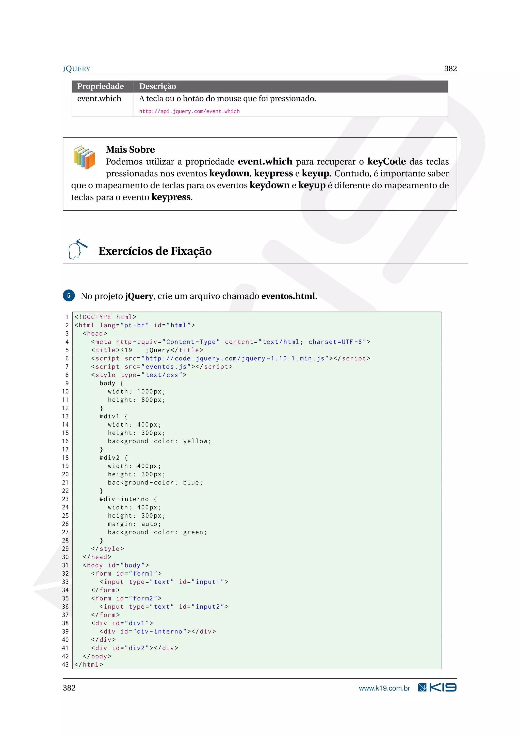 JQUERY 382
Propriedade Descrição
event.which A tecla ou o botão do mouse que foi pressionado.
http://api.jquery.com/event.which
Mais Sobre
Podemos utilizar a propriedade event.which para recuperar o keyCode das teclas
pressionadas nos eventos keydown, keypress e keyup. Contudo, é importante saber
que o mapeamento de teclas para os eventos keydown e keyup é diferente do mapeamento de
teclas para o evento keypress.
Exercícios de Fixação
5 No projeto jQuery, crie um arquivo chamado eventos.html.
1 <!DOCTYPE html>
2 <html lang="pt-br" id="html">
3 <head>
4 <meta http -equiv="Content -Type" content="text/html; charset=UTF -8">
5 <title>K19 - jQuery </title>
6 <script src="http :// code.jquery.com/jquery -1.10.1. min.js"></script >
7 <script src="eventos.js"></script >
8 <style type="text/css">
9 body {
10 width: 1000px;
11 height: 800px;
12 }
13 #div1 {
14 width: 400px;
15 height: 300px;
16 background -color: yellow;
17 }
18 #div2 {
19 width: 400px;
20 height: 300px;
21 background -color: blue;
22 }
23 #div -interno {
24 width: 400px;
25 height: 300px;
26 margin: auto;
27 background -color: green;
28 }
29 </style>
30 </head>
31 <body id="body">
32 <form id="form1">
33 <input type="text" id="input1">
34 </form>
35 <form id="form2">
36 <input type="text" id="input2">
37 </form>
38 <div id="div1">
39 <div id="div -interno"></div>
40 </div>
41 <div id="div2"></div>
42 </body>
43 </html>
382 www.k19.com.br
 