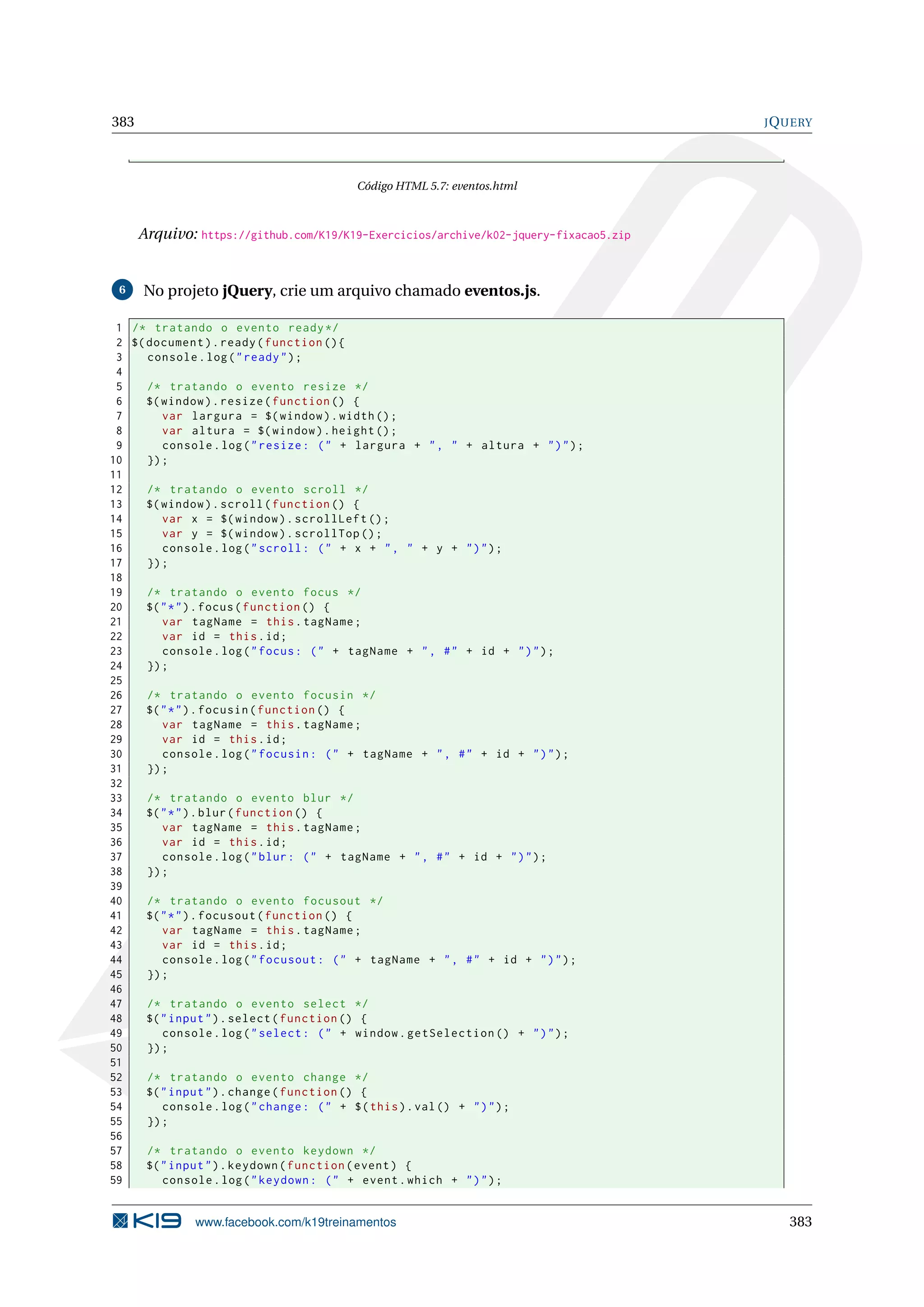 383 JQUERY
Código HTML 5.7: eventos.html
Arquivo: https://github.com/K19/K19-Exercicios/archive/k02-jquery-fixacao5.zip
6 No projeto jQuery, crie um arquivo chamado eventos.js.
1 /* tratando o evento ready*/
2 $(document).ready(function (){
3 console.log("ready");
4
5 /* tratando o evento resize */
6 $(window).resize(function () {
7 var largura = $(window).width();
8 var altura = $(window).height ();
9 console.log("resize: (" + largura + ", " + altura + ")");
10 });
11
12 /* tratando o evento scroll */
13 $(window).scroll(function () {
14 var x = $(window).scrollLeft ();
15 var y = $(window).scrollTop ();
16 console.log("scroll: (" + x + ", " + y + ")");
17 });
18
19 /* tratando o evento focus */
20 $("*").focus(function () {
21 var tagName = this.tagName;
22 var id = this.id;
23 console.log("focus: (" + tagName + ", #" + id + ")");
24 });
25
26 /* tratando o evento focusin */
27 $("*").focusin(function () {
28 var tagName = this.tagName;
29 var id = this.id;
30 console.log("focusin: (" + tagName + ", #" + id + ")");
31 });
32
33 /* tratando o evento blur */
34 $("*").blur(function () {
35 var tagName = this.tagName;
36 var id = this.id;
37 console.log("blur: (" + tagName + ", #" + id + ")");
38 });
39
40 /* tratando o evento focusout */
41 $("*").focusout(function () {
42 var tagName = this.tagName;
43 var id = this.id;
44 console.log("focusout: (" + tagName + ", #" + id + ")");
45 });
46
47 /* tratando o evento select */
48 $("input").select(function () {
49 console.log("select: (" + window.getSelection () + ")");
50 });
51
52 /* tratando o evento change */
53 $("input").change(function () {
54 console.log("change: (" + $(this).val() + ")");
55 });
56
57 /* tratando o evento keydown */
58 $("input").keydown(function(event) {
59 console.log("keydown: (" + event.which + ")");
www.facebook.com/k19treinamentos 383
 