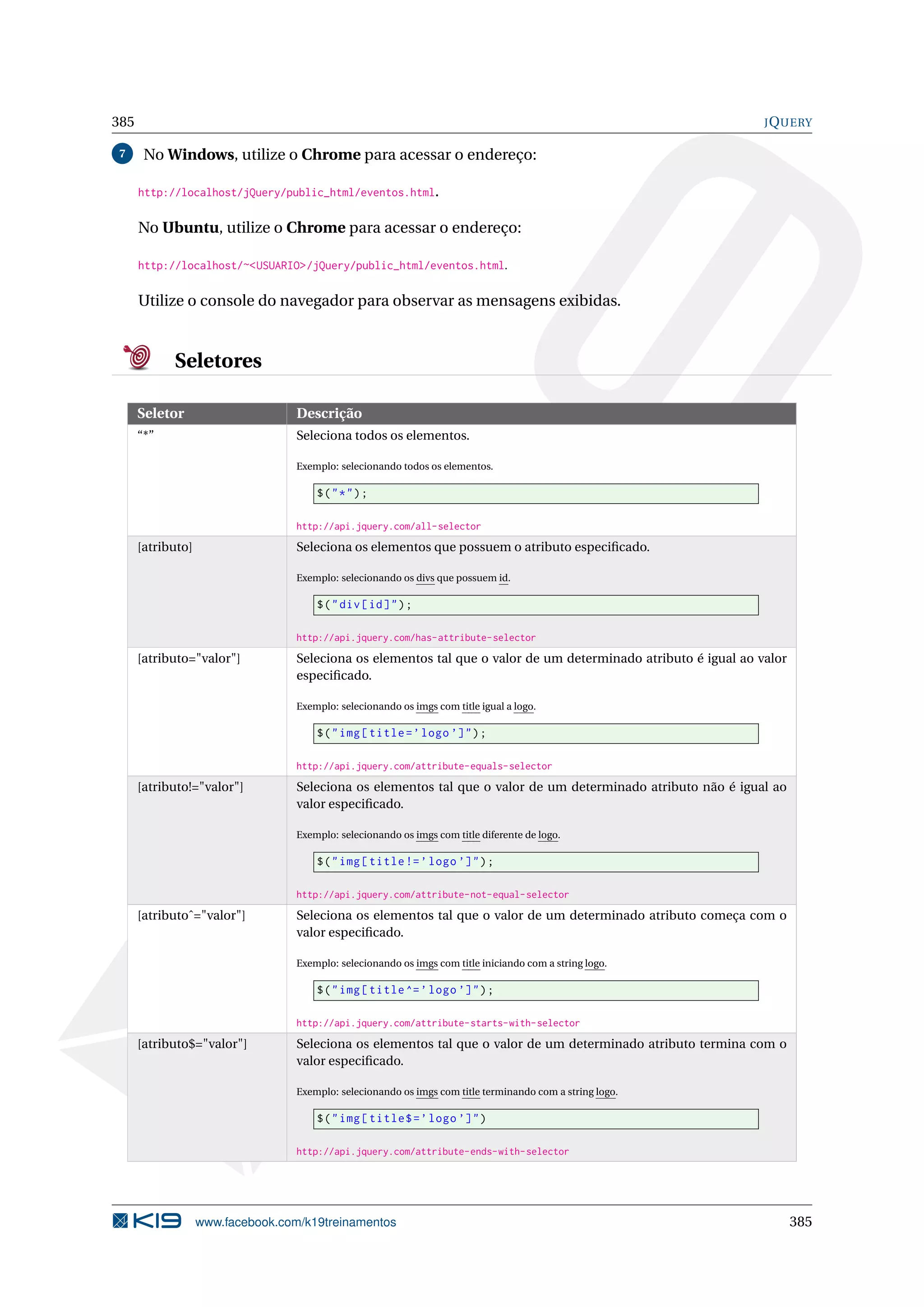 385 JQUERY
7 No Windows, utilize o Chrome para acessar o endereço:
http://localhost/jQuery/public_html/eventos.html.
No Ubuntu, utilize o Chrome para acessar o endereço:
http://localhost/~<USUARIO>/jQuery/public_html/eventos.html.
Utilize o console do navegador para observar as mensagens exibidas.
Seletores
Seletor Descrição
“*” Seleciona todos os elementos.
Exemplo: selecionando todos os elementos.
$("*");
http://api.jquery.com/all-selector
[atributo] Seleciona os elementos que possuem o atributo especiﬁcado.
Exemplo: selecionando os divs que possuem id.
$("div[id]");
http://api.jquery.com/has-attribute-selector
[atributo="valor"] Seleciona os elementos tal que o valor de um determinado atributo é igual ao valor
especiﬁcado.
Exemplo: selecionando os imgs com title igual a logo.
$("img[title=’logo ’]");
http://api.jquery.com/attribute-equals-selector
[atributo!="valor"] Seleciona os elementos tal que o valor de um determinado atributo não é igual ao
valor especiﬁcado.
Exemplo: selecionando os imgs com title diferente de logo.
$("img[title!=’logo ’]");
http://api.jquery.com/attribute-not-equal-selector
[atributoˆ="valor"] Seleciona os elementos tal que o valor de um determinado atributo começa com o
valor especiﬁcado.
Exemplo: selecionando os imgs com title iniciando com a string logo.
$("img[title^=’logo ’]");
http://api.jquery.com/attribute-starts-with-selector
[atributo$="valor"] Seleciona os elementos tal que o valor de um determinado atributo termina com o
valor especiﬁcado.
Exemplo: selecionando os imgs com title terminando com a string logo.
$("img[title$=’logo ’]")
http://api.jquery.com/attribute-ends-with-selector
www.facebook.com/k19treinamentos 385
 