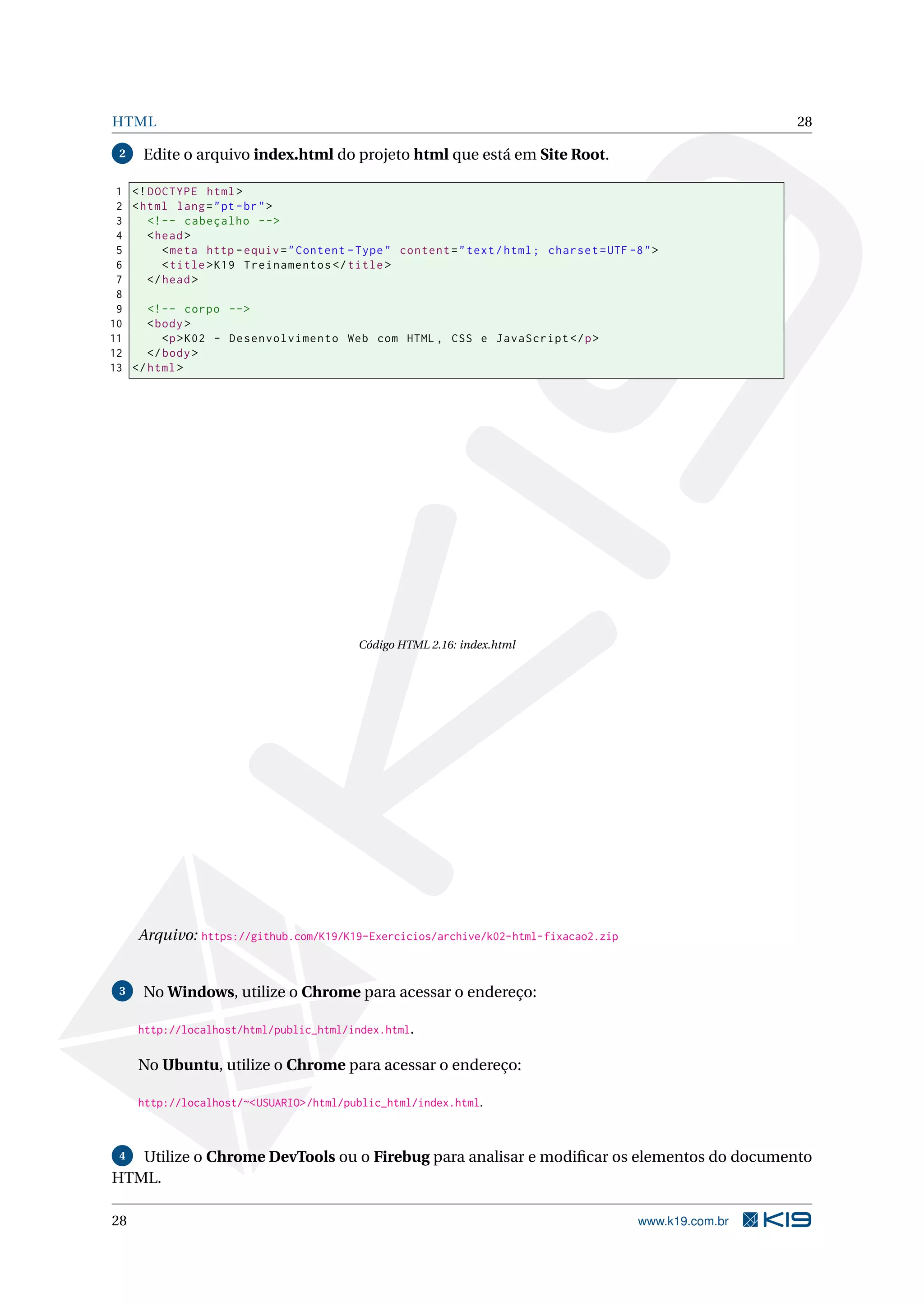 HTML 28
2 Edite o arquivo index.html do projeto html que está em Site Root.
1 <!DOCTYPE html>
2 <html lang="pt-br">
3 <!-- cabeçalho -->
4 <head>
5 <meta http -equiv="Content -Type" content="text/html; charset=UTF -8">
6 <title>K19 Treinamentos </title>
7 </head>
8
9 <!-- corpo -->
10 <body>
11 <p>K02 - Desenvolvimento Web com HTML , CSS e JavaScript </p>
12 </body>
13 </html>
Código HTML 2.16: index.html
Arquivo: https://github.com/K19/K19-Exercicios/archive/k02-html-fixacao2.zip
3 No Windows, utilize o Chrome para acessar o endereço:
http://localhost/html/public_html/index.html.
No Ubuntu, utilize o Chrome para acessar o endereço:
http://localhost/~<USUARIO>/html/public_html/index.html.
4 Utilize o Chrome DevTools ou o Firebug para analisar e modiﬁcar os elementos do documento
HTML.
28 www.k19.com.br
 