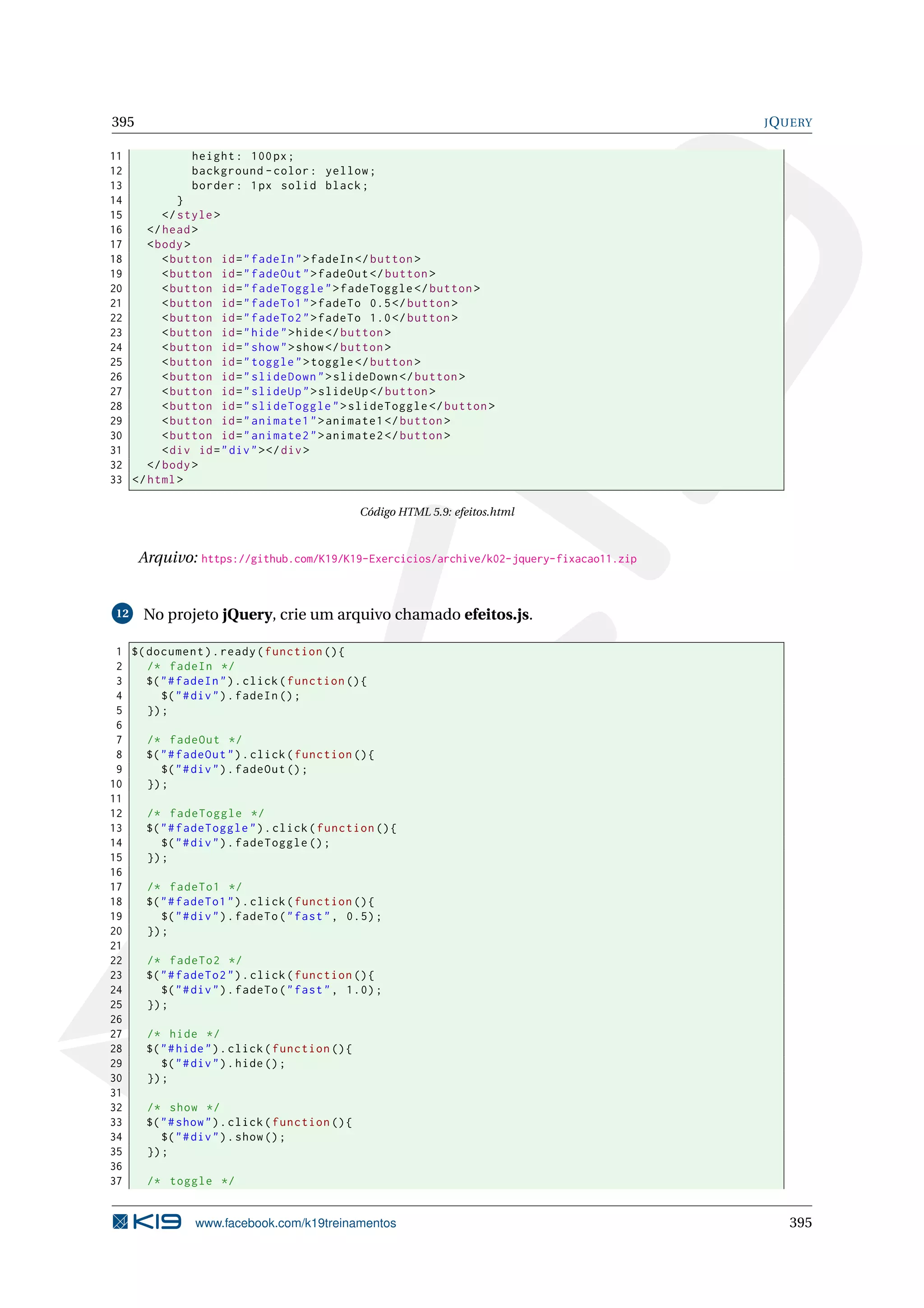 395 JQUERY
11 height: 100px;
12 background -color: yellow;
13 border: 1px solid black;
14 }
15 </style>
16 </head>
17 <body>
18 <button id="fadeIn">fadeIn </button >
19 <button id="fadeOut">fadeOut </button >
20 <button id="fadeToggle">fadeToggle </button >
21 <button id="fadeTo1">fadeTo 0.5</button >
22 <button id="fadeTo2">fadeTo 1.0</button >
23 <button id="hide">hide</button >
24 <button id="show">show</button >
25 <button id="toggle">toggle </button >
26 <button id="slideDown">slideDown </button >
27 <button id="slideUp">slideUp </button >
28 <button id="slideToggle">slideToggle </button >
29 <button id="animate1">animate1 </button >
30 <button id="animate2">animate2 </button >
31 <div id="div"></div>
32 </body>
33 </html>
Código HTML 5.9: efeitos.html
Arquivo: https://github.com/K19/K19-Exercicios/archive/k02-jquery-fixacao11.zip
12 No projeto jQuery, crie um arquivo chamado efeitos.js.
1 $(document).ready(function (){
2 /* fadeIn */
3 $("#fadeIn").click(function (){
4 $("#div").fadeIn ();
5 });
6
7 /* fadeOut */
8 $("#fadeOut").click(function (){
9 $("#div").fadeOut ();
10 });
11
12 /* fadeToggle */
13 $("#fadeToggle").click(function (){
14 $("#div").fadeToggle ();
15 });
16
17 /* fadeTo1 */
18 $("#fadeTo1").click(function (){
19 $("#div").fadeTo("fast", 0.5);
20 });
21
22 /* fadeTo2 */
23 $("#fadeTo2").click(function (){
24 $("#div").fadeTo("fast", 1.0);
25 });
26
27 /* hide */
28 $("#hide").click(function (){
29 $("#div").hide();
30 });
31
32 /* show */
33 $("#show").click(function (){
34 $("#div").show();
35 });
36
37 /* toggle */
www.facebook.com/k19treinamentos 395
 