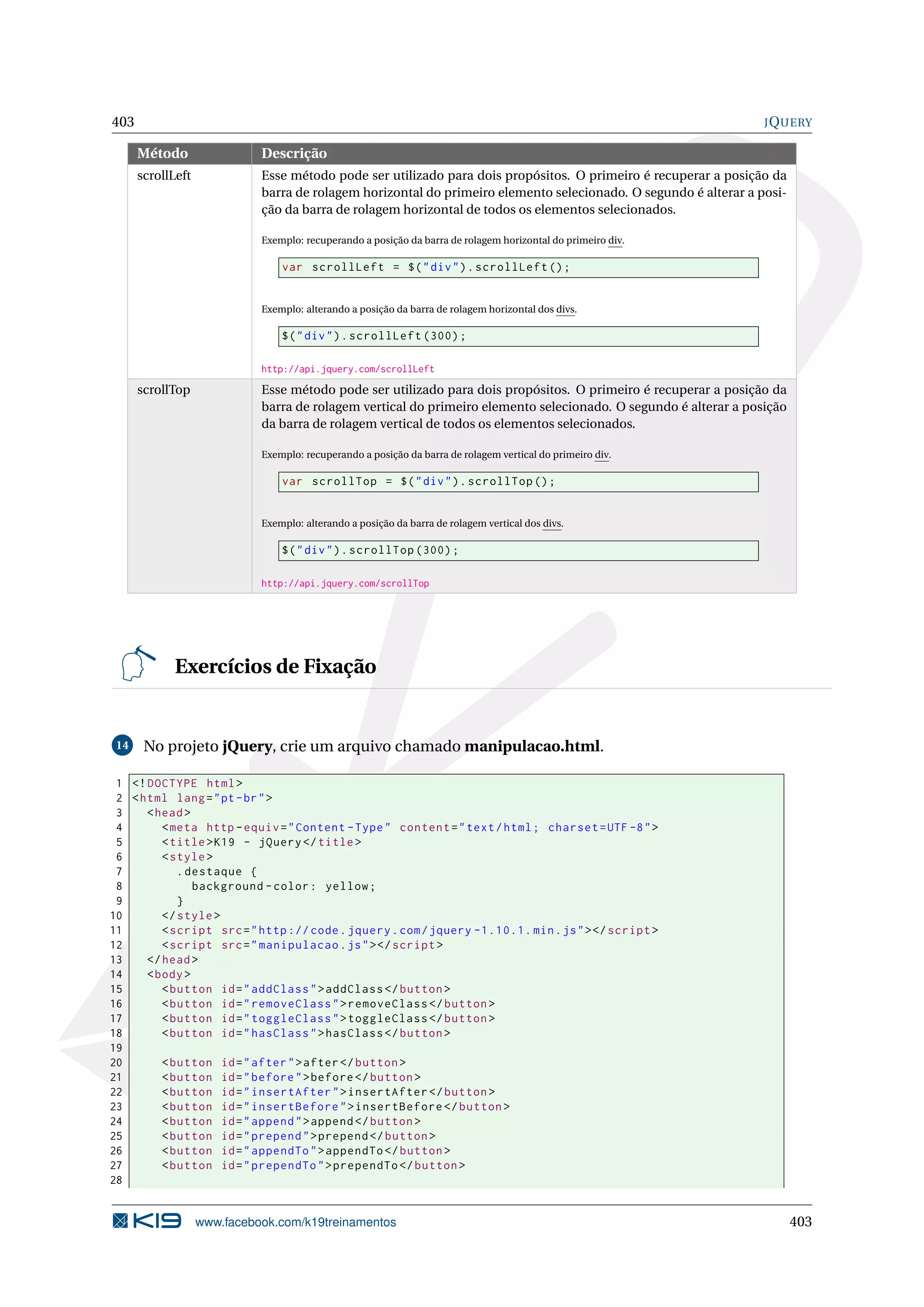 403 JQUERY
Método Descrição
scrollLeft Esse método pode ser utilizado para dois propósitos. O primeiro é recuperar a posição da
barra de rolagem horizontal do primeiro elemento selecionado. O segundo é alterar a posi-
ção da barra de rolagem horizontal de todos os elementos selecionados.
Exemplo: recuperando a posição da barra de rolagem horizontal do primeiro div.
var scrollLeft = $("div").scrollLeft ();
Exemplo: alterando a posição da barra de rolagem horizontal dos divs.
$("div").scrollLeft (300);
http://api.jquery.com/scrollLeft
scrollTop Esse método pode ser utilizado para dois propósitos. O primeiro é recuperar a posição da
barra de rolagem vertical do primeiro elemento selecionado. O segundo é alterar a posição
da barra de rolagem vertical de todos os elementos selecionados.
Exemplo: recuperando a posição da barra de rolagem vertical do primeiro div.
var scrollTop = $("div").scrollTop ();
Exemplo: alterando a posição da barra de rolagem vertical dos divs.
$("div").scrollTop (300);
http://api.jquery.com/scrollTop
Exercícios de Fixação
14 No projeto jQuery, crie um arquivo chamado manipulacao.html.
1 <!DOCTYPE html>
2 <html lang="pt-br">
3 <head>
4 <meta http -equiv="Content -Type" content="text/html; charset=UTF -8">
5 <title>K19 - jQuery </title>
6 <style>
7 .destaque {
8 background -color: yellow;
9 }
10 </style>
11 <script src="http :// code.jquery.com/jquery -1.10.1. min.js"></script >
12 <script src="manipulacao.js"></script >
13 </head>
14 <body>
15 <button id="addClass">addClass </button >
16 <button id="removeClass">removeClass </button >
17 <button id="toggleClass">toggleClass </button >
18 <button id="hasClass">hasClass </button >
19
20 <button id="after">after</button >
21 <button id="before">before </button >
22 <button id="insertAfter">insertAfter </button >
23 <button id="insertBefore">insertBefore </button >
24 <button id="append">append </button >
25 <button id="prepend">prepend </button >
26 <button id="appendTo">appendTo </button >
27 <button id="prependTo">prependTo </button >
28
www.facebook.com/k19treinamentos 403
 