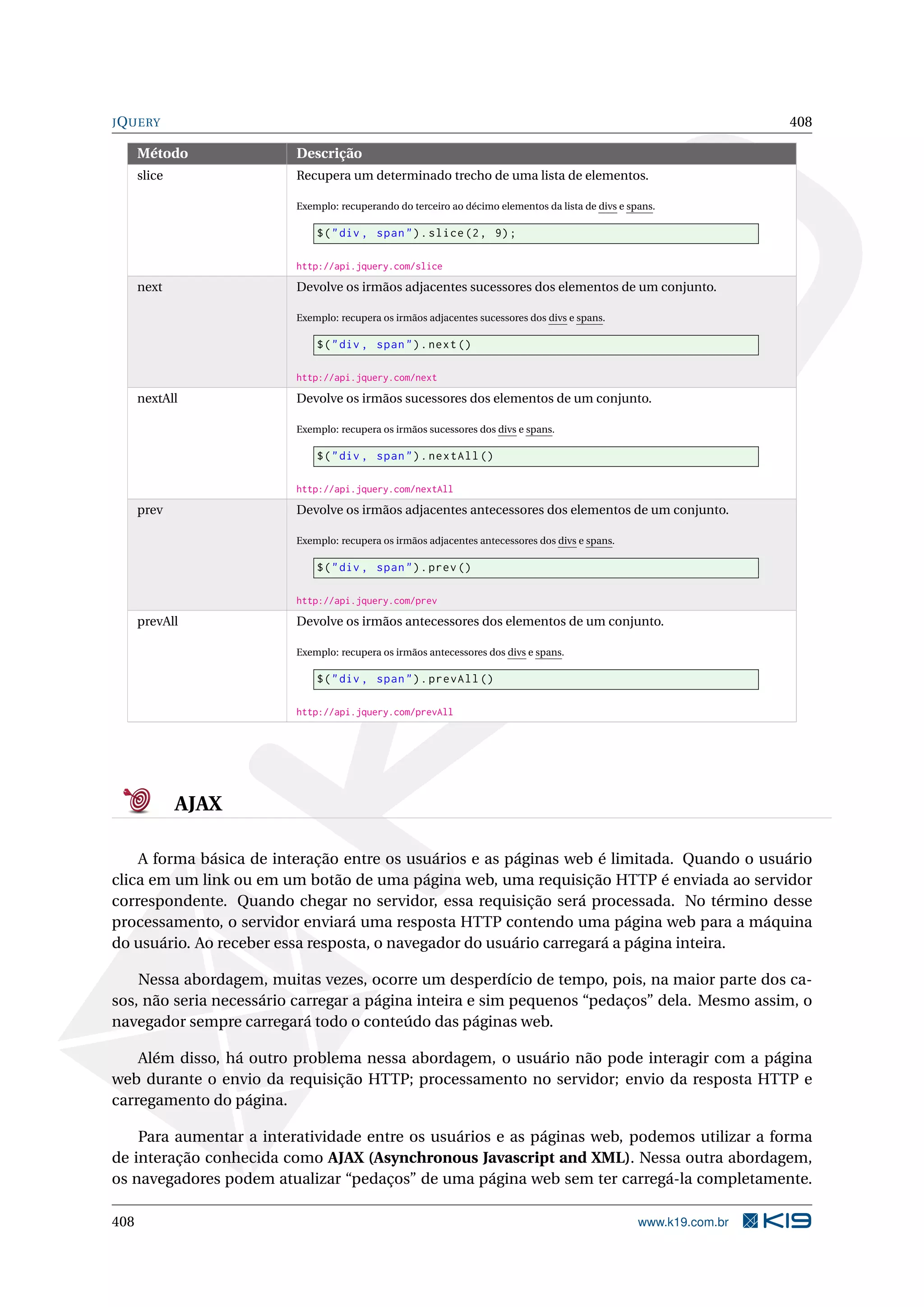JQUERY 408
Método Descrição
slice Recupera um determinado trecho de uma lista de elementos.
Exemplo: recuperando do terceiro ao décimo elementos da lista de divs e spans.
$("div , span").slice(2, 9);
http://api.jquery.com/slice
next Devolve os irmãos adjacentes sucessores dos elementos de um conjunto.
Exemplo: recupera os irmãos adjacentes sucessores dos divs e spans.
$("div , span").next()
http://api.jquery.com/next
nextAll Devolve os irmãos sucessores dos elementos de um conjunto.
Exemplo: recupera os irmãos sucessores dos divs e spans.
$("div , span").nextAll ()
http://api.jquery.com/nextAll
prev Devolve os irmãos adjacentes antecessores dos elementos de um conjunto.
Exemplo: recupera os irmãos adjacentes antecessores dos divs e spans.
$("div , span").prev()
http://api.jquery.com/prev
prevAll Devolve os irmãos antecessores dos elementos de um conjunto.
Exemplo: recupera os irmãos antecessores dos divs e spans.
$("div , span").prevAll ()
http://api.jquery.com/prevAll
AJAX
A forma básica de interação entre os usuários e as páginas web é limitada. Quando o usuário
clica em um link ou em um botão de uma página web, uma requisição HTTP é enviada ao servidor
correspondente. Quando chegar no servidor, essa requisição será processada. No término desse
processamento, o servidor enviará uma resposta HTTP contendo uma página web para a máquina
do usuário. Ao receber essa resposta, o navegador do usuário carregará a página inteira.
Nessa abordagem, muitas vezes, ocorre um desperdício de tempo, pois, na maior parte dos ca-
sos, não seria necessário carregar a página inteira e sim pequenos “pedaços” dela. Mesmo assim, o
navegador sempre carregará todo o conteúdo das páginas web.
Além disso, há outro problema nessa abordagem, o usuário não pode interagir com a página
web durante o envio da requisição HTTP; processamento no servidor; envio da resposta HTTP e
carregamento do página.
Para aumentar a interatividade entre os usuários e as páginas web, podemos utilizar a forma
de interação conhecida como AJAX (Asynchronous Javascript and XML). Nessa outra abordagem,
os navegadores podem atualizar “pedaços” de uma página web sem ter carregá-la completamente.
408 www.k19.com.br
 