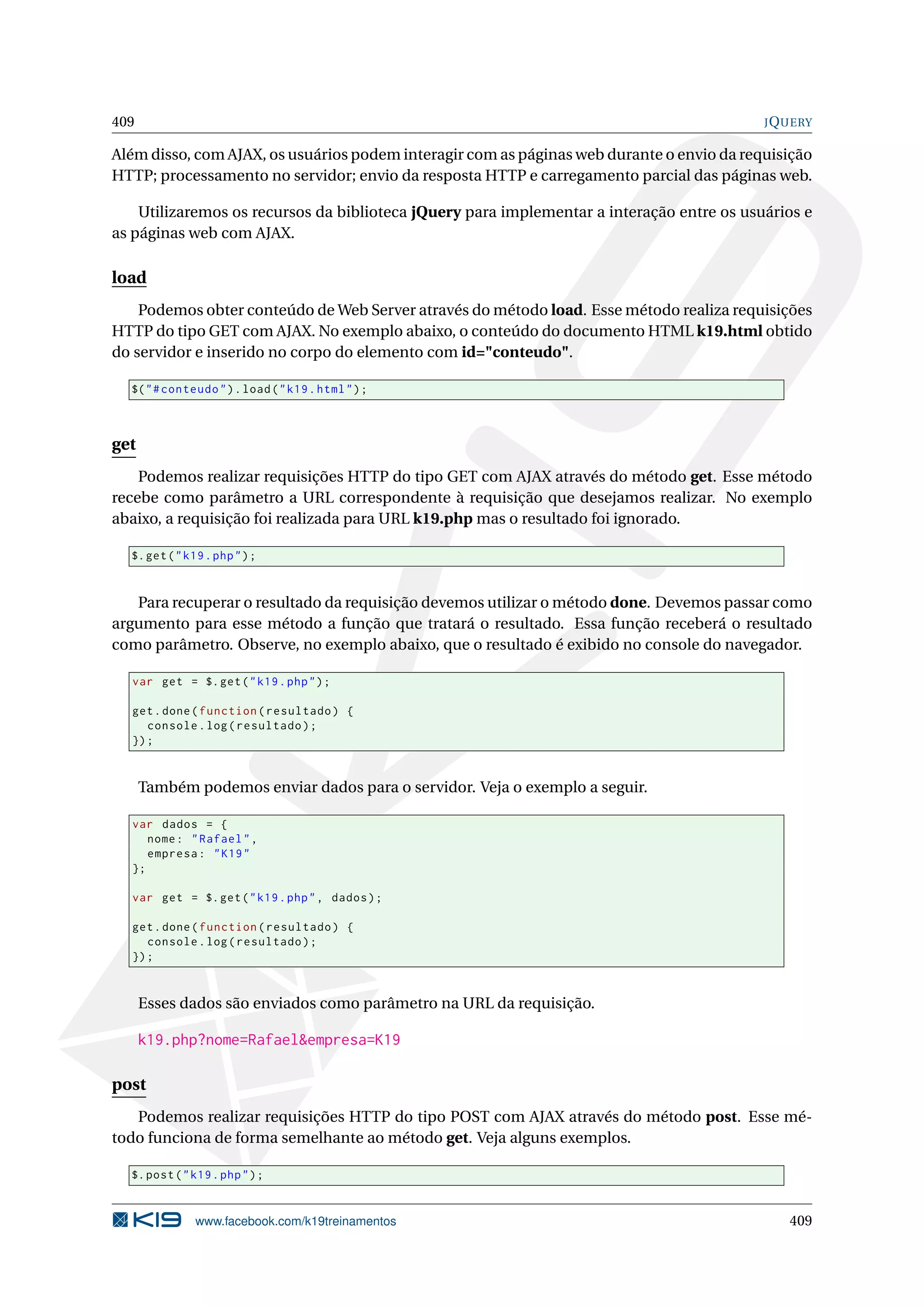 409 JQUERY
Além disso, com AJAX, os usuários podem interagir com as páginas web durante o envio da requisição
HTTP; processamento no servidor; envio da resposta HTTP e carregamento parcial das páginas web.
Utilizaremos os recursos da biblioteca jQuery para implementar a interação entre os usuários e
as páginas web com AJAX.
load
Podemos obter conteúdo de Web Server através do método load. Esse método realiza requisições
HTTP do tipo GET com AJAX. No exemplo abaixo, o conteúdo do documento HTML k19.html obtido
do servidor e inserido no corpo do elemento com id="conteudo".
$("#conteudo").load("k19.html");
get
Podemos realizar requisições HTTP do tipo GET com AJAX através do método get. Esse método
recebe como parâmetro a URL correspondente à requisição que desejamos realizar. No exemplo
abaixo, a requisição foi realizada para URL k19.php mas o resultado foi ignorado.
$.get("k19.php");
Para recuperar o resultado da requisição devemos utilizar o método done. Devemos passar como
argumento para esse método a função que tratará o resultado. Essa função receberá o resultado
como parâmetro. Observe, no exemplo abaixo, que o resultado é exibido no console do navegador.
var get = $.get("k19.php");
get.done(function(resultado) {
console.log(resultado);
});
Também podemos enviar dados para o servidor. Veja o exemplo a seguir.
var dados = {
nome: "Rafael",
empresa: "K19"
};
var get = $.get("k19.php", dados);
get.done(function(resultado) {
console.log(resultado);
});
Esses dados são enviados como parâmetro na URL da requisição.
k19.php?nome=Rafael&empresa=K19
post
Podemos realizar requisições HTTP do tipo POST com AJAX através do método post. Esse mé-
todo funciona de forma semelhante ao método get. Veja alguns exemplos.
$.post("k19.php");
www.facebook.com/k19treinamentos 409
 