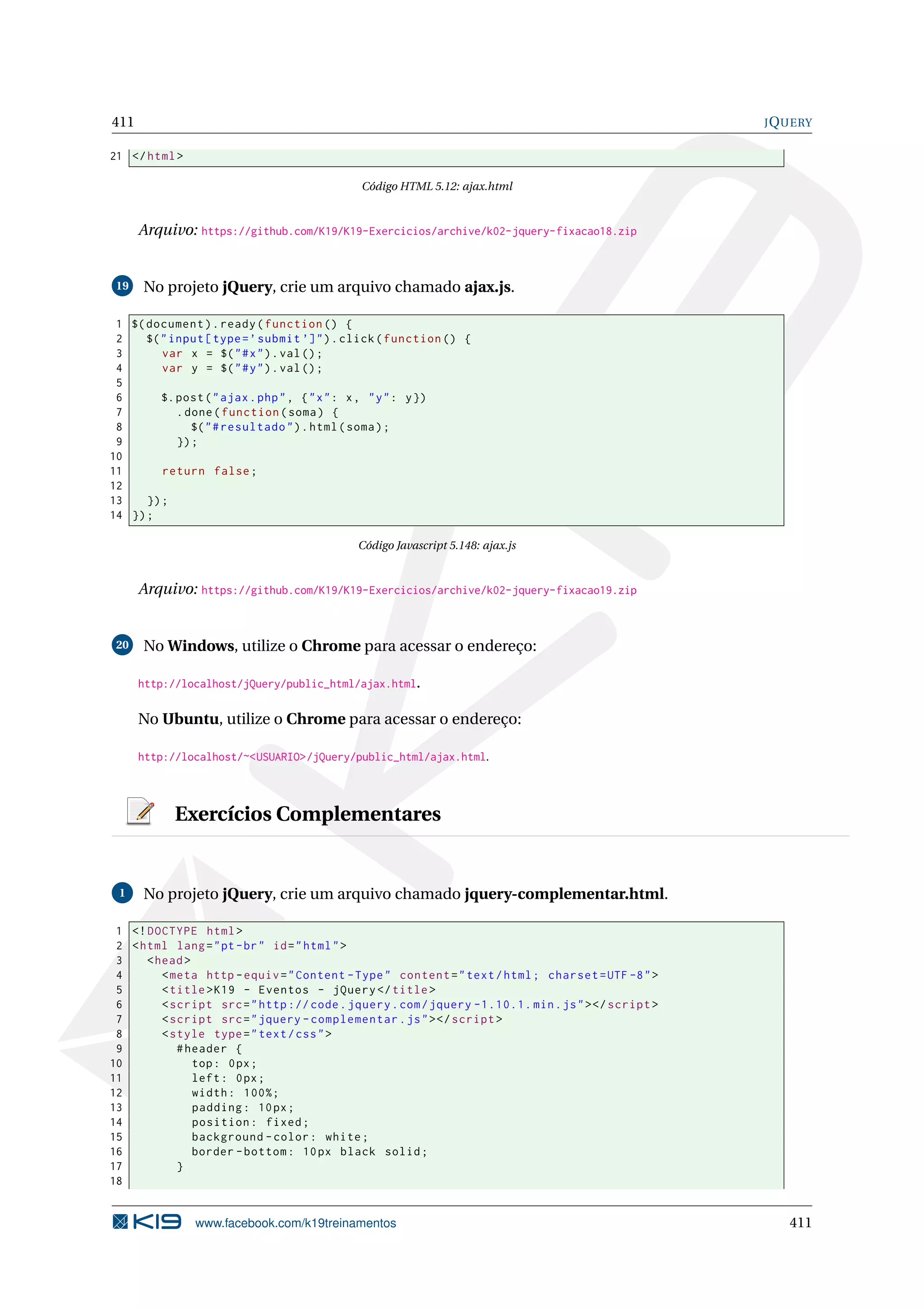 411 JQUERY
21 </html>
Código HTML 5.12: ajax.html
Arquivo: https://github.com/K19/K19-Exercicios/archive/k02-jquery-fixacao18.zip
19 No projeto jQuery, crie um arquivo chamado ajax.js.
1 $(document).ready(function () {
2 $("input[type=’submit ’]").click(function () {
3 var x = $("#x").val();
4 var y = $("#y").val();
5
6 $.post("ajax.php", {"x": x, "y": y})
7 .done(function(soma) {
8 $("#resultado").html(soma);
9 });
10
11 return false;
12
13 });
14 });
Código Javascript 5.148: ajax.js
Arquivo: https://github.com/K19/K19-Exercicios/archive/k02-jquery-fixacao19.zip
20 No Windows, utilize o Chrome para acessar o endereço:
http://localhost/jQuery/public_html/ajax.html.
No Ubuntu, utilize o Chrome para acessar o endereço:
http://localhost/~<USUARIO>/jQuery/public_html/ajax.html.
Exercícios Complementares
1 No projeto jQuery, crie um arquivo chamado jquery-complementar.html.
1 <!DOCTYPE html>
2 <html lang="pt-br" id="html">
3 <head>
4 <meta http -equiv="Content -Type" content="text/html; charset=UTF -8">
5 <title>K19 - Eventos - jQuery </title>
6 <script src="http :// code.jquery.com/jquery -1.10.1. min.js"></script >
7 <script src="jquery -complementar.js"></script >
8 <style type="text/css">
9 #header {
10 top: 0px;
11 left: 0px;
12 width: 100%;
13 padding: 10px;
14 position: fixed;
15 background -color: white;
16 border -bottom: 10px black solid;
17 }
18
www.facebook.com/k19treinamentos 411
 