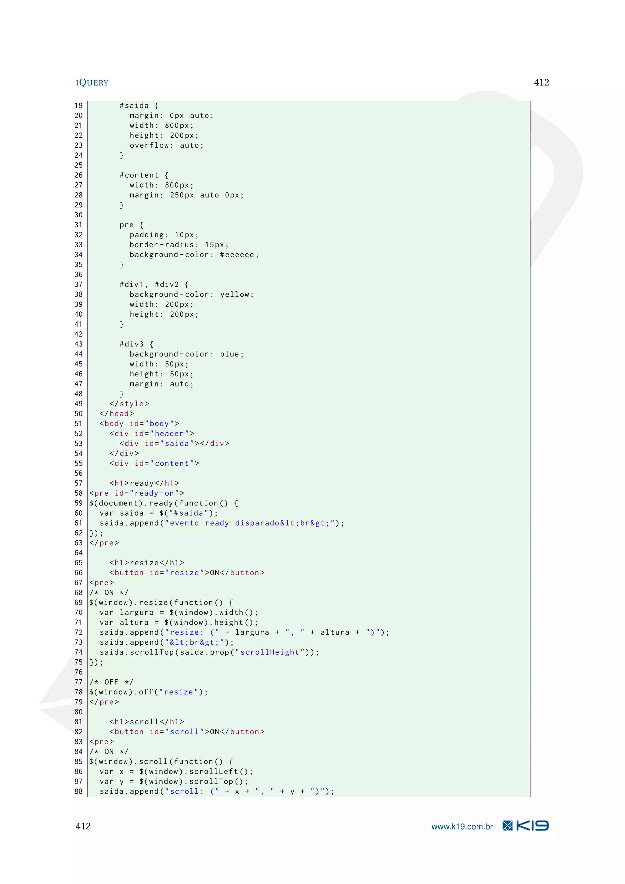 JQUERY 412
19 #saida {
20 margin: 0px auto;
21 width: 800px;
22 height: 200px;
23 overflow: auto;
24 }
25
26 #content {
27 width: 800px;
28 margin: 250px auto 0px;
29 }
30
31 pre {
32 padding: 10px;
33 border -radius: 15px;
34 background -color: #eeeeee;
35 }
36
37 #div1 , #div2 {
38 background -color: yellow;
39 width: 200px;
40 height: 200px;
41 }
42
43 #div3 {
44 background -color: blue;
45 width: 50px;
46 height: 50px;
47 margin: auto;
48 }
49 </style>
50 </head>
51 <body id="body">
52 <div id="header">
53 <div id="saida"></div>
54 </div>
55 <div id="content">
56
57 <h1>ready</h1>
58 <pre id="ready -on">
59 $(document).ready(function () {
60 var saida = $("#saida");
61 saida.append("evento ready disparado&lt;br&gt;");
62 });
63 </pre>
64
65 <h1>resize </h1>
66 <button id="resize">ON</button >
67 <pre>
68 /* ON */
69 $(window).resize(function () {
70 var largura = $(window).width();
71 var altura = $(window).height ();
72 saida.append("resize: (" + largura + ", " + altura + ")");
73 saida.append("&lt;br&gt;");
74 saida.scrollTop(saida.prop("scrollHeight"));
75 });
76
77 /* OFF */
78 $(window).off("resize");
79 </pre>
80
81 <h1>scroll </h1>
82 <button id="scroll">ON</button >
83 <pre>
84 /* ON */
85 $(window).scroll(function () {
86 var x = $(window).scrollLeft ();
87 var y = $(window).scrollTop ();
88 saida.append("scroll: (" + x + ", " + y + ")");
412 www.k19.com.br
 