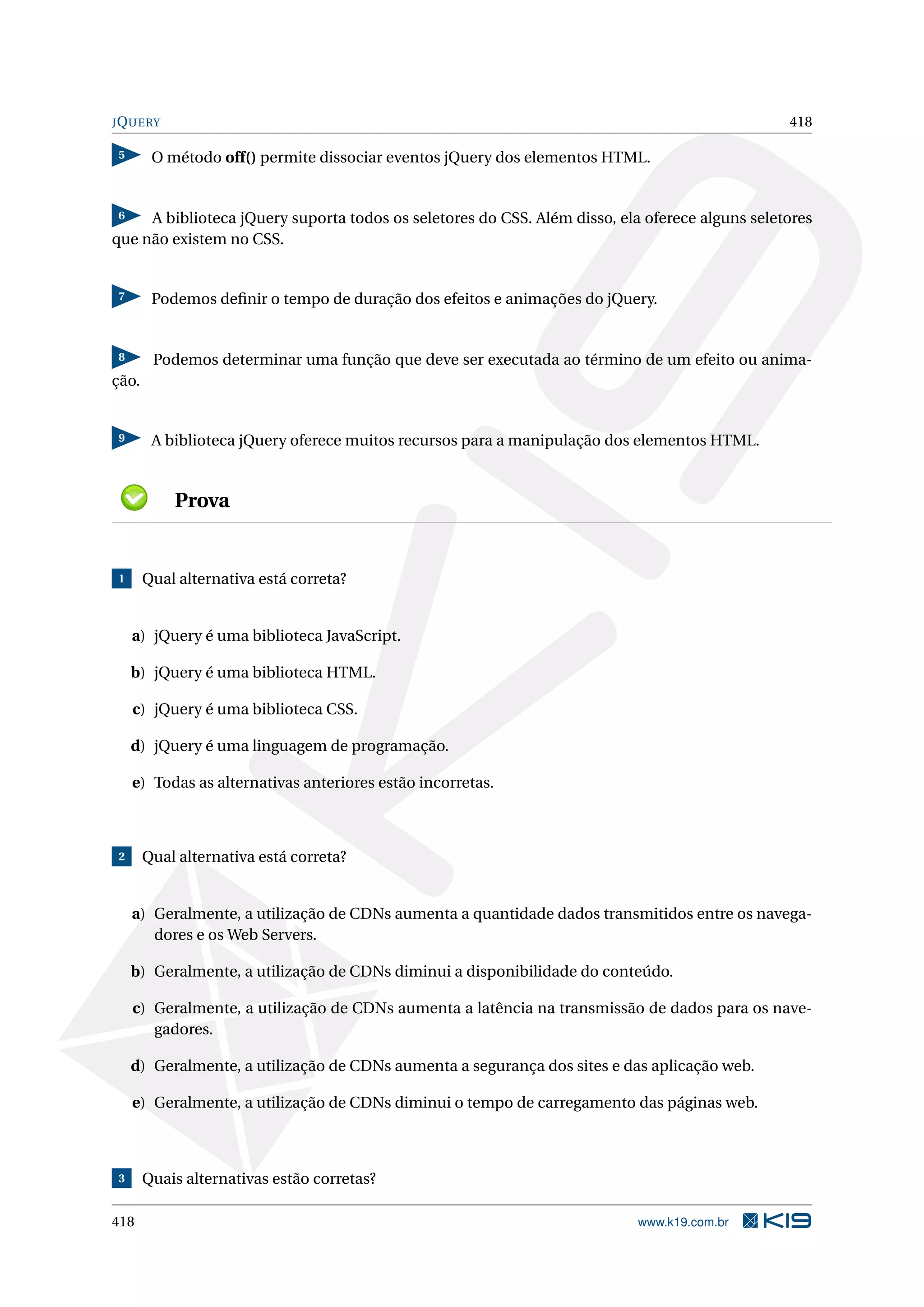 JQUERY 418
5 O método off() permite dissociar eventos jQuery dos elementos HTML.
6 A biblioteca jQuery suporta todos os seletores do CSS. Além disso, ela oferece alguns seletores
que não existem no CSS.
7 Podemos deﬁnir o tempo de duração dos efeitos e animações do jQuery.
8 Podemos determinar uma função que deve ser executada ao término de um efeito ou anima-
ção.
9 A biblioteca jQuery oferece muitos recursos para a manipulação dos elementos HTML.
Prova
1 Qual alternativa está correta?
a) jQuery é uma biblioteca JavaScript.
b) jQuery é uma biblioteca HTML.
c) jQuery é uma biblioteca CSS.
d) jQuery é uma linguagem de programação.
e) Todas as alternativas anteriores estão incorretas.
2 Qual alternativa está correta?
a) Geralmente, a utilização de CDNs aumenta a quantidade dados transmitidos entre os navega-
dores e os Web Servers.
b) Geralmente, a utilização de CDNs diminui a disponibilidade do conteúdo.
c) Geralmente, a utilização de CDNs aumenta a latência na transmissão de dados para os nave-
gadores.
d) Geralmente, a utilização de CDNs aumenta a segurança dos sites e das aplicação web.
e) Geralmente, a utilização de CDNs diminui o tempo de carregamento das páginas web.
3 Quais alternativas estão corretas?
418 www.k19.com.br
 