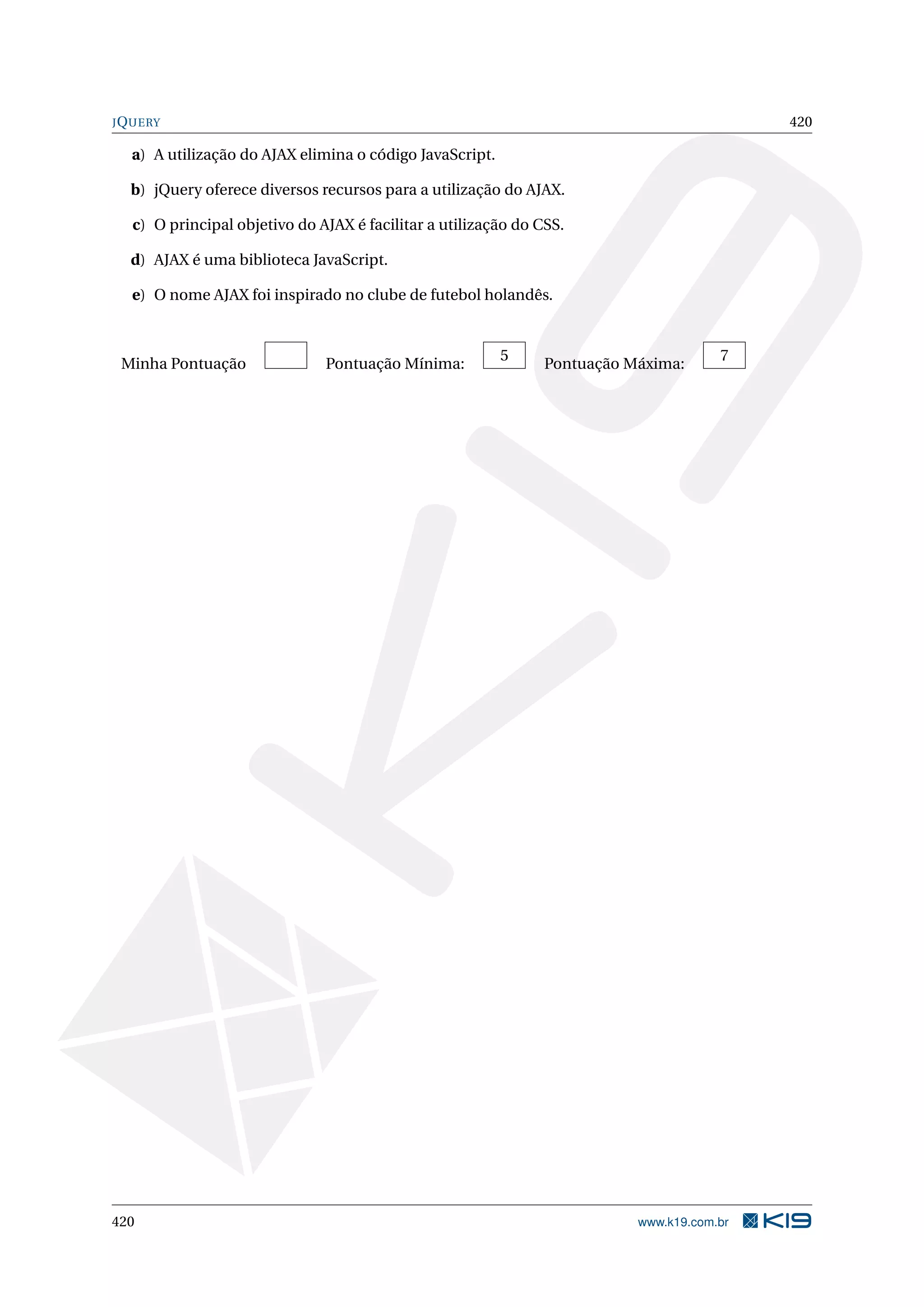 JQUERY 420
a) A utilização do AJAX elimina o código JavaScript.
b) jQuery oferece diversos recursos para a utilização do AJAX.
c) O principal objetivo do AJAX é facilitar a utilização do CSS.
d) AJAX é uma biblioteca JavaScript.
e) O nome AJAX foi inspirado no clube de futebol holandês.
Minha Pontuação Pontuação Mínima:
5
Pontuação Máxima:
7
420 www.k19.com.br
 