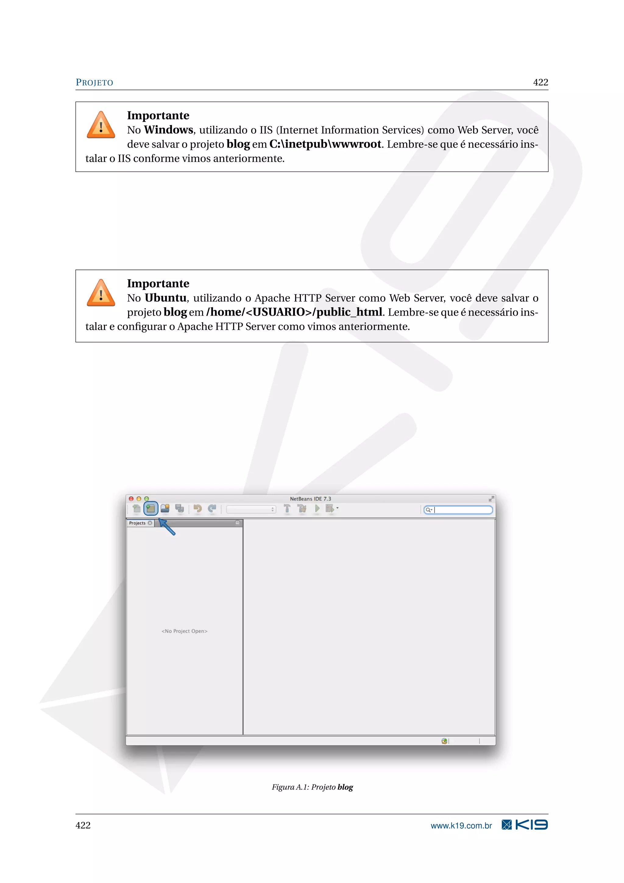 PROJETO 422
Importante
No Windows, utilizando o IIS (Internet Information Services) como Web Server, você
deve salvar o projeto blog em C:inetpubwwwroot. Lembre-se que é necessário ins-
talar o IIS conforme vimos anteriormente.
Importante
No Ubuntu, utilizando o Apache HTTP Server como Web Server, você deve salvar o
projeto blog em /home/<USUARIO>/public_html. Lembre-se que é necessário ins-
talar e conﬁgurar o Apache HTTP Server como vimos anteriormente.
Figura A.1: Projeto blog
422 www.k19.com.br
 