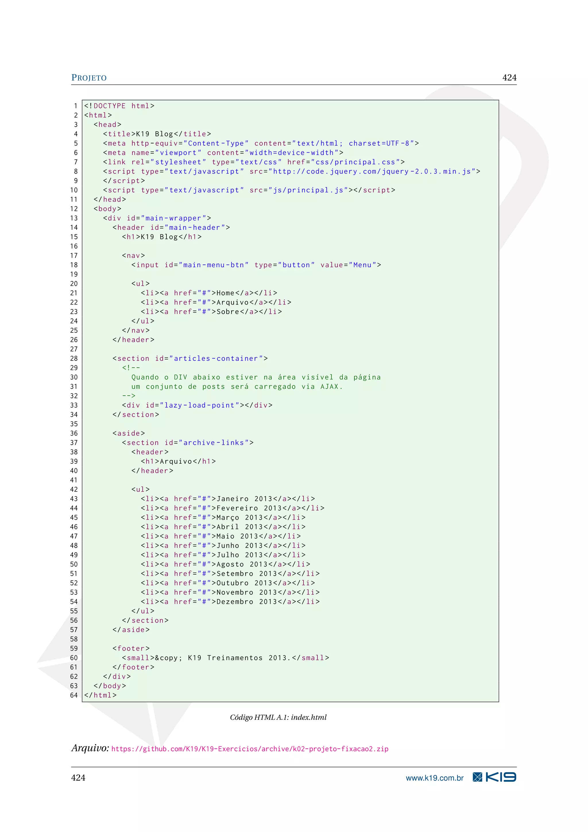 PROJETO 424
1 <!DOCTYPE html>
2 <html>
3 <head>
4 <title>K19 Blog</title>
5 <meta http -equiv="Content -Type" content="text/html; charset=UTF -8">
6 <meta name="viewport" content="width=device -width">
7 <link rel="stylesheet" type="text/css" href="css/principal.css">
8 <script type="text/javascript" src="http :// code.jquery.com/jquery -2.0.3. min.js">
9 </script >
10 <script type="text/javascript" src="js/principal.js"></script >
11 </head>
12 <body>
13 <div id="main -wrapper">
14 <header id="main -header">
15 <h1>K19 Blog</h1>
16
17 <nav>
18 <input id="main -menu -btn" type="button" value="Menu">
19
20 <ul>
21 <li><a href="#">Home</a></li>
22 <li><a href="#">Arquivo </a></li>
23 <li><a href="#">Sobre</a></li>
24 </ul>
25 </nav>
26 </header >
27
28 <section id="articles -container">
29 <!--
30 Quando o DIV abaixo estiver na área visível da página
31 um conjunto de posts será carregado via AJAX.
32 -->
33 <div id="lazy -load -point"></div>
34 </section >
35
36 <aside>
37 <section id="archive -links">
38 <header >
39 <h1>Arquivo </h1>
40 </header >
41
42 <ul>
43 <li><a href="#">Janeiro 2013</a></li>
44 <li><a href="#">Fevereiro 2013</a></li>
45 <li><a href="#">Março 2013</a></li>
46 <li><a href="#">Abril 2013</a></li>
47 <li><a href="#">Maio 2013</a></li>
48 <li><a href="#">Junho 2013</a></li>
49 <li><a href="#">Julho 2013</a></li>
50 <li><a href="#">Agosto 2013</a></li>
51 <li><a href="#">Setembro 2013</a></li>
52 <li><a href="#">Outubro 2013</a></li>
53 <li><a href="#">Novembro 2013</a></li>
54 <li><a href="#">Dezembro 2013</a></li>
55 </ul>
56 </section >
57 </aside>
58
59 <footer >
60 <small>&copy; K19 Treinamentos 2013.</small>
61 </footer >
62 </div>
63 </body>
64 </html>
Código HTML A.1: index.html
Arquivo: https://github.com/K19/K19-Exercicios/archive/k02-projeto-fixacao2.zip
424 www.k19.com.br
 