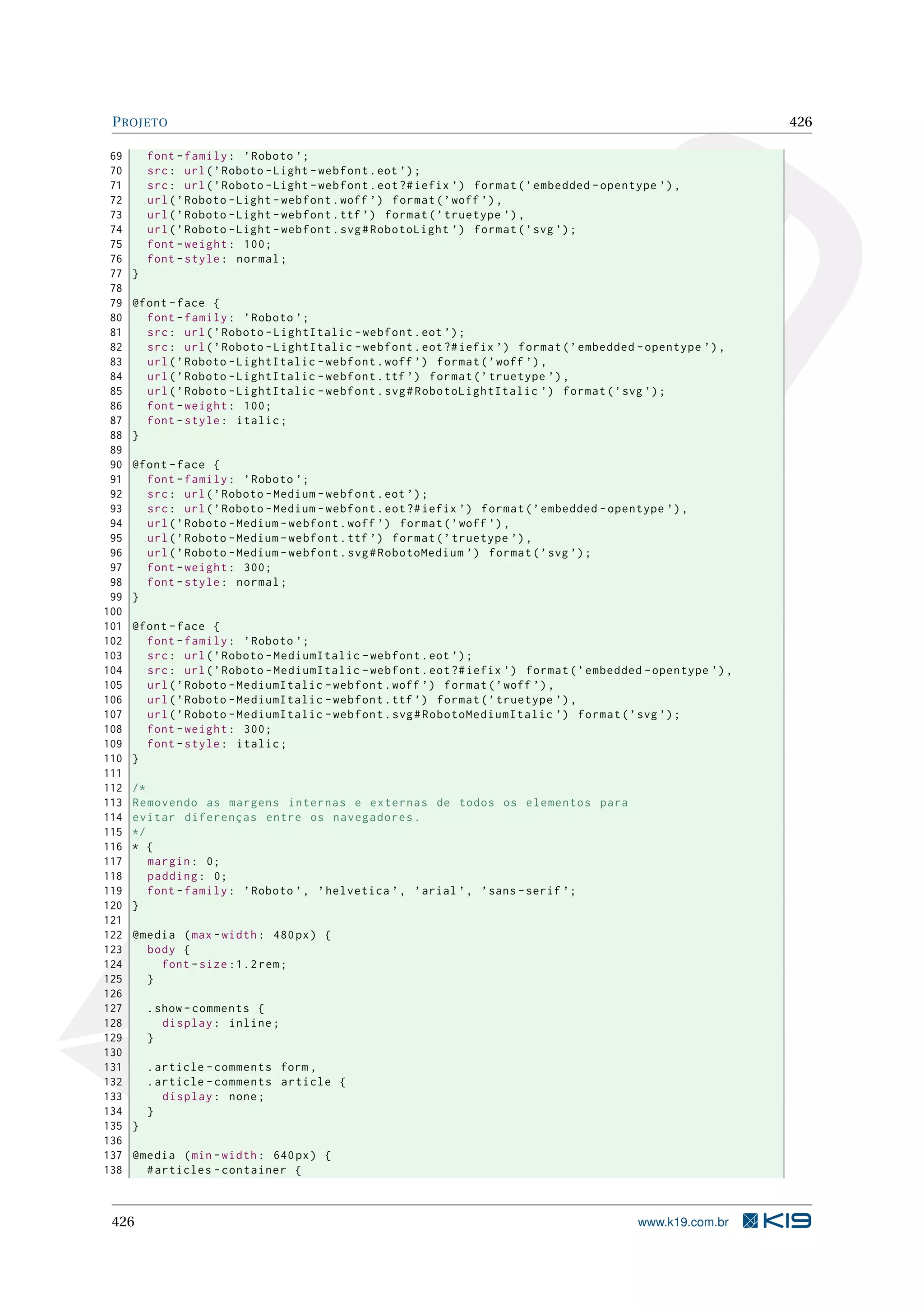 PROJETO 426
69 font -family: ’Roboto ’;
70 src: url(’Roboto -Light -webfont.eot ’);
71 src: url(’Roboto -Light -webfont.eot?#iefix ’) format(’embedded -opentype ’),
72 url(’Roboto -Light -webfont.woff ’) format(’woff ’),
73 url(’Roboto -Light -webfont.ttf ’) format(’truetype ’),
74 url(’Roboto -Light -webfont.svg#RobotoLight ’) format(’svg ’);
75 font -weight: 100;
76 font -style: normal;
77 }
78
79 @font -face {
80 font -family: ’Roboto ’;
81 src: url(’Roboto -LightItalic -webfont.eot ’);
82 src: url(’Roboto -LightItalic -webfont.eot?#iefix ’) format(’embedded -opentype ’),
83 url(’Roboto -LightItalic -webfont.woff ’) format(’woff ’),
84 url(’Roboto -LightItalic -webfont.ttf ’) format(’truetype ’),
85 url(’Roboto -LightItalic -webfont.svg#RobotoLightItalic ’) format(’svg ’);
86 font -weight: 100;
87 font -style: italic;
88 }
89
90 @font -face {
91 font -family: ’Roboto ’;
92 src: url(’Roboto -Medium -webfont.eot ’);
93 src: url(’Roboto -Medium -webfont.eot?#iefix ’) format(’embedded -opentype ’),
94 url(’Roboto -Medium -webfont.woff ’) format(’woff ’),
95 url(’Roboto -Medium -webfont.ttf ’) format(’truetype ’),
96 url(’Roboto -Medium -webfont.svg#RobotoMedium ’) format(’svg ’);
97 font -weight: 300;
98 font -style: normal;
99 }
100
101 @font -face {
102 font -family: ’Roboto ’;
103 src: url(’Roboto -MediumItalic -webfont.eot ’);
104 src: url(’Roboto -MediumItalic -webfont.eot?#iefix ’) format(’embedded -opentype ’),
105 url(’Roboto -MediumItalic -webfont.woff ’) format(’woff ’),
106 url(’Roboto -MediumItalic -webfont.ttf ’) format(’truetype ’),
107 url(’Roboto -MediumItalic -webfont.svg#RobotoMediumItalic ’) format(’svg ’);
108 font -weight: 300;
109 font -style: italic;
110 }
111
112 /*
113 Removendo as margens internas e externas de todos os elementos para
114 evitar diferenças entre os navegadores.
115 */
116 * {
117 margin: 0;
118 padding: 0;
119 font -family: ’Roboto ’, ’helvetica ’, ’arial ’, ’sans -serif ’;
120 }
121
122 @media (max -width: 480px) {
123 body {
124 font -size :1.2 rem;
125 }
126
127 .show -comments {
128 display: inline;
129 }
130
131 .article -comments form ,
132 .article -comments article {
133 display: none;
134 }
135 }
136
137 @media (min -width: 640px) {
138 #articles -container {
426 www.k19.com.br
 