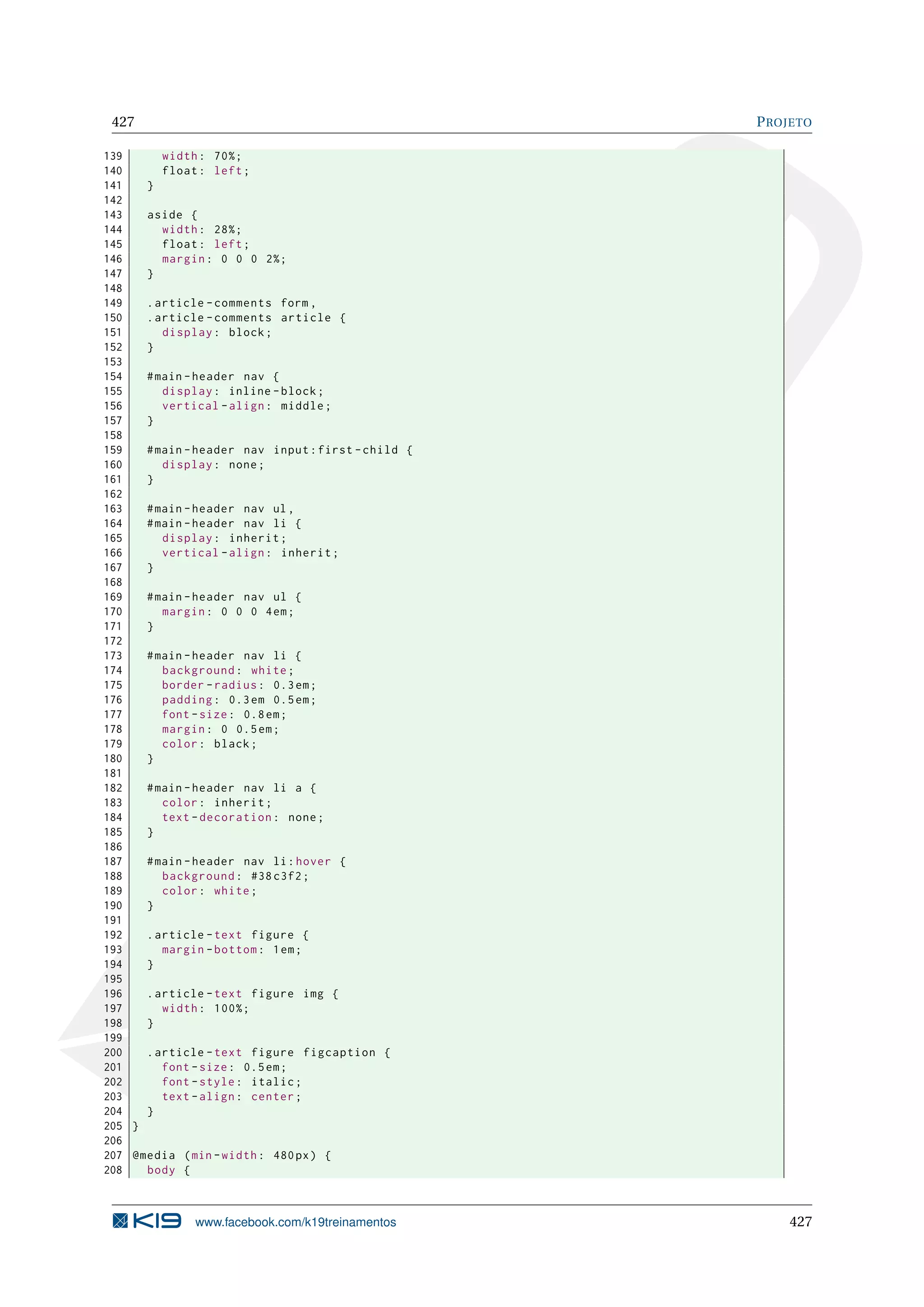 427 PROJETO
139 width: 70%;
140 float: left;
141 }
142
143 aside {
144 width: 28%;
145 float: left;
146 margin: 0 0 0 2%;
147 }
148
149 .article -comments form ,
150 .article -comments article {
151 display: block;
152 }
153
154 #main -header nav {
155 display: inline -block;
156 vertical -align: middle;
157 }
158
159 #main -header nav input:first -child {
160 display: none;
161 }
162
163 #main -header nav ul,
164 #main -header nav li {
165 display: inherit;
166 vertical -align: inherit;
167 }
168
169 #main -header nav ul {
170 margin: 0 0 0 4em;
171 }
172
173 #main -header nav li {
174 background: white;
175 border -radius: 0.3em;
176 padding: 0.3em 0.5em;
177 font -size: 0.8em;
178 margin: 0 0.5em;
179 color: black;
180 }
181
182 #main -header nav li a {
183 color: inherit;
184 text -decoration: none;
185 }
186
187 #main -header nav li:hover {
188 background: #38 c3f2;
189 color: white;
190 }
191
192 .article -text figure {
193 margin -bottom: 1em;
194 }
195
196 .article -text figure img {
197 width: 100%;
198 }
199
200 .article -text figure figcaption {
201 font -size: 0.5em;
202 font -style: italic;
203 text -align: center;
204 }
205 }
206
207 @media (min -width: 480px) {
208 body {
www.facebook.com/k19treinamentos 427
 