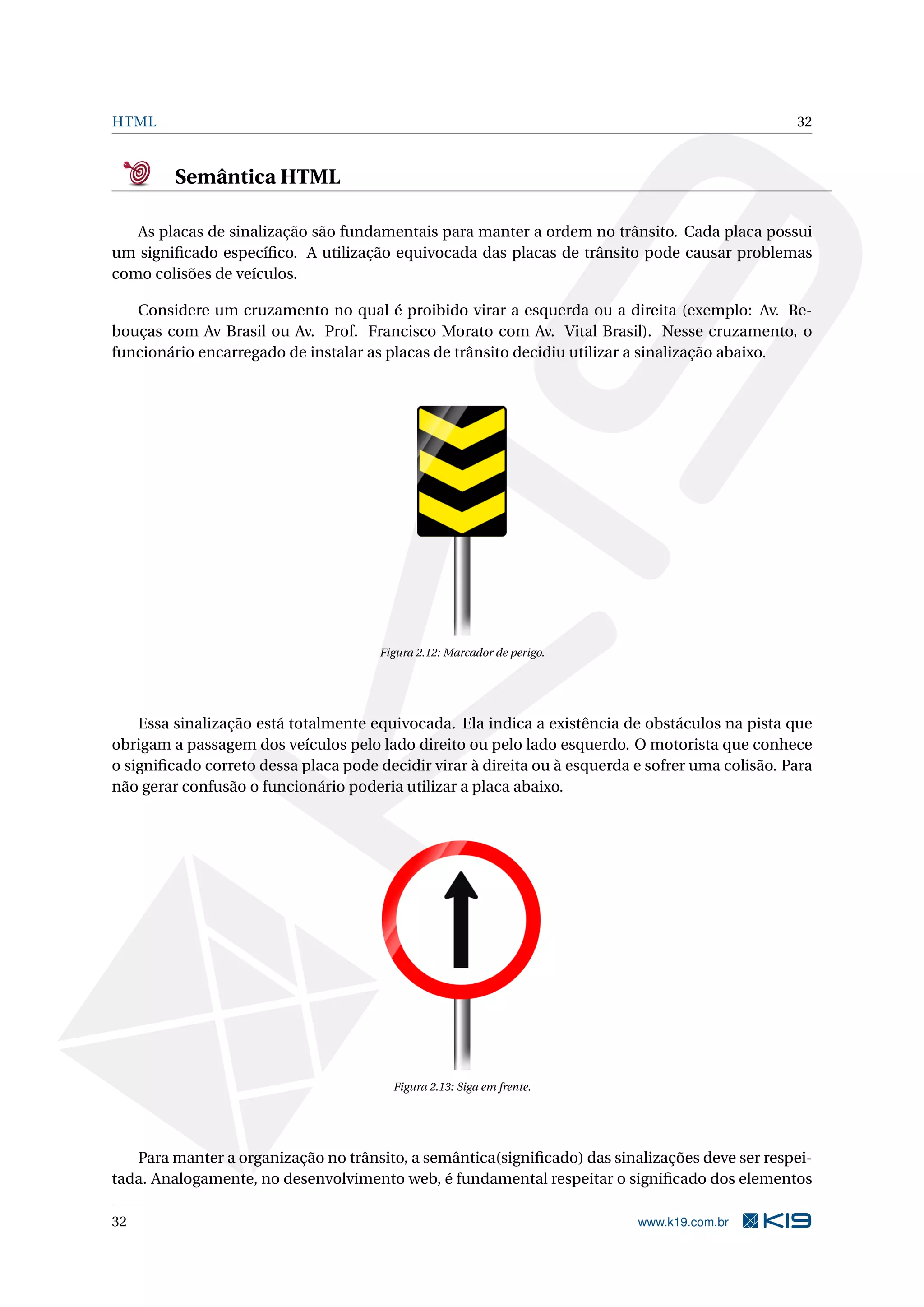 HTML 32
Semântica HTML
As placas de sinalização são fundamentais para manter a ordem no trânsito. Cada placa possui
um signiﬁcado especíﬁco. A utilização equivocada das placas de trânsito pode causar problemas
como colisões de veículos.
Considere um cruzamento no qual é proibido virar a esquerda ou a direita (exemplo: Av. Re-
bouças com Av Brasil ou Av. Prof. Francisco Morato com Av. Vital Brasil). Nesse cruzamento, o
funcionário encarregado de instalar as placas de trânsito decidiu utilizar a sinalização abaixo.
Figura 2.12: Marcador de perigo.
Essa sinalização está totalmente equivocada. Ela indica a existência de obstáculos na pista que
obrigam a passagem dos veículos pelo lado direito ou pelo lado esquerdo. O motorista que conhece
o signiﬁcado correto dessa placa pode decidir virar à direita ou à esquerda e sofrer uma colisão. Para
não gerar confusão o funcionário poderia utilizar a placa abaixo.
Figura 2.13: Siga em frente.
Para manter a organização no trânsito, a semântica(signiﬁcado) das sinalizações deve ser respei-
tada. Analogamente, no desenvolvimento web, é fundamental respeitar o signiﬁcado dos elementos
32 www.k19.com.br
 