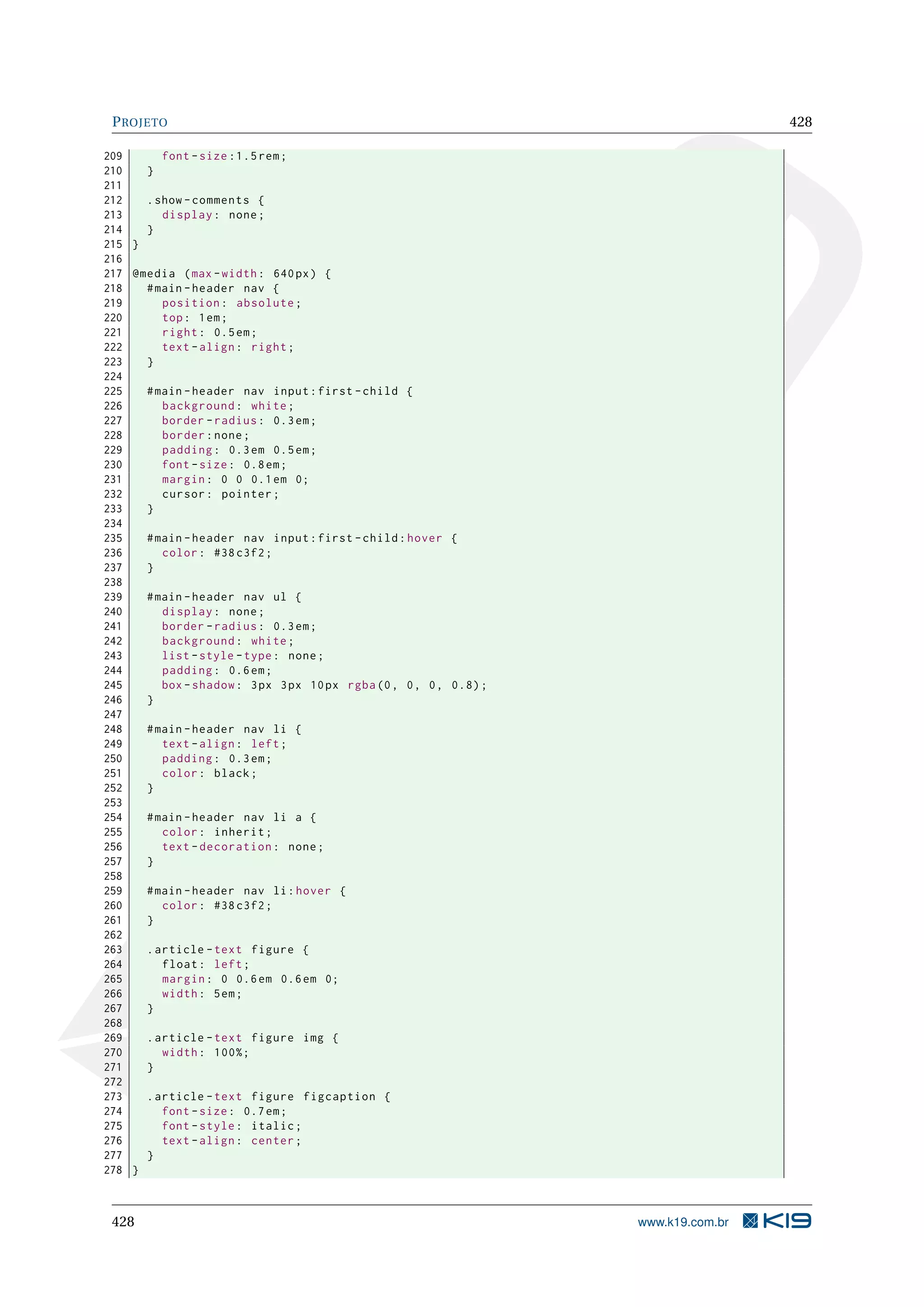 PROJETO 428
209 font -size :1.5 rem;
210 }
211
212 .show -comments {
213 display: none;
214 }
215 }
216
217 @media (max -width: 640px) {
218 #main -header nav {
219 position: absolute;
220 top: 1em;
221 right: 0.5em;
222 text -align: right;
223 }
224
225 #main -header nav input:first -child {
226 background: white;
227 border -radius: 0.3em;
228 border:none;
229 padding: 0.3em 0.5em;
230 font -size: 0.8em;
231 margin: 0 0 0.1em 0;
232 cursor: pointer;
233 }
234
235 #main -header nav input:first -child:hover {
236 color: #38 c3f2;
237 }
238
239 #main -header nav ul {
240 display: none;
241 border -radius: 0.3em;
242 background: white;
243 list -style -type: none;
244 padding: 0.6em;
245 box -shadow: 3px 3px 10px rgba(0, 0, 0, 0.8);
246 }
247
248 #main -header nav li {
249 text -align: left;
250 padding: 0.3em;
251 color: black;
252 }
253
254 #main -header nav li a {
255 color: inherit;
256 text -decoration: none;
257 }
258
259 #main -header nav li:hover {
260 color: #38 c3f2;
261 }
262
263 .article -text figure {
264 float: left;
265 margin: 0 0.6em 0.6em 0;
266 width: 5em;
267 }
268
269 .article -text figure img {
270 width: 100%;
271 }
272
273 .article -text figure figcaption {
274 font -size: 0.7em;
275 font -style: italic;
276 text -align: center;
277 }
278 }
428 www.k19.com.br
 