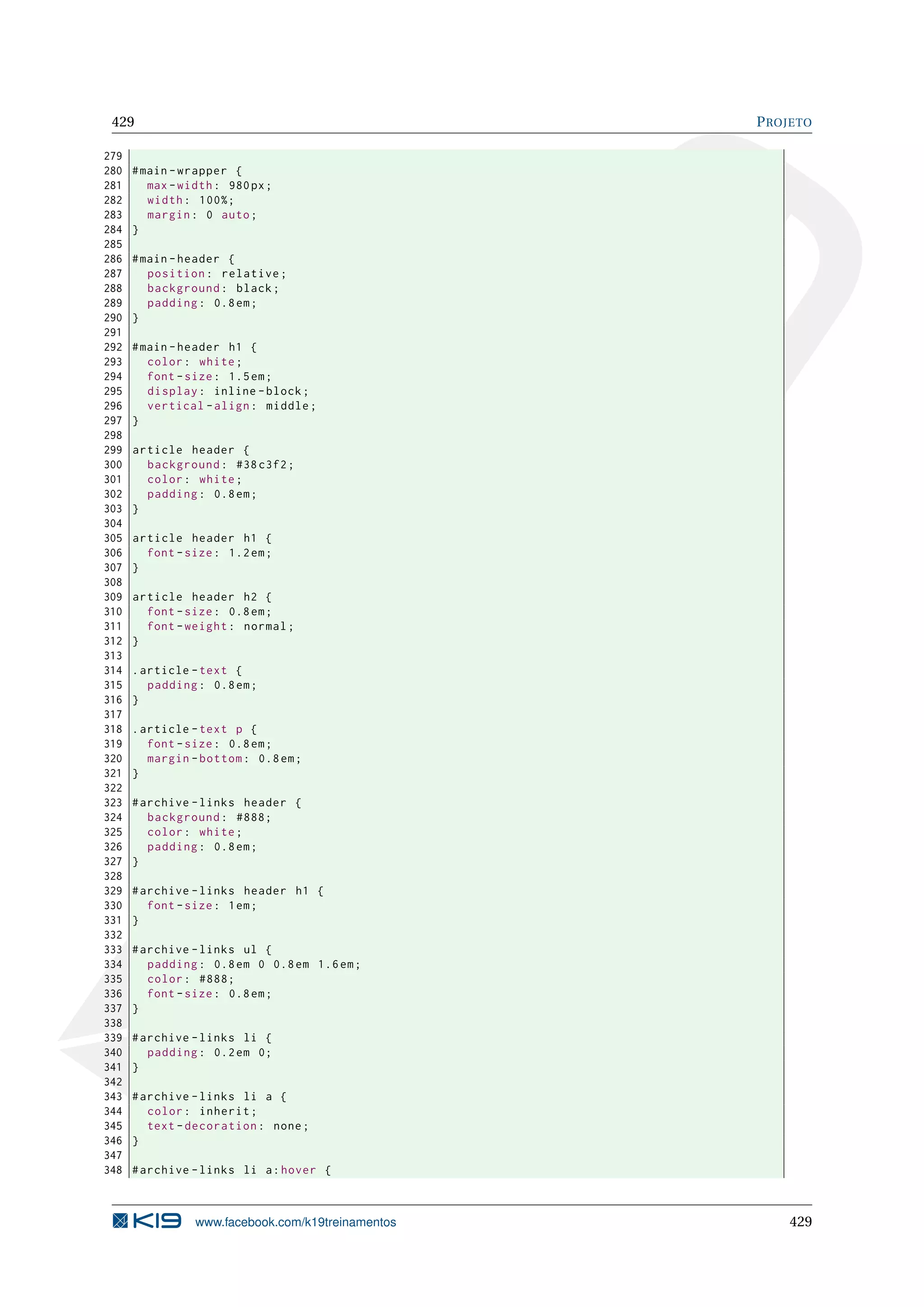 429 PROJETO
279
280 #main -wrapper {
281 max -width: 980px;
282 width: 100%;
283 margin: 0 auto;
284 }
285
286 #main -header {
287 position: relative;
288 background: black;
289 padding: 0.8em;
290 }
291
292 #main -header h1 {
293 color: white;
294 font -size: 1.5em;
295 display: inline -block;
296 vertical -align: middle;
297 }
298
299 article header {
300 background: #38 c3f2;
301 color: white;
302 padding: 0.8em;
303 }
304
305 article header h1 {
306 font -size: 1.2em;
307 }
308
309 article header h2 {
310 font -size: 0.8em;
311 font -weight: normal;
312 }
313
314 .article -text {
315 padding: 0.8em;
316 }
317
318 .article -text p {
319 font -size: 0.8em;
320 margin -bottom: 0.8em;
321 }
322
323 #archive -links header {
324 background: #888;
325 color: white;
326 padding: 0.8em;
327 }
328
329 #archive -links header h1 {
330 font -size: 1em;
331 }
332
333 #archive -links ul {
334 padding: 0.8em 0 0.8em 1.6em;
335 color: #888;
336 font -size: 0.8em;
337 }
338
339 #archive -links li {
340 padding: 0.2em 0;
341 }
342
343 #archive -links li a {
344 color: inherit;
345 text -decoration: none;
346 }
347
348 #archive -links li a:hover {
www.facebook.com/k19treinamentos 429
 