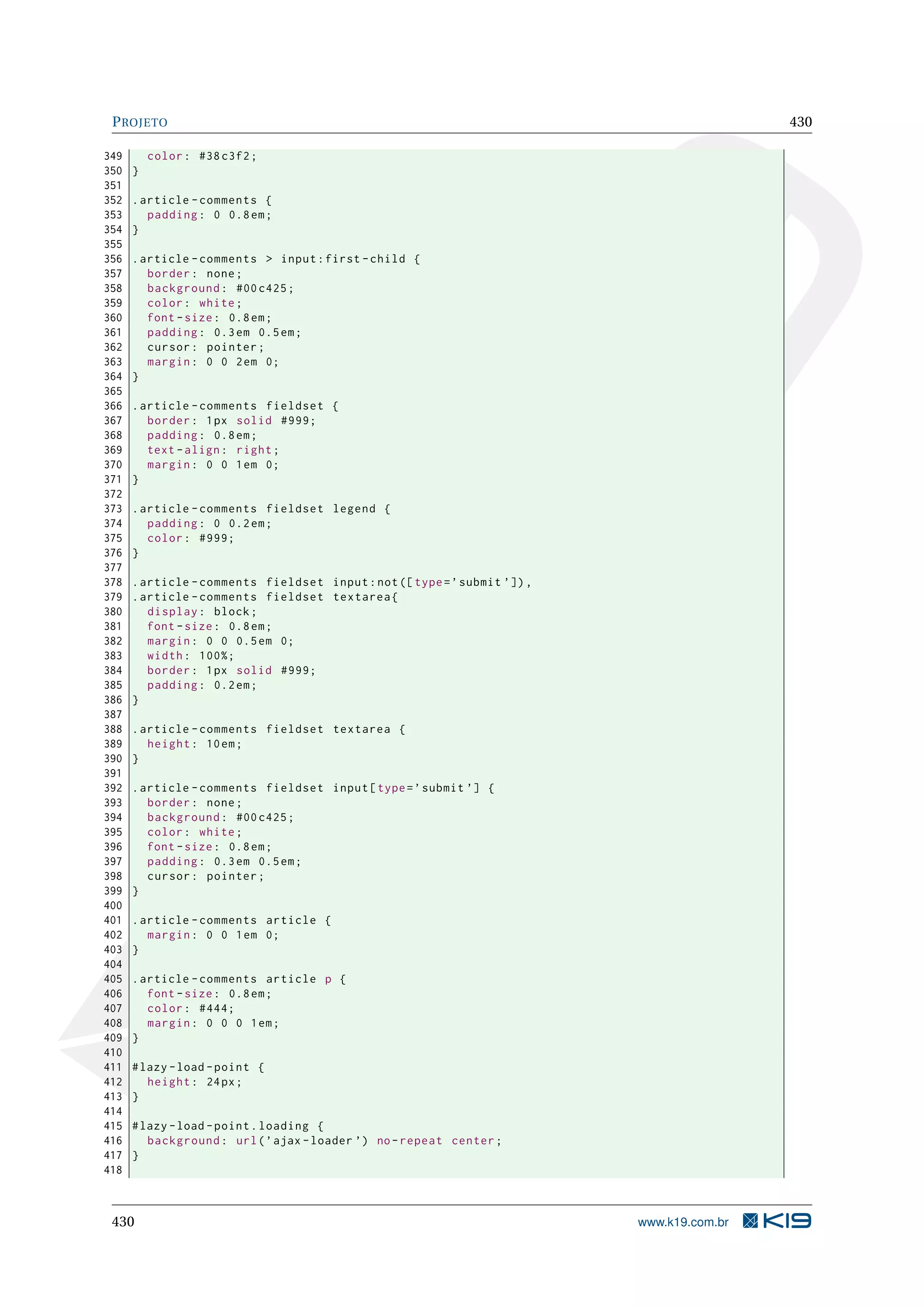 PROJETO 430
349 color: #38 c3f2;
350 }
351
352 .article -comments {
353 padding: 0 0.8em;
354 }
355
356 .article -comments > input:first -child {
357 border: none;
358 background: #00 c425;
359 color: white;
360 font -size: 0.8em;
361 padding: 0.3em 0.5em;
362 cursor: pointer;
363 margin: 0 0 2em 0;
364 }
365
366 .article -comments fieldset {
367 border: 1px solid #999;
368 padding: 0.8em;
369 text -align: right;
370 margin: 0 0 1em 0;
371 }
372
373 .article -comments fieldset legend {
374 padding: 0 0.2em;
375 color: #999;
376 }
377
378 .article -comments fieldset input:not([type=’submit ’]),
379 .article -comments fieldset textarea{
380 display: block;
381 font -size: 0.8em;
382 margin: 0 0 0.5em 0;
383 width: 100%;
384 border: 1px solid #999;
385 padding: 0.2em;
386 }
387
388 .article -comments fieldset textarea {
389 height: 10em;
390 }
391
392 .article -comments fieldset input[type=’submit ’] {
393 border: none;
394 background: #00 c425;
395 color: white;
396 font -size: 0.8em;
397 padding: 0.3em 0.5em;
398 cursor: pointer;
399 }
400
401 .article -comments article {
402 margin: 0 0 1em 0;
403 }
404
405 .article -comments article p {
406 font -size: 0.8em;
407 color: #444;
408 margin: 0 0 0 1em;
409 }
410
411 #lazy -load -point {
412 height: 24px;
413 }
414
415 #lazy -load -point.loading {
416 background: url(’ajax -loader ’) no-repeat center;
417 }
418
430 www.k19.com.br
 